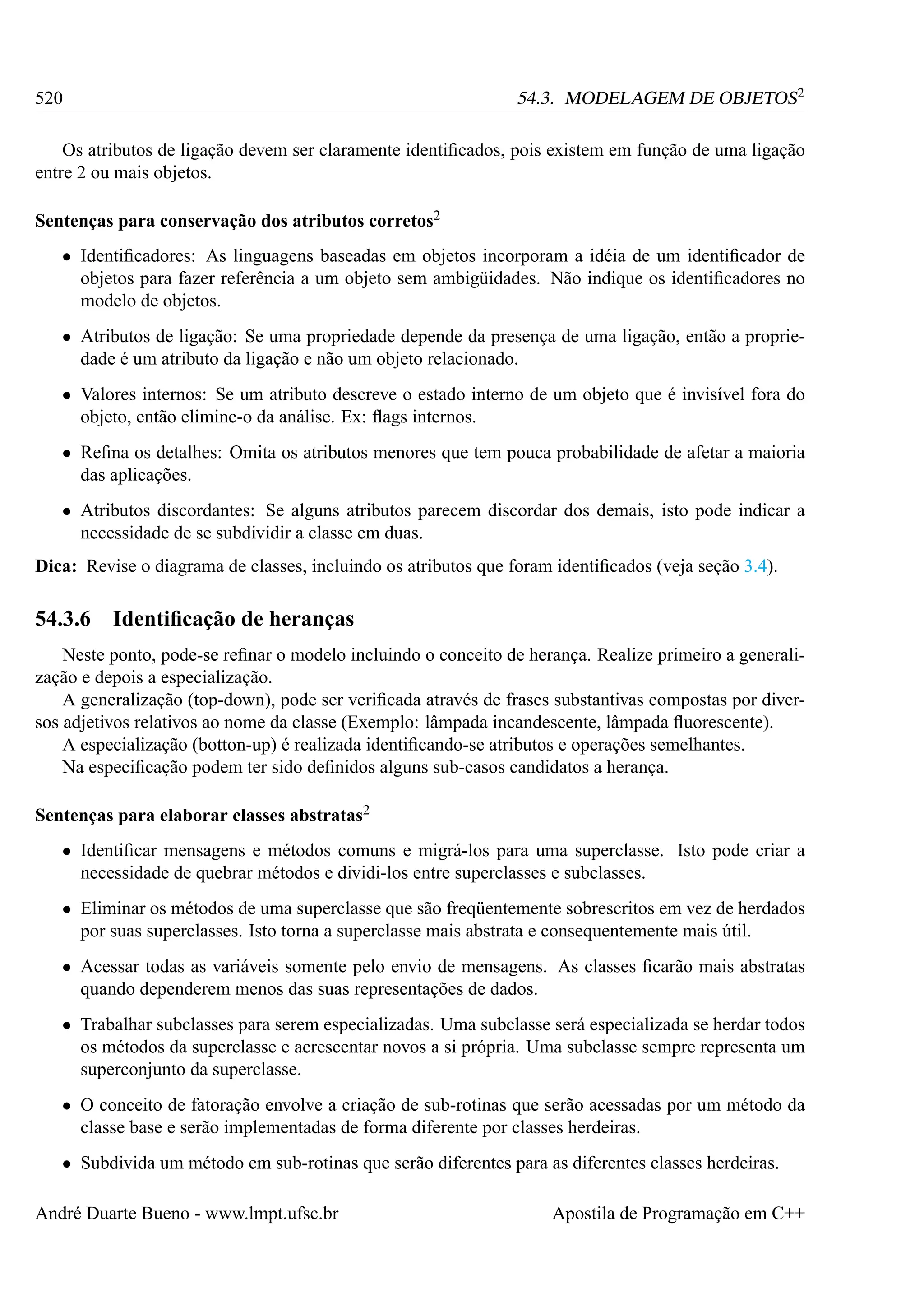 54.3. MODELAGEM DE OBJETOS2

520

Os atributos de ligação devem ser claramente identiﬁcados, pois existem em função de uma ligação
entre 2 ou mais objetos.
Sentenças para conservação dos atributos corretos2
• Identiﬁcadores: As linguagens baseadas em objetos incorporam a idéia de um identiﬁcador de
objetos para fazer referência a um objeto sem ambigüidades. Não indique os identiﬁcadores no
modelo de objetos.
• Atributos de ligação: Se uma propriedade depende da presença de uma ligação, então a propriedade é um atributo da ligação e não um objeto relacionado.
• Valores internos: Se um atributo descreve o estado interno de um objeto que é invisível fora do
objeto, então elimine-o da análise. Ex: ﬂags internos.
• Reﬁna os detalhes: Omita os atributos menores que tem pouca probabilidade de afetar a maioria
das aplicações.
• Atributos discordantes: Se alguns atributos parecem discordar dos demais, isto pode indicar a
necessidade de se subdividir a classe em duas.
Dica: Revise o diagrama de classes, incluindo os atributos que foram identiﬁcados (veja seção 3.4).

54.3.6

Identiﬁcação de heranças

Neste ponto, pode-se reﬁnar o modelo incluindo o conceito de herança. Realize primeiro a generalização e depois a especialização.
A generalização (top-down), pode ser veriﬁcada através de frases substantivas compostas por diversos adjetivos relativos ao nome da classe (Exemplo: lâmpada incandescente, lâmpada ﬂuorescente).
A especialização (botton-up) é realizada identiﬁcando-se atributos e operações semelhantes.
Na especiﬁcação podem ter sido deﬁnidos alguns sub-casos candidatos a herança.
Sentenças para elaborar classes abstratas2
• Identiﬁcar mensagens e métodos comuns e migrá-los para uma superclasse. Isto pode criar a
necessidade de quebrar métodos e dividi-los entre superclasses e subclasses.
• Eliminar os métodos de uma superclasse que são freqüentemente sobrescritos em vez de herdados
por suas superclasses. Isto torna a superclasse mais abstrata e consequentemente mais útil.
• Acessar todas as variáveis somente pelo envio de mensagens. As classes ﬁcarão mais abstratas
quando dependerem menos das suas representações de dados.
• Trabalhar subclasses para serem especializadas. Uma subclasse será especializada se herdar todos
os métodos da superclasse e acrescentar novos a si própria. Uma subclasse sempre representa um
superconjunto da superclasse.
• O conceito de fatoração envolve a criação de sub-rotinas que serão acessadas por um método da
classe base e serão implementadas de forma diferente por classes herdeiras.
• Subdivida um método em sub-rotinas que serão diferentes para as diferentes classes herdeiras.
André Duarte Bueno - www.lmpt.ufsc.br

Apostila de Programação em C++

 