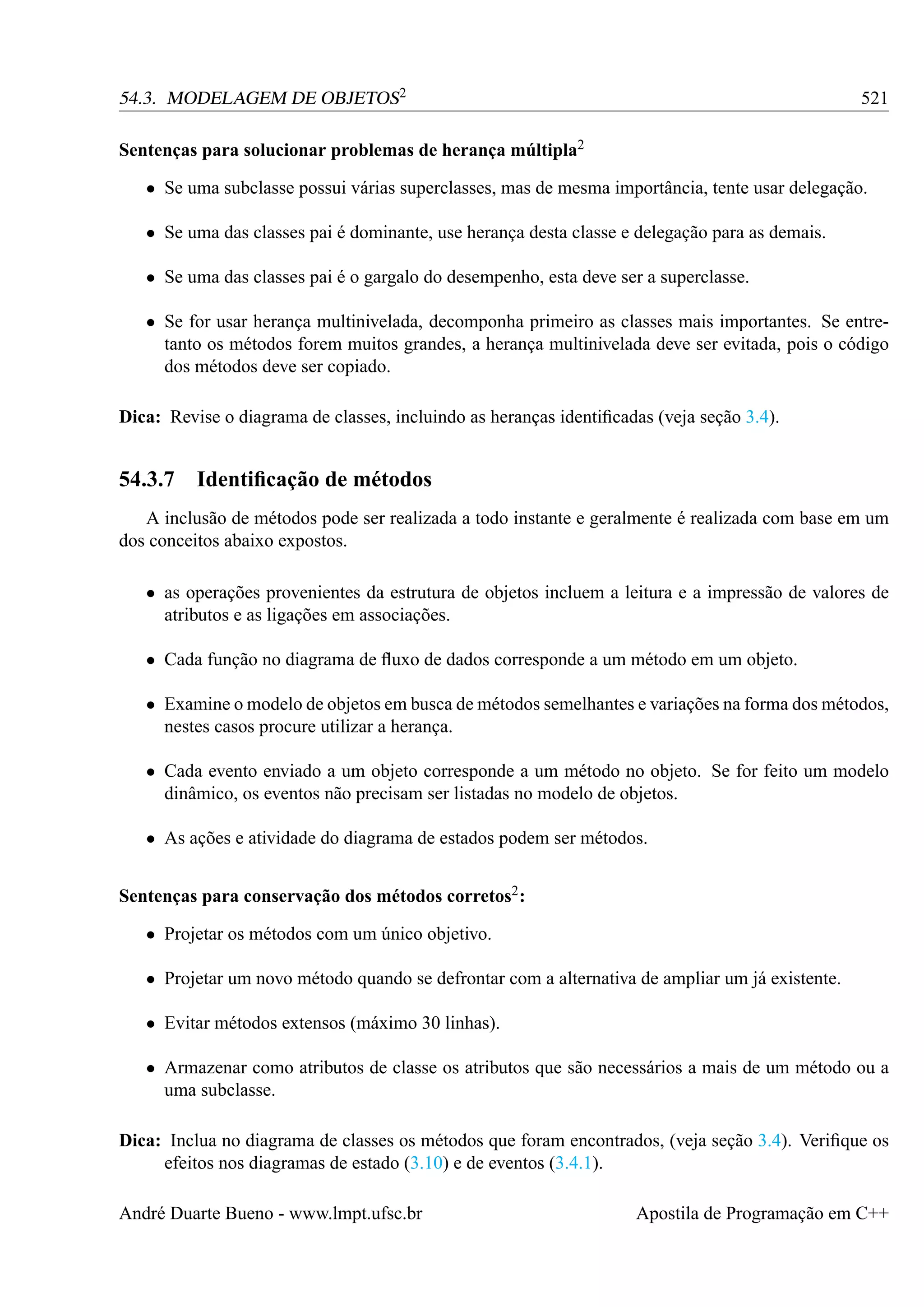 54.3. MODELAGEM DE OBJETOS2

521

Sentenças para solucionar problemas de herança múltipla2
• Se uma subclasse possui várias superclasses, mas de mesma importância, tente usar delegação.
• Se uma das classes pai é dominante, use herança desta classe e delegação para as demais.
• Se uma das classes pai é o gargalo do desempenho, esta deve ser a superclasse.
• Se for usar herança multinivelada, decomponha primeiro as classes mais importantes. Se entretanto os métodos forem muitos grandes, a herança multinivelada deve ser evitada, pois o código
dos métodos deve ser copiado.
Dica: Revise o diagrama de classes, incluindo as heranças identiﬁcadas (veja seção 3.4).

54.3.7

Identiﬁcação de métodos

A inclusão de métodos pode ser realizada a todo instante e geralmente é realizada com base em um
dos conceitos abaixo expostos.
• as operações provenientes da estrutura de objetos incluem a leitura e a impressão de valores de
atributos e as ligações em associações.
• Cada função no diagrama de ﬂuxo de dados corresponde a um método em um objeto.
• Examine o modelo de objetos em busca de métodos semelhantes e variações na forma dos métodos,
nestes casos procure utilizar a herança.
• Cada evento enviado a um objeto corresponde a um método no objeto. Se for feito um modelo
dinâmico, os eventos não precisam ser listadas no modelo de objetos.
• As ações e atividade do diagrama de estados podem ser métodos.
Sentenças para conservação dos métodos corretos2 :
• Projetar os métodos com um único objetivo.
• Projetar um novo método quando se defrontar com a alternativa de ampliar um já existente.
• Evitar métodos extensos (máximo 30 linhas).
• Armazenar como atributos de classe os atributos que são necessários a mais de um método ou a
uma subclasse.
Dica: Inclua no diagrama de classes os métodos que foram encontrados, (veja seção 3.4). Veriﬁque os
efeitos nos diagramas de estado (3.10) e de eventos (3.4.1).
André Duarte Bueno - www.lmpt.ufsc.br

Apostila de Programação em C++

 