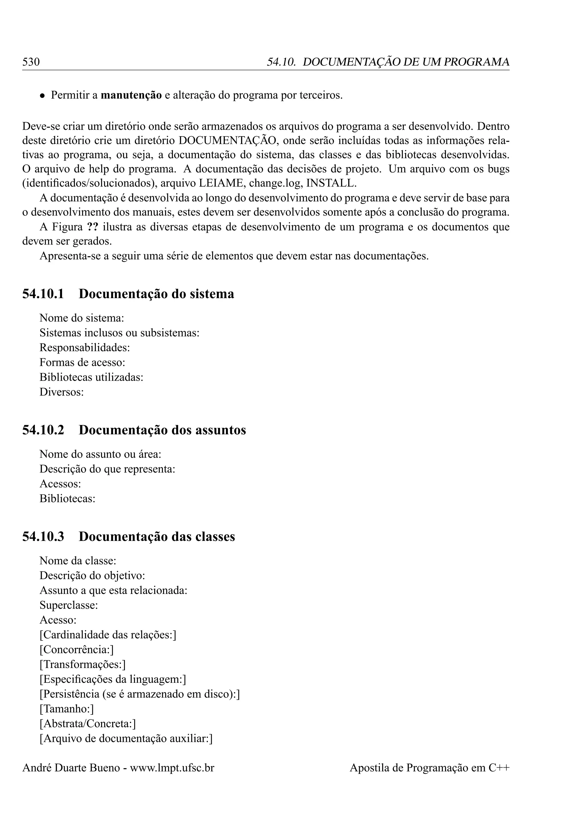 530

54.10. DOCUMENTAÇÃO DE UM PROGRAMA

• Permitir a manutenção e alteração do programa por terceiros.
Deve-se criar um diretório onde serão armazenados os arquivos do programa a ser desenvolvido. Dentro
deste diretório crie um diretório DOCUMENTAÇÃO, onde serão incluídas todas as informações relativas ao programa, ou seja, a documentação do sistema, das classes e das bibliotecas desenvolvidas.
O arquivo de help do programa. A documentação das decisões de projeto. Um arquivo com os bugs
(identiﬁcados/solucionados), arquivo LEIAME, change.log, INSTALL.
A documentação é desenvolvida ao longo do desenvolvimento do programa e deve servir de base para
o desenvolvimento dos manuais, estes devem ser desenvolvidos somente após a conclusão do programa.
A Figura ?? ilustra as diversas etapas de desenvolvimento de um programa e os documentos que
devem ser gerados.
Apresenta-se a seguir uma série de elementos que devem estar nas documentações.

54.10.1

Documentação do sistema

Nome do sistema:
Sistemas inclusos ou subsistemas:
Responsabilidades:
Formas de acesso:
Bibliotecas utilizadas:
Diversos:

54.10.2

Documentação dos assuntos

Nome do assunto ou área:
Descrição do que representa:
Acessos:
Bibliotecas:

54.10.3

Documentação das classes

Nome da classe:
Descrição do objetivo:
Assunto a que esta relacionada:
Superclasse:
Acesso:
[Cardinalidade das relações:]
[Concorrência:]
[Transformações:]
[Especiﬁcações da linguagem:]
[Persistência (se é armazenado em disco):]
[Tamanho:]
[Abstrata/Concreta:]
[Arquivo de documentação auxiliar:]
André Duarte Bueno - www.lmpt.ufsc.br

Apostila de Programação em C++

 