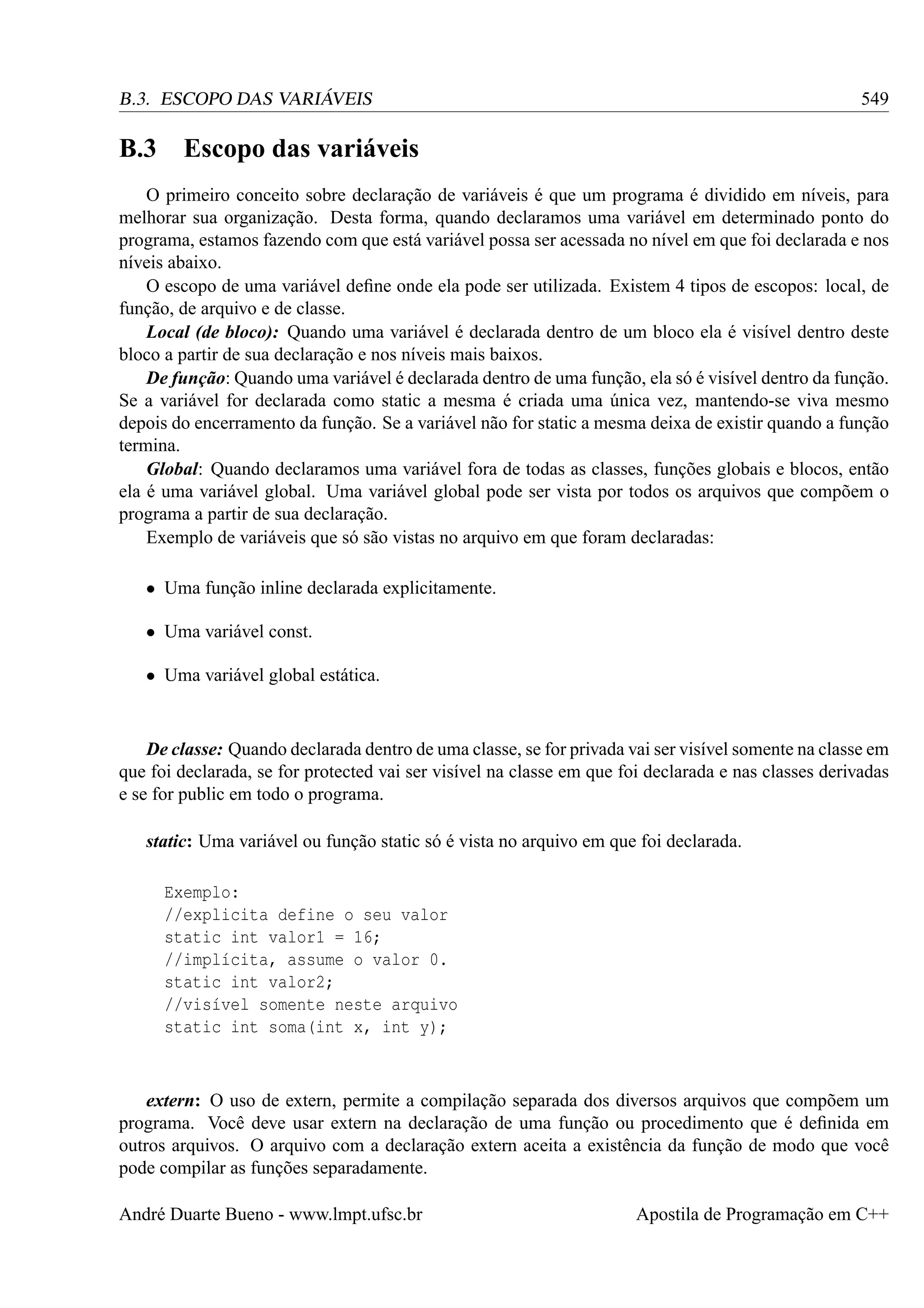 549

B.3. ESCOPO DAS VARIÁVEIS

B.3 Escopo das variáveis
O primeiro conceito sobre declaração de variáveis é que um programa é dividido em níveis, para
melhorar sua organização. Desta forma, quando declaramos uma variável em determinado ponto do
programa, estamos fazendo com que está variável possa ser acessada no nível em que foi declarada e nos
níveis abaixo.
O escopo de uma variável deﬁne onde ela pode ser utilizada. Existem 4 tipos de escopos: local, de
função, de arquivo e de classe.
Local (de bloco): Quando uma variável é declarada dentro de um bloco ela é visível dentro deste
bloco a partir de sua declaração e nos níveis mais baixos.
De função: Quando uma variável é declarada dentro de uma função, ela só é visível dentro da função.
Se a variável for declarada como static a mesma é criada uma única vez, mantendo-se viva mesmo
depois do encerramento da função. Se a variável não for static a mesma deixa de existir quando a função
termina.
Global: Quando declaramos uma variável fora de todas as classes, funções globais e blocos, então
ela é uma variável global. Uma variável global pode ser vista por todos os arquivos que compõem o
programa a partir de sua declaração.
Exemplo de variáveis que só são vistas no arquivo em que foram declaradas:
• Uma função inline declarada explicitamente.
• Uma variável const.
• Uma variável global estática.

De classe: Quando declarada dentro de uma classe, se for privada vai ser visível somente na classe em
que foi declarada, se for protected vai ser visível na classe em que foi declarada e nas classes derivadas
e se for public em todo o programa.
static: Uma variável ou função static só é vista no arquivo em que foi declarada.
Exemplo:
//explicita define o seu valor
static int valor1 = 16;
//implícita, assume o valor 0.
static int valor2;
//visível somente neste arquivo
static int soma(int x, int y);

extern: O uso de extern, permite a compilação separada dos diversos arquivos que compõem um
programa. Você deve usar extern na declaração de uma função ou procedimento que é deﬁnida em
outros arquivos. O arquivo com a declaração extern aceita a existência da função de modo que você
pode compilar as funções separadamente.
André Duarte Bueno - www.lmpt.ufsc.br

Apostila de Programação em C++

 