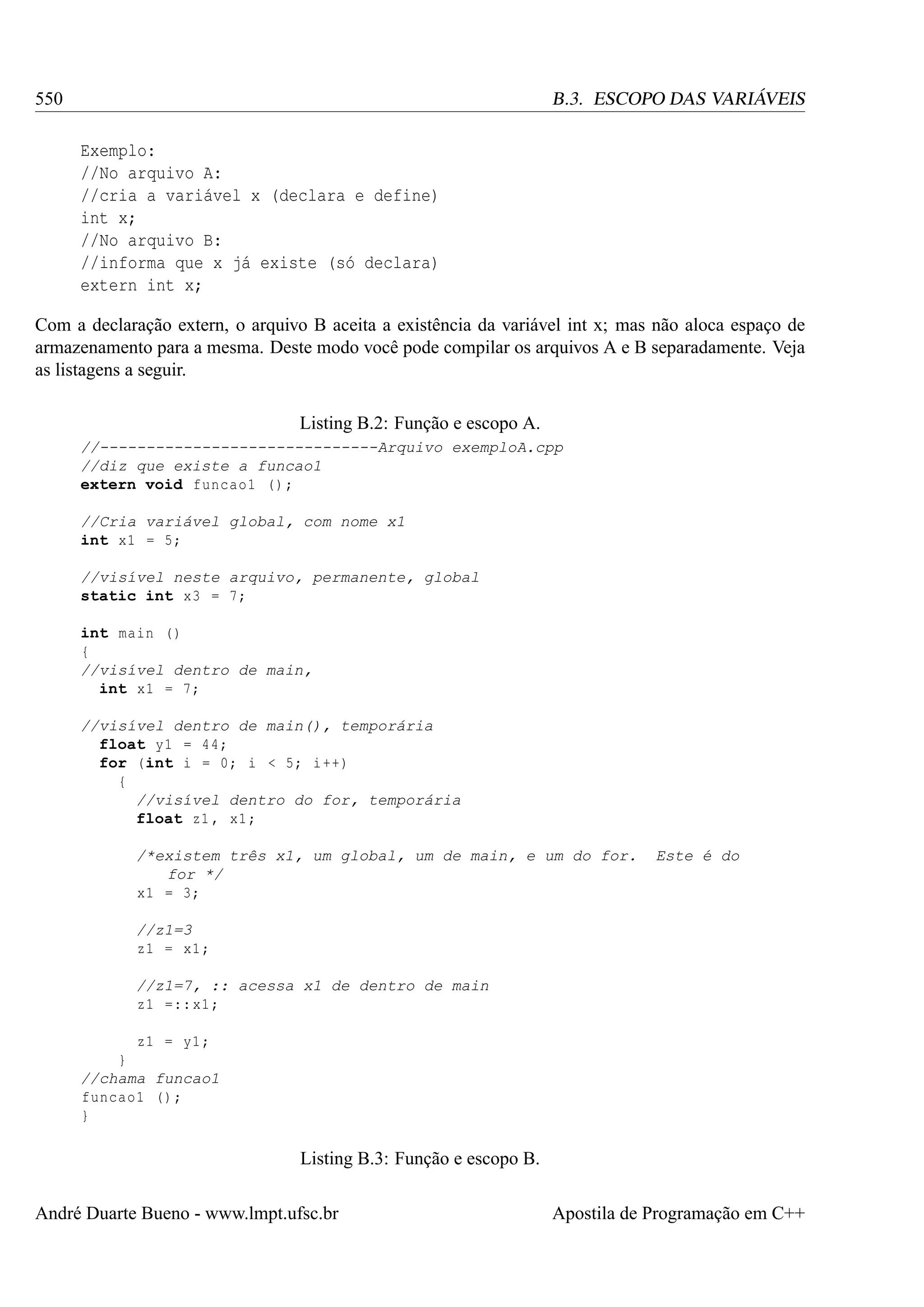 550

B.3. ESCOPO DAS VARIÁVEIS
Exemplo:
//No arquivo A:
//cria a variável x (declara e define)
int x;
//No arquivo B:
//informa que x já existe (só declara)
extern int x;

Com a declaração extern, o arquivo B aceita a existência da variável int x; mas não aloca espaço de
armazenamento para a mesma. Deste modo você pode compilar os arquivos A e B separadamente. Veja
as listagens a seguir.
Listing B.2: Função e escopo A.
//------------------------------Arquivo exemploA.cpp
//diz que existe a funcao1
extern void funcao1 () ;
//Cria variável global, com nome x1
int x1 = 5;
//visível neste arquivo, permanente, global
static int x3 = 7;
int main ()
{
//visível dentro de main,
int x1 = 7;
//visível dentro de main(), temporária
float y1 = 44;
for (int i = 0; i < 5; i ++)
{
//visível dentro do for, temporária
float z1 , x1 ;
/*existem três x1, um global, um de main, e um do for.
for */
x1 = 3;

Este é do

//z1=3
z1 = x1 ;
//z1=7, :: acessa x1 de dentro de main
z1 =:: x1 ;
z1 = y1 ;
}
//chama funcao1
funcao1 () ;
}

Listing B.3: Função e escopo B.
André Duarte Bueno - www.lmpt.ufsc.br

Apostila de Programação em C++

 