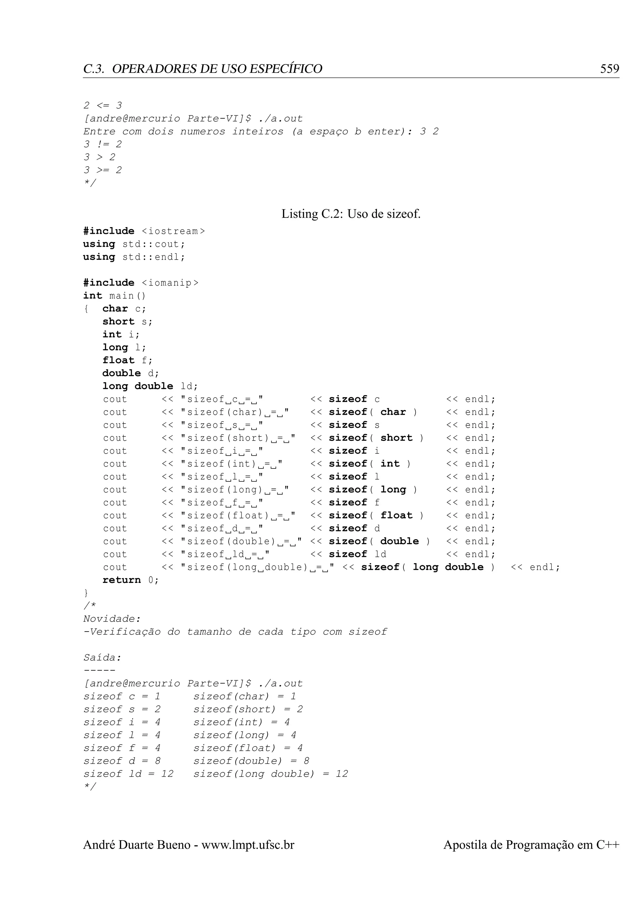 559

C.3. OPERADORES DE USO ESPECÍFICO
2 <= 3
[andre@mercurio Parte-VI]$ ./a.out
Entre com dois numeros inteiros (a espaço b enter): 3 2
3 != 2
3 > 2
3 >= 2
*/

Listing C.2: Uso de sizeof.
#include < iostream >
using std :: cout ;
using std :: endl ;
#include < iomanip >
int main ()
{ char c;
short s;
int i;
long l;
float f;
double d;
long double ld ;
cout
<< " sizeof c = "
<< sizeof c
cout
<< " sizeof ( char ) = "
<< sizeof( char )
cout
<< " sizeof s = "
<< sizeof s
cout
<< " sizeof ( short ) = " << sizeof( short )
cout
<< " sizeof i = "
<< sizeof i
cout
<< " sizeof ( int ) = "
<< sizeof( int )
cout
<< " sizeof l = "
<< sizeof l
cout
<< " sizeof ( long ) = "
<< sizeof( long )
cout
<< " sizeof f = "
<< sizeof f
cout
<< " sizeof ( float ) = " << sizeof( float )
cout
<< " sizeof d = "
<< sizeof d
cout
<< " sizeof ( double ) = " < < sizeof( double )
cout
<< " sizeof ld = "
<< sizeof ld
cout
<< " sizeof ( long double ) = " < < sizeof( long
return 0;
}
/*
Novidade:
-Verificação do tamanho de cada tipo com sizeof

<< endl ;
<< endl ;
<< endl ;
<< endl ;
<< endl ;
<< endl ;
<< endl ;
<< endl ;
<< endl ;
<< endl ;
<< endl ;
<< endl ;
<< endl ;
double )

<< endl ;

Saída:
----[andre@mercurio Parte-VI]$ ./a.out
sizeof c = 1
sizeof(char) = 1
sizeof s = 2
sizeof(short) = 2
sizeof i = 4
sizeof(int) = 4
sizeof l = 4
sizeof(long) = 4
sizeof f = 4
sizeof(float) = 4
sizeof d = 8
sizeof(double) = 8
sizeof ld = 12
sizeof(long double) = 12
*/

André Duarte Bueno - www.lmpt.ufsc.br

Apostila de Programação em C++

 