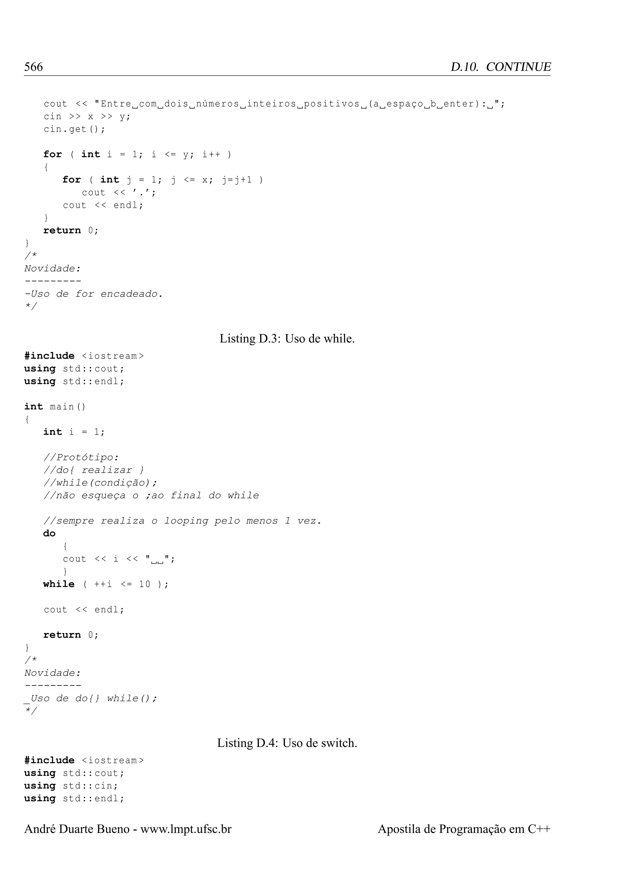566

D.10. CONTINUE
cout < < " Entre com dois números inteiros positivos (a espaço b enter ): ";
cin > > x > > y;
cin . get () ;
for ( int i = 1; i <= y ; i ++ )
{
for ( int j = 1; j <= x ; j=j +1 )
cout < < ’. ’;
cout < < endl ;
}
return 0;

}
/*
Novidade:
---------Uso de for encadeado.
*/

Listing D.3: Uso de while.
#include < iostream >
using std :: cout ;
using std :: endl ;
int main ()
{
int i = 1;
//Protótipo:
//do{ realizar }
//while(condição);
//não esqueça o ;ao final do while
//sempre realiza o looping pelo menos 1 vez.
do
{
cout < < i < < " ";
}
while ( ++ i <= 10 ) ;
cout < < endl ;
return 0;
}
/*
Novidade:
--------_Uso de do{} while();
*/

Listing D.4: Uso de switch.
#include < iostream >
using std :: cout ;
using std :: cin ;
using std :: endl ;

André Duarte Bueno - www.lmpt.ufsc.br

Apostila de Programação em C++

 