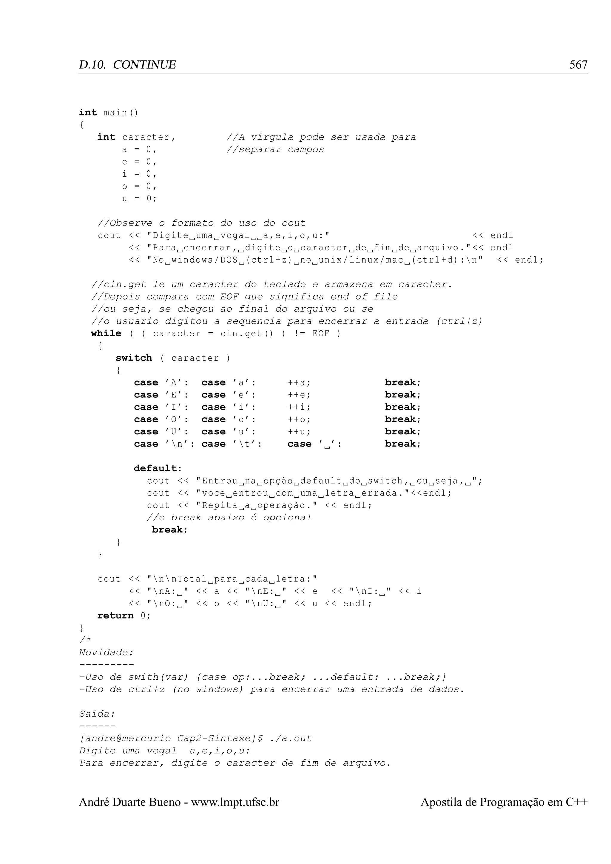 567

D.10. CONTINUE

int main ()
{
int caracter ,
a = 0,
e = 0,
i = 0,
o = 0,
u = 0;

//A vírgula pode ser usada para
//separar campos

//Observe o formato do uso do cout
cout < < " Digite uma vogal a ,e ,i ,o ,u:"
<< endl
<< " Para encerrar , digite o caracter de fim de arquivo ." << endl
<< " No windows / DOS ( ctrl +z) no unix / linux / mac ( ctrl +d) : n" << endl ;
//cin.get le um caracter do teclado e armazena em caracter.
//Depois compara com EOF que significa end of file
//ou seja, se chegou ao final do arquivo ou se
//o usuario digitou a sequencia para encerrar a entrada (ctrl+z)
while ( ( caracter = cin . get () ) != EOF )
{
switch ( caracter )
{
case ’A ’: case ’a ’:
++ a ;
break;
case ’E ’: case ’e ’:
++ e ;
break;
case ’I ’: case ’i ’:
++ i ;
break;
case ’O ’: case ’o ’:
++ o ;
break;
case ’U ’: case ’u ’:
++ u ;
break;
case ’n ’: case ’t ’:
case ’ ’:
break;
default:
cout < < " Entrou na opção default do switch , ou seja , ";
cout < < " voce entrou com uma letra errada ." << endl ;
cout < < " Repita a operação ." < < endl ;
//o break abaixo é opcional
break;
}
}
cout < < "n nTotal para cada letra :"
<< " nA: " < < a < < " nE: " < < e << " nI: " < < i
<< " nO: " < < o < < " nU: " < < u < < endl ;
return 0;
}
/*
Novidade:
---------Uso de swith(var) {case op:...break; ...default: ...break;}
-Uso de ctrl+z (no windows) para encerrar uma entrada de dados.
Saída:
-----[andre@mercurio Cap2-Sintaxe]$ ./a.out
Digite uma vogal a,e,i,o,u:
Para encerrar, digite o caracter de fim de arquivo.

André Duarte Bueno - www.lmpt.ufsc.br

Apostila de Programação em C++

 