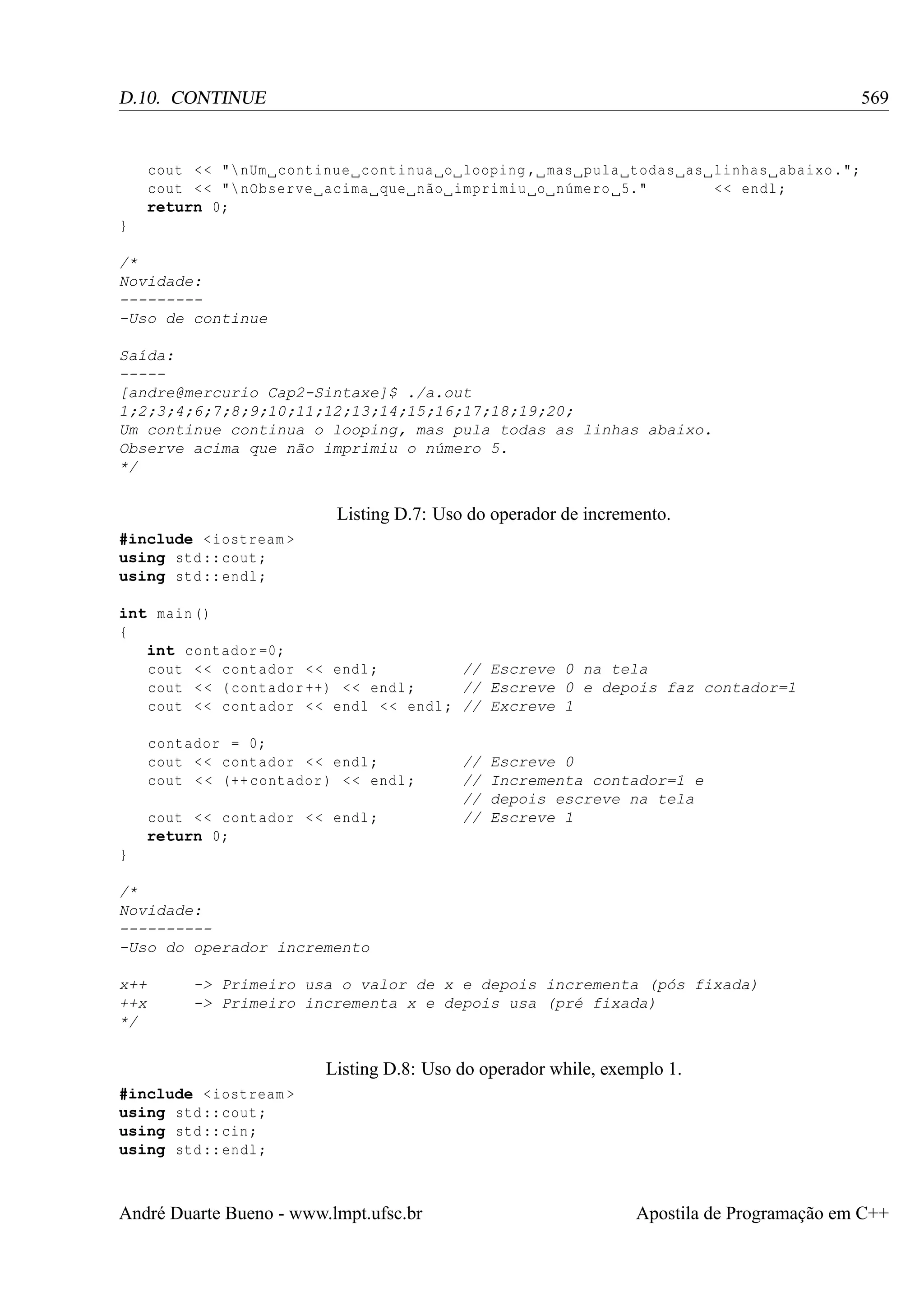 569

D.10. CONTINUE

cout < < " nUm continue continua o looping , mas pula todas as linhas abaixo .";
cout < < " nObserve acima que não imprimiu o número 5."
<< endl ;
return 0;
}
/*
Novidade:
---------Uso de continue
Saída:
----[andre@mercurio Cap2-Sintaxe]$ ./a.out
1;2;3;4;6;7;8;9;10;11;12;13;14;15;16;17;18;19;20;
Um continue continua o looping, mas pula todas as linhas abaixo.
Observe acima que não imprimiu o número 5.
*/

Listing D.7: Uso do operador de incremento.
#include < iostream >
using std :: cout ;
using std :: endl ;
int main ()
{
int contador =0;
cout < < contador < < endl ;
// Escreve 0 na tela
cout < < ( contador ++) < < endl ;
// Escreve 0 e depois faz contador=1
cout < < contador < < endl < < endl ; // Excreve 1
contador = 0;
cout < < contador < < endl ;
cout < < (++ contador ) < < endl ;
cout < < contador < < endl ;
return 0;

//
//
//
//

Escreve 0
Incrementa contador=1 e
depois escreve na tela
Escreve 1

}
/*
Novidade:
----------Uso do operador incremento
x++
++x
*/

-> Primeiro usa o valor de x e depois incrementa (pós fixada)
-> Primeiro incrementa x e depois usa (pré fixada)

Listing D.8: Uso do operador while, exemplo 1.
#include < iostream >
using std :: cout ;
using std :: cin ;
using std :: endl ;

André Duarte Bueno - www.lmpt.ufsc.br

Apostila de Programação em C++

 