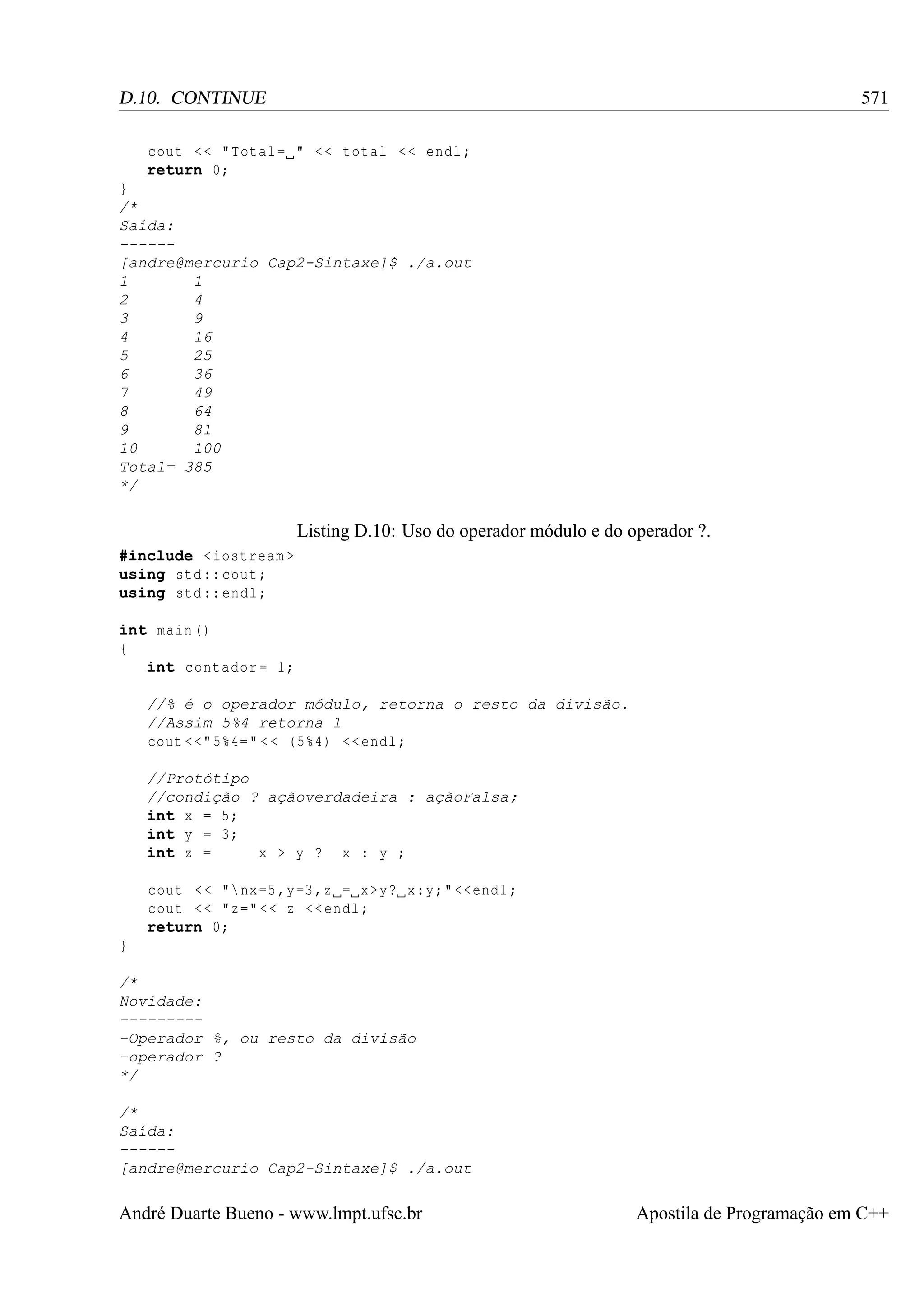 571

D.10. CONTINUE
cout < < " Total = " < < total < < endl ;
return 0;
}
/*
Saída:
-----[andre@mercurio Cap2-Sintaxe]$ ./a.out
1
1
2
4
3
9
4
16
5
25
6
36
7
49
8
64
9
81
10
100
Total= 385
*/

Listing D.10: Uso do operador módulo e do operador ?.
#include < iostream >
using std :: cout ;
using std :: endl ;
int main ()
{
int contador = 1;
//% é o operador módulo, retorna o resto da divisão.
//Assim 5%4 retorna 1
cout <<" 5%4= " < < (5%4) << endl ;
//Protótipo
//condição ? açãoverdadeira : açãoFalsa;
int x = 5;
int y = 3;
int z =
x > y ? x : y ;
cout < < " nx =5 ,y=3 ,z = x >y? x:y;" << endl ;
cout < < "z=" << z << endl ;
return 0;
}
/*
Novidade:
---------Operador %, ou resto da divisão
-operador ?
*/
/*
Saída:
-----[andre@mercurio Cap2-Sintaxe]$ ./a.out

André Duarte Bueno - www.lmpt.ufsc.br

Apostila de Programação em C++

 