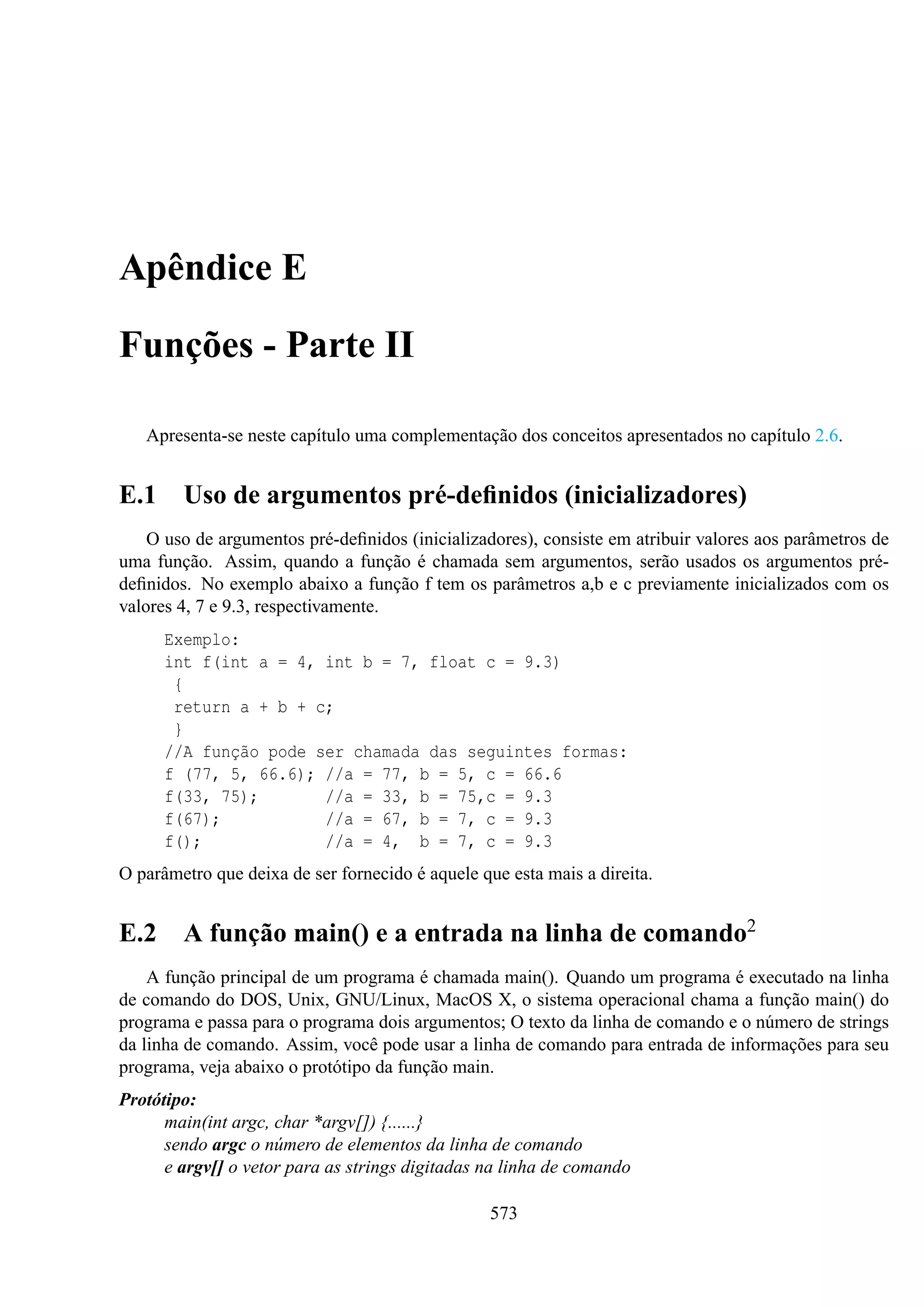 Apêndice E
Funções - Parte II
Apresenta-se neste capítulo uma complementação dos conceitos apresentados no capítulo 2.6.

E.1 Uso de argumentos pré-deﬁnidos (inicializadores)
O uso de argumentos pré-deﬁnidos (inicializadores), consiste em atribuir valores aos parâmetros de
uma função. Assim, quando a função é chamada sem argumentos, serão usados os argumentos prédeﬁnidos. No exemplo abaixo a função f tem os parâmetros a,b e c previamente inicializados com os
valores 4, 7 e 9.3, respectivamente.
Exemplo:
int f(int a = 4, int b = 7, float c = 9.3)
{
return a + b + c;
}
//A função pode ser chamada das seguintes formas:
f (77, 5, 66.6); //a = 77, b = 5, c = 66.6
f(33, 75);
//a = 33, b = 75,c = 9.3
f(67);
//a = 67, b = 7, c = 9.3
f();
//a = 4, b = 7, c = 9.3
O parâmetro que deixa de ser fornecido é aquele que esta mais a direita.

E.2 A função main() e a entrada na linha de comando2
A função principal de um programa é chamada main(). Quando um programa é executado na linha
de comando do DOS, Unix, GNU/Linux, MacOS X, o sistema operacional chama a função main() do
programa e passa para o programa dois argumentos; O texto da linha de comando e o número de strings
da linha de comando. Assim, você pode usar a linha de comando para entrada de informações para seu
programa, veja abaixo o protótipo da função main.
Protótipo:
main(int argc, char *argv[]) {......}
sendo argc o número de elementos da linha de comando
e argv[] o vetor para as strings digitadas na linha de comando
573

 