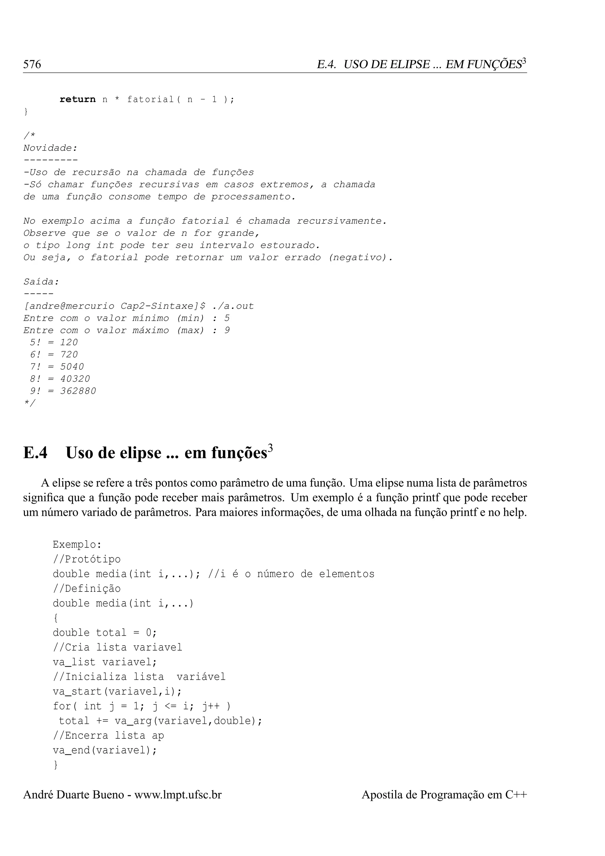 E.4. USO DE ELIPSE ... EM FUNÇÕES3

576
return n * fatorial ( n - 1 ) ;
}

/*
Novidade:
---------Uso de recursão na chamada de funções
-Só chamar funções recursivas em casos extremos, a chamada
de uma função consome tempo de processamento.
No exemplo acima a função fatorial é chamada recursivamente.
Observe que se o valor de n for grande,
o tipo long int pode ter seu intervalo estourado.
Ou seja, o fatorial pode retornar um valor errado (negativo).
Saída:
----[andre@mercurio Cap2-Sintaxe]$ ./a.out
Entre com o valor mínimo (min) : 5
Entre com o valor máximo (max) : 9
5! = 120
6! = 720
7! = 5040
8! = 40320
9! = 362880
*/

E.4

Uso de elipse ... em funções3

A elipse se refere a três pontos como parâmetro de uma função. Uma elipse numa lista de parâmetros
signiﬁca que a função pode receber mais parâmetros. Um exemplo é a função printf que pode receber
um número variado de parâmetros. Para maiores informações, de uma olhada na função printf e no help.
Exemplo:
//Protótipo
double media(int i,...); //i é o número de elementos
//Definição
double media(int i,...)
{
double total = 0;
//Cria lista variavel
va_list variavel;
//Inicializa lista variável
va_start(variavel,i);
for( int j = 1; j <= i; j++ )
total += va_arg(variavel,double);
//Encerra lista ap
va_end(variavel);
}
André Duarte Bueno - www.lmpt.ufsc.br

Apostila de Programação em C++

 