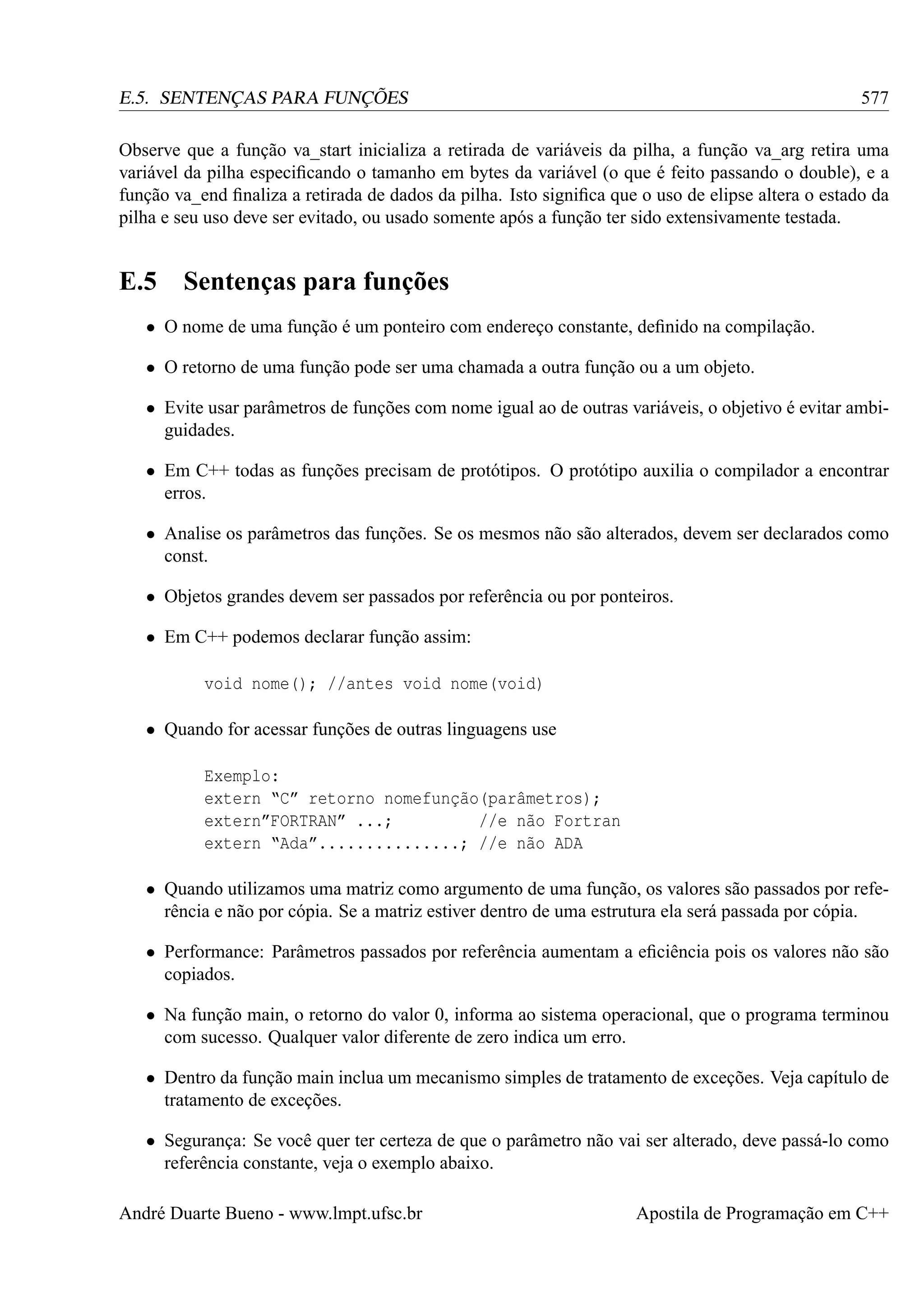 577

E.5. SENTENÇAS PARA FUNÇÕES

Observe que a função va_start inicializa a retirada de variáveis da pilha, a função va_arg retira uma
variável da pilha especiﬁcando o tamanho em bytes da variável (o que é feito passando o double), e a
função va_end ﬁnaliza a retirada de dados da pilha. Isto signiﬁca que o uso de elipse altera o estado da
pilha e seu uso deve ser evitado, ou usado somente após a função ter sido extensivamente testada.

E.5 Sentenças para funções
• O nome de uma função é um ponteiro com endereço constante, deﬁnido na compilação.
• O retorno de uma função pode ser uma chamada a outra função ou a um objeto.
• Evite usar parâmetros de funções com nome igual ao de outras variáveis, o objetivo é evitar ambiguidades.
• Em C++ todas as funções precisam de protótipos. O protótipo auxilia o compilador a encontrar
erros.
• Analise os parâmetros das funções. Se os mesmos não são alterados, devem ser declarados como
const.
• Objetos grandes devem ser passados por referência ou por ponteiros.
• Em C++ podemos declarar função assim:
void nome(); //antes void nome(void)
• Quando for acessar funções de outras linguagens use
Exemplo:
extern “C” retorno nomefunção(parâmetros);
extern”FORTRAN” ...;
//e não Fortran
extern “Ada”...............; //e não ADA
• Quando utilizamos uma matriz como argumento de uma função, os valores são passados por referência e não por cópia. Se a matriz estiver dentro de uma estrutura ela será passada por cópia.
• Performance: Parâmetros passados por referência aumentam a eﬁciência pois os valores não são
copiados.
• Na função main, o retorno do valor 0, informa ao sistema operacional, que o programa terminou
com sucesso. Qualquer valor diferente de zero indica um erro.
• Dentro da função main inclua um mecanismo simples de tratamento de exceções. Veja capítulo de
tratamento de exceções.
• Segurança: Se você quer ter certeza de que o parâmetro não vai ser alterado, deve passá-lo como
referência constante, veja o exemplo abaixo.
André Duarte Bueno - www.lmpt.ufsc.br

Apostila de Programação em C++

 