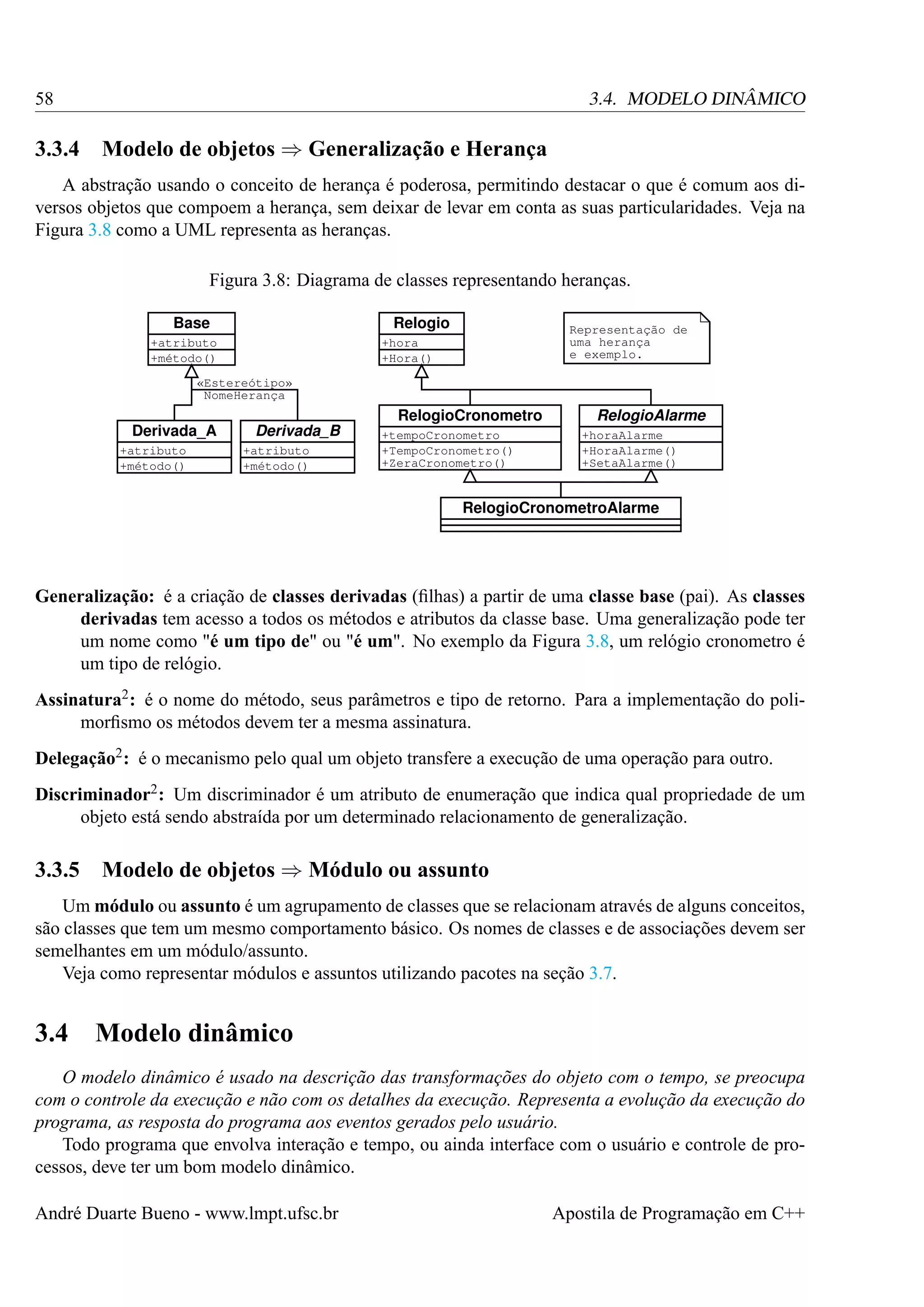 58

3.3.4

3.4. MODELO DINÂMICO

Modelo de objetos ⇒ Generalização e Herança

A abstração usando o conceito de herança é poderosa, permitindo destacar o que é comum aos diversos objetos que compoem a herança, sem deixar de levar em conta as suas particularidades. Veja na
Figura 3.8 como a UML representa as heranças.
Figura 3.8: Diagrama de classes representando heranças.
Base

Relogio

+atributo
+método()

Representação de
uma herança
e exemplo.

+hora
+Hora()

«Estereótipo»
NomeHerança

Derivada_A
+atributo
+método()

Derivada_B
+atributo
+método()

RelogioCronometro
+tempoCronometro
+TempoCronometro()
+ZeraCronometro()

RelogioAlarme
+horaAlarme
+HoraAlarme()
+SetaAlarme()

RelogioCronometroAlarme

Generalização: é a criação de classes derivadas (ﬁlhas) a partir de uma classe base (pai). As classes
derivadas tem acesso a todos os métodos e atributos da classe base. Uma generalização pode ter
um nome como "é um tipo de" ou "é um". No exemplo da Figura 3.8, um relógio cronometro é
um tipo de relógio.
Assinatura2 : é o nome do método, seus parâmetros e tipo de retorno. Para a implementação do polimorﬁsmo os métodos devem ter a mesma assinatura.
Delegação2 : é o mecanismo pelo qual um objeto transfere a execução de uma operação para outro.
Discriminador2 : Um discriminador é um atributo de enumeração que indica qual propriedade de um
objeto está sendo abstraída por um determinado relacionamento de generalização.

3.3.5

Modelo de objetos ⇒ Módulo ou assunto

Um módulo ou assunto é um agrupamento de classes que se relacionam através de alguns conceitos,
são classes que tem um mesmo comportamento básico. Os nomes de classes e de associações devem ser
semelhantes em um módulo/assunto.
Veja como representar módulos e assuntos utilizando pacotes na seção 3.7.

3.4 Modelo dinâmico
O modelo dinâmico é usado na descrição das transformações do objeto com o tempo, se preocupa
com o controle da execução e não com os detalhes da execução. Representa a evolução da execução do
programa, as resposta do programa aos eventos gerados pelo usuário.
Todo programa que envolva interação e tempo, ou ainda interface com o usuário e controle de processos, deve ter um bom modelo dinâmico.
André Duarte Bueno - www.lmpt.ufsc.br

Apostila de Programação em C++

 