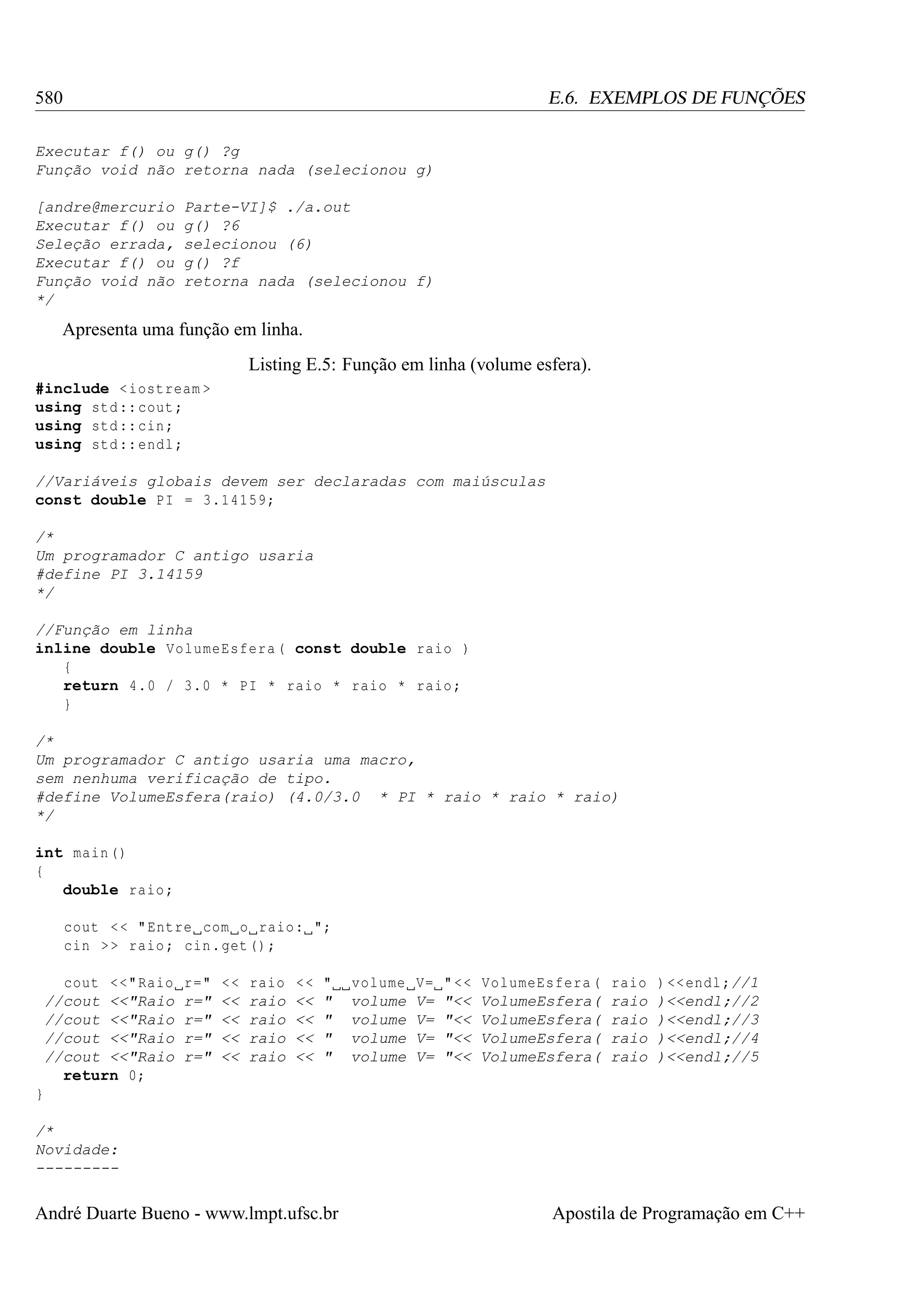 580

E.6. EXEMPLOS DE FUNÇÕES

Executar f() ou g() ?g
Função void não retorna nada (selecionou g)
[andre@mercurio
Executar f() ou
Seleção errada,
Executar f() ou
Função void não
*/

Parte-VI]$ ./a.out
g() ?6
selecionou (6)
g() ?f
retorna nada (selecionou f)

Apresenta uma função em linha.
Listing E.5: Função em linha (volume esfera).
#include < iostream >
using std :: cout ;
using std :: cin ;
using std :: endl ;
//Variáveis globais devem ser declaradas com maiúsculas
const double PI = 3.14159;
/*
Um programador C antigo usaria
#define PI 3.14159
*/
//Função em linha
inline double VolumeEsfera ( const double raio )
{
return 4.0 / 3.0 * PI * raio * raio * raio ;
}
/*
Um programador C antigo usaria uma macro,
sem nenhuma verificação de tipo.
#define VolumeEsfera(raio) (4.0/3.0 * PI * raio * raio * raio)
*/
int main ()
{
double raio ;
cout < < " Entre com o raio : ";
cin > > raio ; cin . get () ;
cout <<" Raio
//cout <<"Raio
//cout <<"Raio
//cout <<"Raio
//cout <<"Raio
return 0;

r="
r="
r="
r="
r="

<<
<<
<<
<<
<<

raio
raio
raio
raio
raio

<<
<<
<<
<<
<<

"
"
"
"
"

volume
volume
volume
volume
volume

V=
V=
V=
V=
V=

" <<
"<<
"<<
"<<
"<<

VolumeEsfera (
VolumeEsfera(
VolumeEsfera(
VolumeEsfera(
VolumeEsfera(

raio
raio
raio
raio
raio

) << endl ;//1
)<<endl;//2
)<<endl;//3
)<<endl;//4
)<<endl;//5

}
/*
Novidade:
---------

André Duarte Bueno - www.lmpt.ufsc.br

Apostila de Programação em C++

 