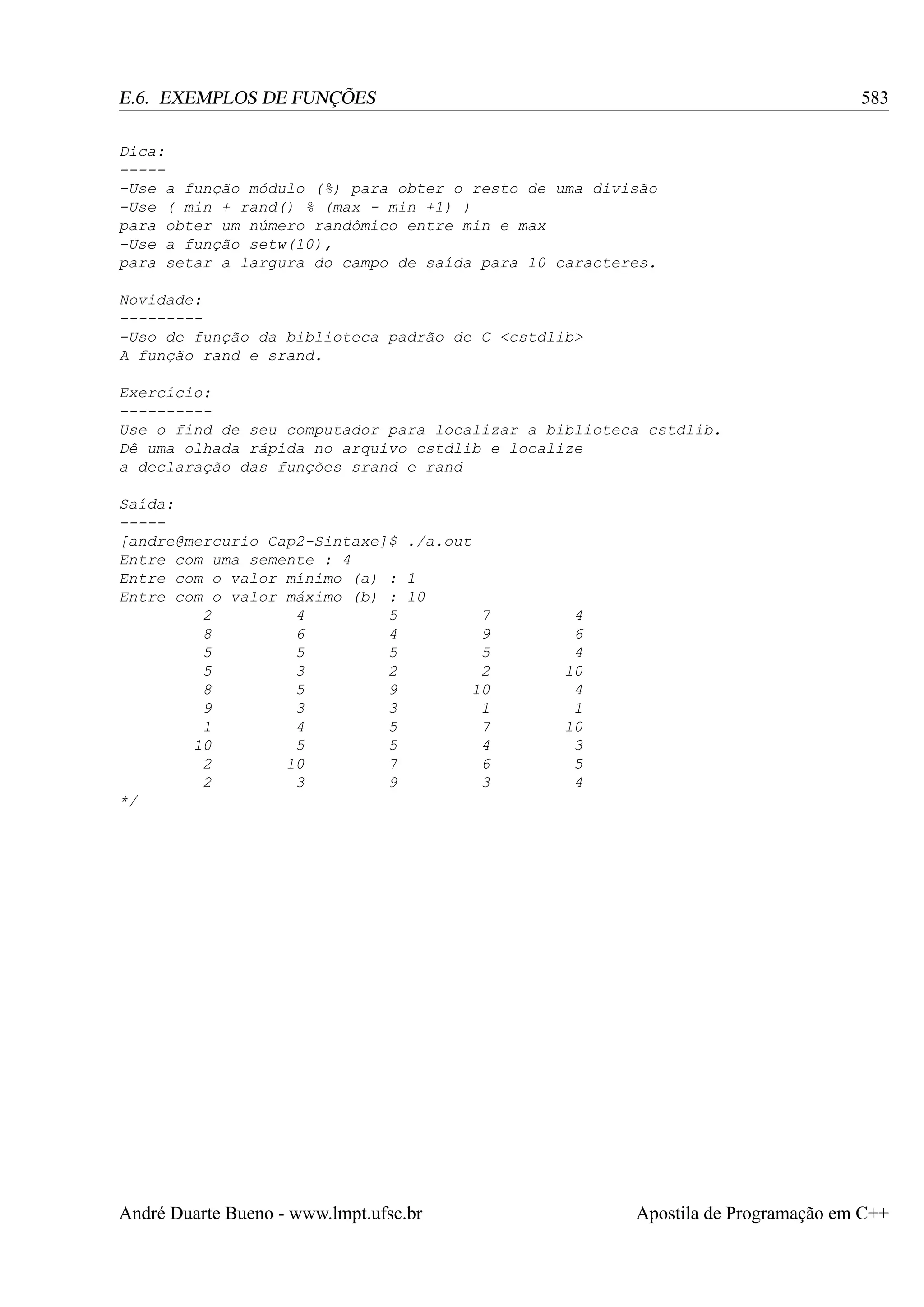 583

E.6. EXEMPLOS DE FUNÇÕES
Dica:
-----Use a função módulo (%) para obter o resto de uma divisão
-Use ( min + rand() % (max - min +1) )
para obter um número randômico entre min e max
-Use a função setw(10),
para setar a largura do campo de saída para 10 caracteres.
Novidade:
---------Uso de função da biblioteca padrão de C <cstdlib>
A função rand e srand.
Exercício:
---------Use o find de seu computador para localizar a biblioteca cstdlib.
Dê uma olhada rápida no arquivo cstdlib e localize
a declaração das funções srand e rand
Saída:
----[andre@mercurio Cap2-Sintaxe]$ ./a.out
Entre com uma semente : 4
Entre com o valor mínimo (a) : 1
Entre com o valor máximo (b) : 10
2
4
5
7
8
6
4
9
5
5
5
5
5
3
2
2
8
5
9
10
9
3
3
1
1
4
5
7
10
5
5
4
2
10
7
6
2
3
9
3
*/

André Duarte Bueno - www.lmpt.ufsc.br

4
6
4
10
4
1
10
3
5
4

Apostila de Programação em C++

 