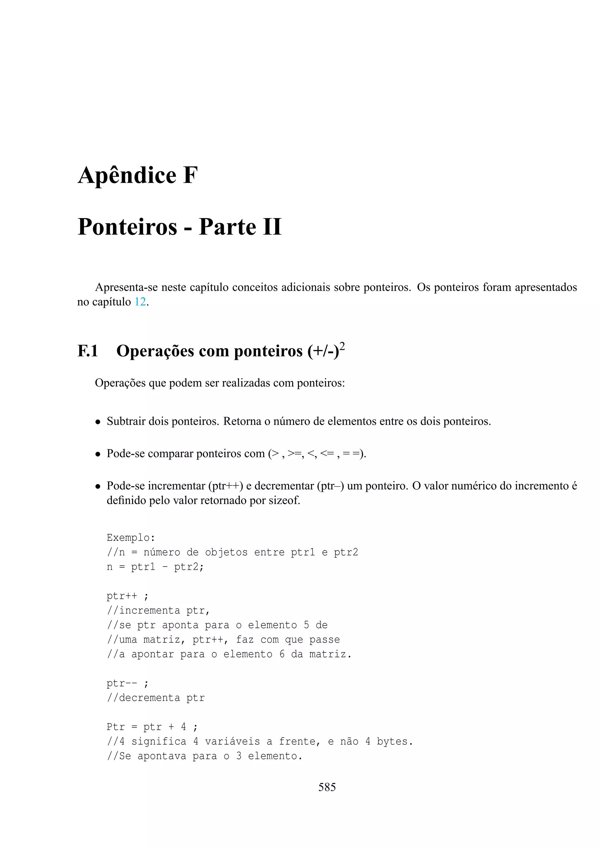 Apêndice F
Ponteiros - Parte II
Apresenta-se neste capítulo conceitos adicionais sobre ponteiros. Os ponteiros foram apresentados
no capítulo 12.

F.1

Operações com ponteiros (+/-)2

Operações que podem ser realizadas com ponteiros:
• Subtrair dois ponteiros. Retorna o número de elementos entre os dois ponteiros.
• Pode-se comparar ponteiros com (> , >=, <, <= , = =).
• Pode-se incrementar (ptr++) e decrementar (ptr–) um ponteiro. O valor numérico do incremento é
deﬁnido pelo valor retornado por sizeof.
Exemplo:
//n = número de objetos entre ptr1 e ptr2
n = ptr1 - ptr2;
ptr++ ;
//incrementa ptr,
//se ptr aponta para o elemento 5 de
//uma matriz, ptr++, faz com que passe
//a apontar para o elemento 6 da matriz.
ptr-- ;
//decrementa ptr
Ptr = ptr + 4 ;
//4 significa 4 variáveis a frente, e não 4 bytes.
//Se apontava para o 3 elemento.
585

 