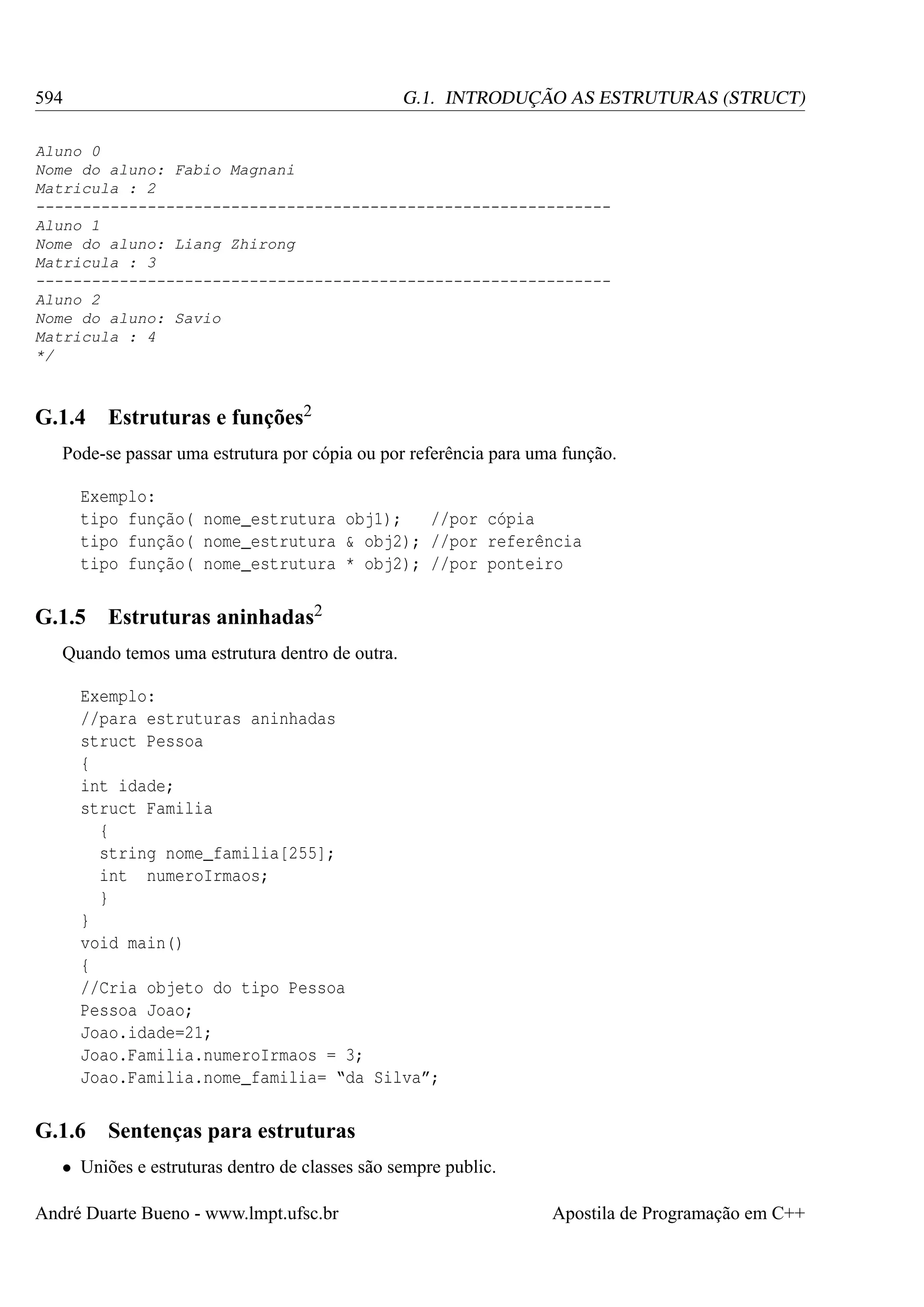 594

G.1. INTRODUÇÃO AS ESTRUTURAS (STRUCT)

Aluno 0
Nome do aluno: Fabio Magnani
Matricula : 2
-------------------------------------------------------------Aluno 1
Nome do aluno: Liang Zhirong
Matricula : 3
-------------------------------------------------------------Aluno 2
Nome do aluno: Savio
Matricula : 4
*/

G.1.4

Estruturas e funções2

Pode-se passar uma estrutura por cópia ou por referência para uma função.
Exemplo:
tipo função( nome_estrutura obj1);
//por cópia
tipo função( nome_estrutura & obj2); //por referência
tipo função( nome_estrutura * obj2); //por ponteiro

G.1.5

Estruturas aninhadas2

Quando temos uma estrutura dentro de outra.
Exemplo:
//para estruturas aninhadas
struct Pessoa
{
int idade;
struct Familia
{
string nome_familia[255];
int numeroIrmaos;
}
}
void main()
{
//Cria objeto do tipo Pessoa
Pessoa Joao;
Joao.idade=21;
Joao.Familia.numeroIrmaos = 3;
Joao.Familia.nome_familia= “da Silva”;

G.1.6

Sentenças para estruturas

• Uniões e estruturas dentro de classes são sempre public.
André Duarte Bueno - www.lmpt.ufsc.br

Apostila de Programação em C++

 