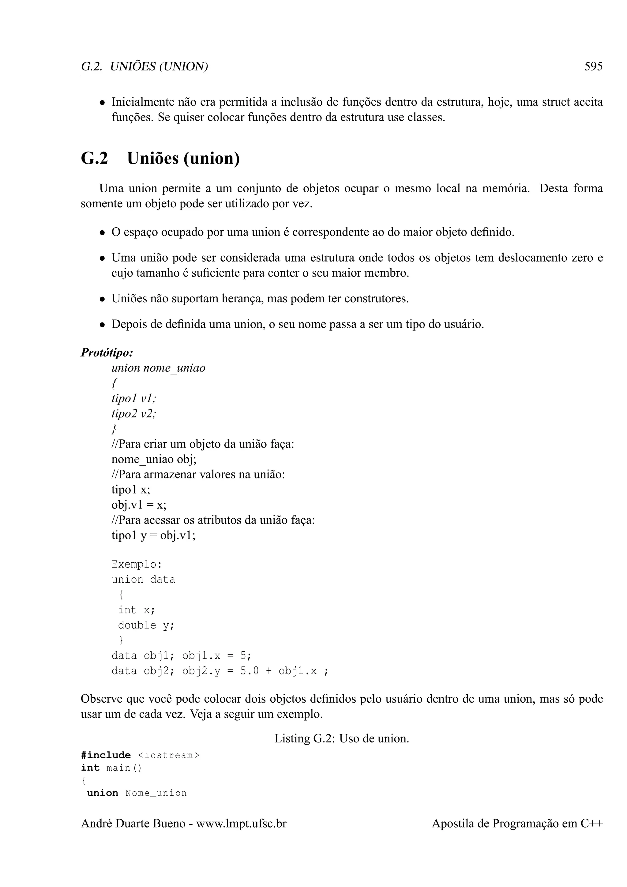 595

G.2. UNIÕES (UNION)

• Inicialmente não era permitida a inclusão de funções dentro da estrutura, hoje, uma struct aceita
funções. Se quiser colocar funções dentro da estrutura use classes.

G.2 Uniões (union)
Uma union permite a um conjunto de objetos ocupar o mesmo local na memória. Desta forma
somente um objeto pode ser utilizado por vez.
• O espaço ocupado por uma union é correspondente ao do maior objeto deﬁnido.
• Uma união pode ser considerada uma estrutura onde todos os objetos tem deslocamento zero e
cujo tamanho é suﬁciente para conter o seu maior membro.
• Uniões não suportam herança, mas podem ter construtores.
• Depois de deﬁnida uma union, o seu nome passa a ser um tipo do usuário.
Protótipo:
union nome_uniao
{
tipo1 v1;
tipo2 v2;
}
//Para criar um objeto da união faça:
nome_uniao obj;
//Para armazenar valores na união:
tipo1 x;
obj.v1 = x;
//Para acessar os atributos da união faça:
tipo1 y = obj.v1;
Exemplo:
union data
{
int x;
double y;
}
data obj1; obj1.x = 5;
data obj2; obj2.y = 5.0 + obj1.x ;
Observe que você pode colocar dois objetos deﬁnidos pelo usuário dentro de uma union, mas só pode
usar um de cada vez. Veja a seguir um exemplo.
Listing G.2: Uso de union.
#include < iostream >
int main ()
{
union Nome_union

André Duarte Bueno - www.lmpt.ufsc.br

Apostila de Programação em C++

 