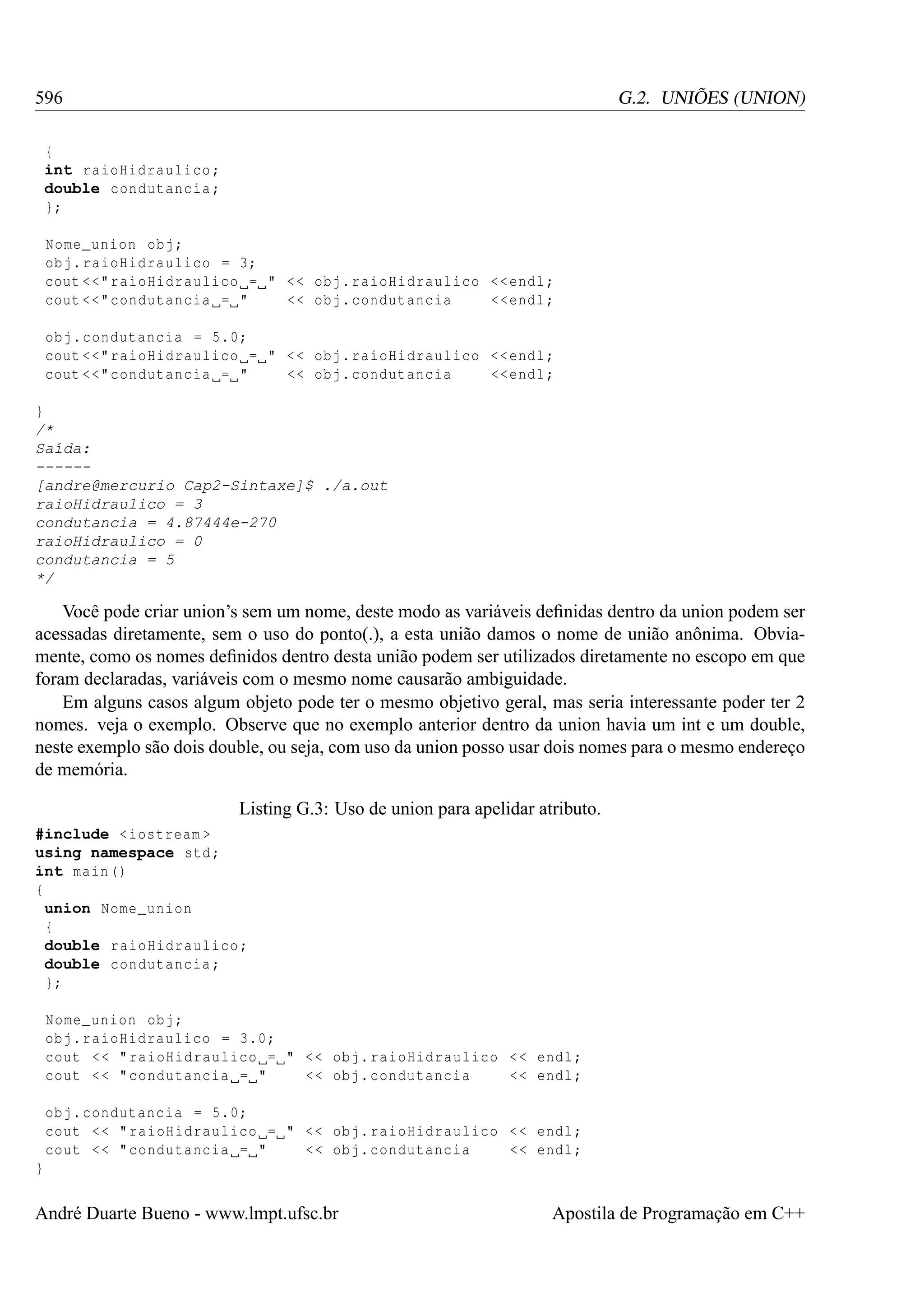 596

G.2. UNIÕES (UNION)

{
int raioHidraulico ;
double condutancia ;
};
Nome_union obj ;
obj . raioHidraulico = 3;
cout <<" raioHidraulico = " < < obj . raioHidraulico << endl ;
cout <<" condutancia = "
<< obj . condutancia
<< endl ;
obj . condutancia = 5.0;
cout <<" raioHidraulico = " < < obj . raioHidraulico << endl ;
cout <<" condutancia = "
<< obj . condutancia
<< endl ;
}
/*
Saída:
-----[andre@mercurio Cap2-Sintaxe]$ ./a.out
raioHidraulico = 3
condutancia = 4.87444e-270
raioHidraulico = 0
condutancia = 5
*/

Você pode criar union’s sem um nome, deste modo as variáveis deﬁnidas dentro da union podem ser
acessadas diretamente, sem o uso do ponto(.), a esta união damos o nome de união anônima. Obviamente, como os nomes deﬁnidos dentro desta união podem ser utilizados diretamente no escopo em que
foram declaradas, variáveis com o mesmo nome causarão ambiguidade.
Em alguns casos algum objeto pode ter o mesmo objetivo geral, mas seria interessante poder ter 2
nomes. veja o exemplo. Observe que no exemplo anterior dentro da union havia um int e um double,
neste exemplo são dois double, ou seja, com uso da union posso usar dois nomes para o mesmo endereço
de memória.
Listing G.3: Uso de union para apelidar atributo.
#include < iostream >
using namespace std ;
int main ()
{
union Nome_union
{
double raioHidraulico ;
double condutancia ;
};
Nome_union obj ;
obj . raioHidraulico = 3.0;
cout < < " raioHidraulico = " < < obj . raioHidraulico < < endl ;
<< obj . condutancia
<< endl ;
cout < < " condutancia = "
obj . condutancia = 5.0;
cout < < " raioHidraulico = " < < obj . raioHidraulico < < endl ;
<< obj . condutancia
<< endl ;
cout < < " condutancia = "
}

André Duarte Bueno - www.lmpt.ufsc.br

Apostila de Programação em C++

 