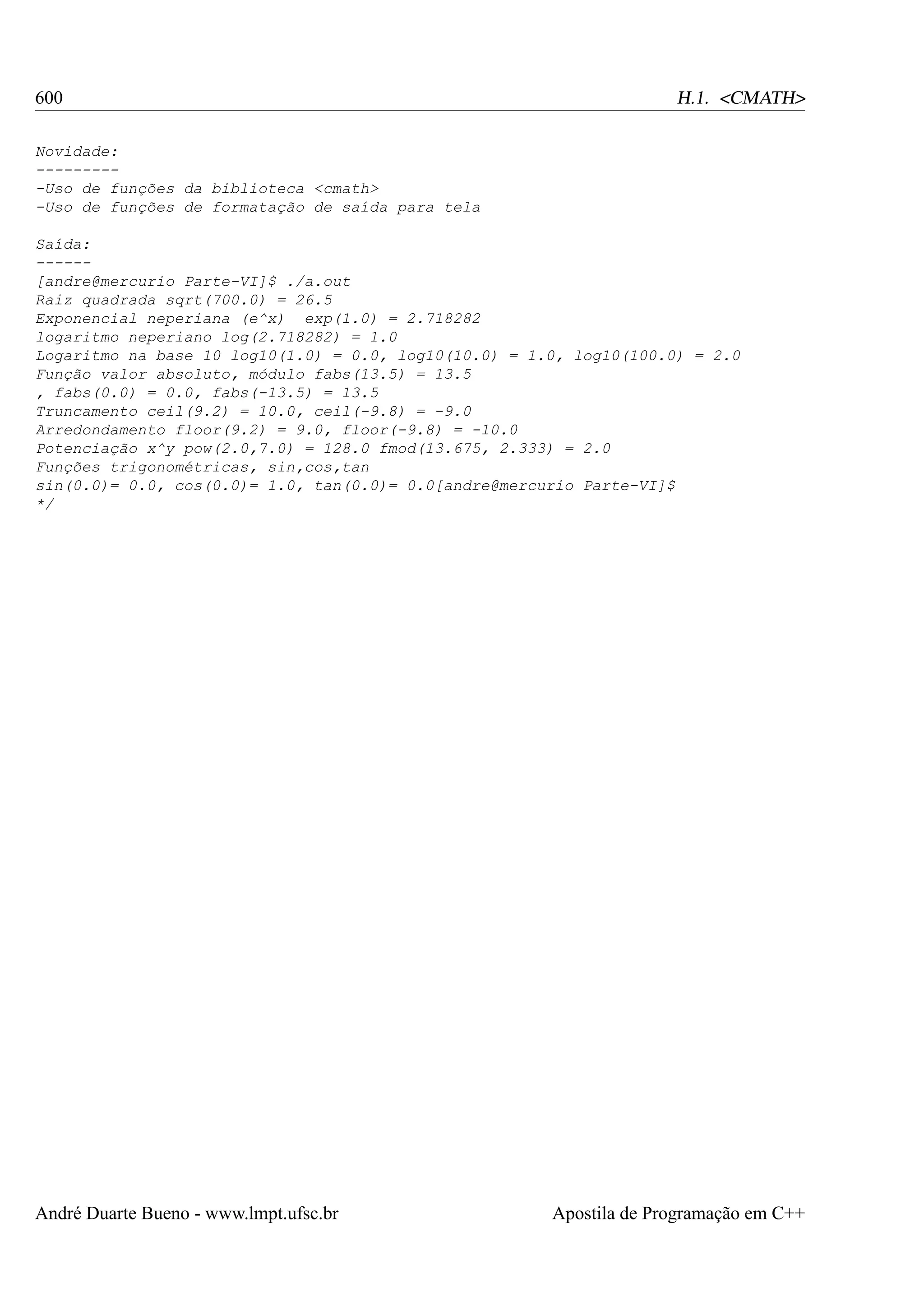 600

H.1. <CMATH>

Novidade:
---------Uso de funções da biblioteca <cmath>
-Uso de funções de formatação de saída para tela
Saída:
-----[andre@mercurio Parte-VI]$ ./a.out
Raiz quadrada sqrt(700.0) = 26.5
Exponencial neperiana (e^x) exp(1.0) = 2.718282
logaritmo neperiano log(2.718282) = 1.0
Logaritmo na base 10 log10(1.0) = 0.0, log10(10.0) = 1.0, log10(100.0) = 2.0
Função valor absoluto, módulo fabs(13.5) = 13.5
, fabs(0.0) = 0.0, fabs(-13.5) = 13.5
Truncamento ceil(9.2) = 10.0, ceil(-9.8) = -9.0
Arredondamento floor(9.2) = 9.0, floor(-9.8) = -10.0
Potenciação x^y pow(2.0,7.0) = 128.0 fmod(13.675, 2.333) = 2.0
Funções trigonométricas, sin,cos,tan
sin(0.0)= 0.0, cos(0.0)= 1.0, tan(0.0)= 0.0[andre@mercurio Parte-VI]$
*/

André Duarte Bueno - www.lmpt.ufsc.br

Apostila de Programação em C++

 