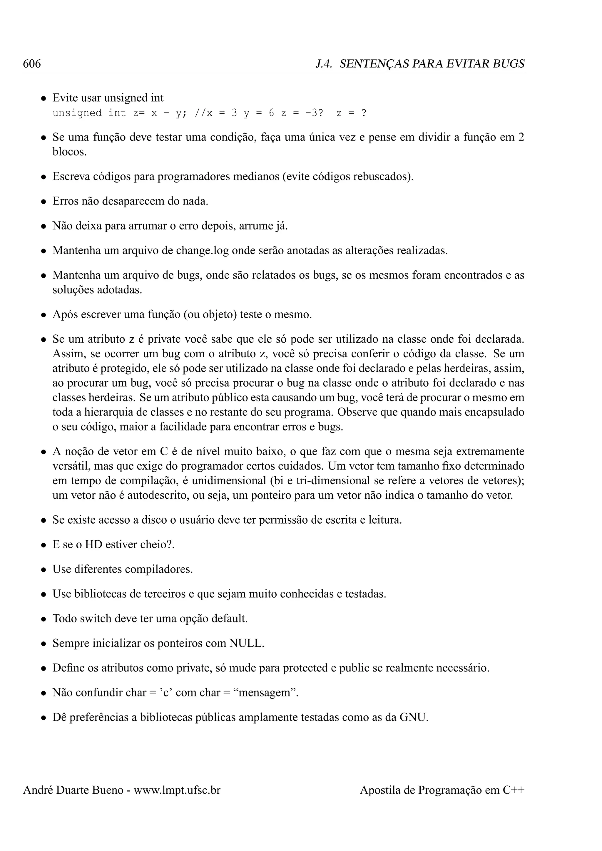 606

J.4. SENTENÇAS PARA EVITAR BUGS

• Evite usar unsigned int
unsigned int z= x - y; //x = 3 y = 6 z = -3?

z = ?

• Se uma função deve testar uma condição, faça uma única vez e pense em dividir a função em 2
blocos.
• Escreva códigos para programadores medianos (evite códigos rebuscados).
• Erros não desaparecem do nada.
• Não deixa para arrumar o erro depois, arrume já.
• Mantenha um arquivo de change.log onde serão anotadas as alterações realizadas.
• Mantenha um arquivo de bugs, onde são relatados os bugs, se os mesmos foram encontrados e as
soluções adotadas.
• Após escrever uma função (ou objeto) teste o mesmo.
• Se um atributo z é private você sabe que ele só pode ser utilizado na classe onde foi declarada.
Assim, se ocorrer um bug com o atributo z, você só precisa conferir o código da classe. Se um
atributo é protegido, ele só pode ser utilizado na classe onde foi declarado e pelas herdeiras, assim,
ao procurar um bug, você só precisa procurar o bug na classe onde o atributo foi declarado e nas
classes herdeiras. Se um atributo público esta causando um bug, você terá de procurar o mesmo em
toda a hierarquia de classes e no restante do seu programa. Observe que quando mais encapsulado
o seu código, maior a facilidade para encontrar erros e bugs.
• A noção de vetor em C é de nível muito baixo, o que faz com que o mesma seja extremamente
versátil, mas que exige do programador certos cuidados. Um vetor tem tamanho ﬁxo determinado
em tempo de compilação, é unidimensional (bi e tri-dimensional se refere a vetores de vetores);
um vetor não é autodescrito, ou seja, um ponteiro para um vetor não indica o tamanho do vetor.
• Se existe acesso a disco o usuário deve ter permissão de escrita e leitura.
• E se o HD estiver cheio?.
• Use diferentes compiladores.
• Use bibliotecas de terceiros e que sejam muito conhecidas e testadas.
• Todo switch deve ter uma opção default.
• Sempre inicializar os ponteiros com NULL.
• Deﬁne os atributos como private, só mude para protected e public se realmente necessário.
• Não confundir char = ’c’ com char = “mensagem”.
• Dê preferências a bibliotecas públicas amplamente testadas como as da GNU.

André Duarte Bueno - www.lmpt.ufsc.br

Apostila de Programação em C++

 