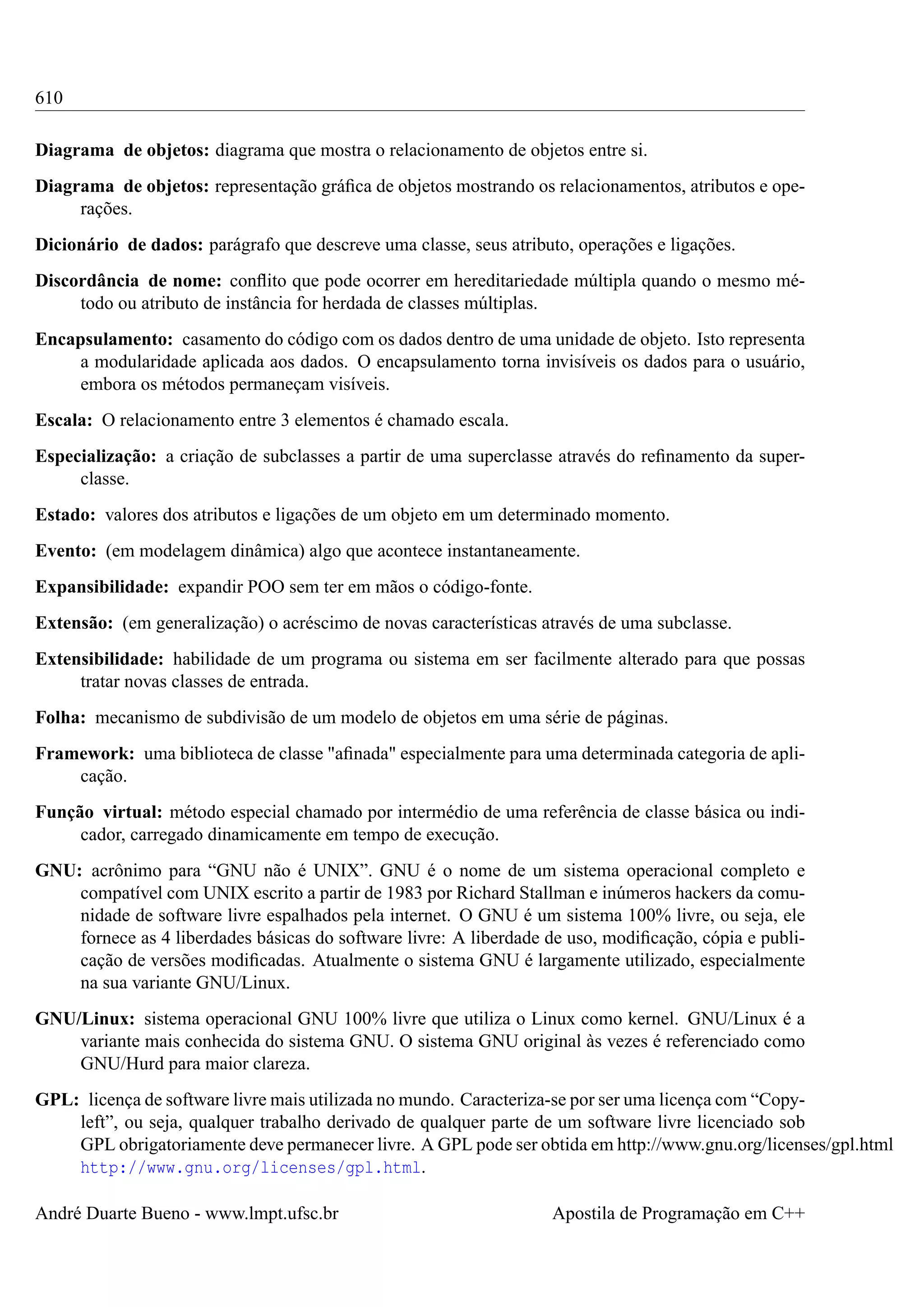 610
Diagrama de objetos: diagrama que mostra o relacionamento de objetos entre si.
Diagrama de objetos: representação gráﬁca de objetos mostrando os relacionamentos, atributos e operações.
Dicionário de dados: parágrafo que descreve uma classe, seus atributo, operações e ligações.
Discordância de nome: conﬂito que pode ocorrer em hereditariedade múltipla quando o mesmo método ou atributo de instância for herdada de classes múltiplas.
Encapsulamento: casamento do código com os dados dentro de uma unidade de objeto. Isto representa
a modularidade aplicada aos dados. O encapsulamento torna invisíveis os dados para o usuário,
embora os métodos permaneçam visíveis.
Escala: O relacionamento entre 3 elementos é chamado escala.
Especialização: a criação de subclasses a partir de uma superclasse através do reﬁnamento da superclasse.
Estado: valores dos atributos e ligações de um objeto em um determinado momento.
Evento: (em modelagem dinâmica) algo que acontece instantaneamente.
Expansibilidade: expandir POO sem ter em mãos o código-fonte.
Extensão: (em generalização) o acréscimo de novas características através de uma subclasse.
Extensibilidade: habilidade de um programa ou sistema em ser facilmente alterado para que possas
tratar novas classes de entrada.
Folha: mecanismo de subdivisão de um modelo de objetos em uma série de páginas.
Framework: uma biblioteca de classe "aﬁnada" especialmente para uma determinada categoria de aplicação.
Função virtual: método especial chamado por intermédio de uma referência de classe básica ou indicador, carregado dinamicamente em tempo de execução.
GNU: acrônimo para “GNU não é UNIX”. GNU é o nome de um sistema operacional completo e
compatível com UNIX escrito a partir de 1983 por Richard Stallman e inúmeros hackers da comunidade de software livre espalhados pela internet. O GNU é um sistema 100% livre, ou seja, ele
fornece as 4 liberdades básicas do software livre: A liberdade de uso, modiﬁcação, cópia e publicação de versões modiﬁcadas. Atualmente o sistema GNU é largamente utilizado, especialmente
na sua variante GNU/Linux.
GNU/Linux: sistema operacional GNU 100% livre que utiliza o Linux como kernel. GNU/Linux é a
variante mais conhecida do sistema GNU. O sistema GNU original às vezes é referenciado como
GNU/Hurd para maior clareza.
GPL: licença de software livre mais utilizada no mundo. Caracteriza-se por ser uma licença com “Copyleft”, ou seja, qualquer trabalho derivado de qualquer parte de um software livre licenciado sob
GPL obrigatoriamente deve permanecer livre. A GPL pode ser obtida em http://www.gnu.org/licenses/gpl.html
http://www.gnu.org/licenses/gpl.html.
André Duarte Bueno - www.lmpt.ufsc.br

Apostila de Programação em C++

 