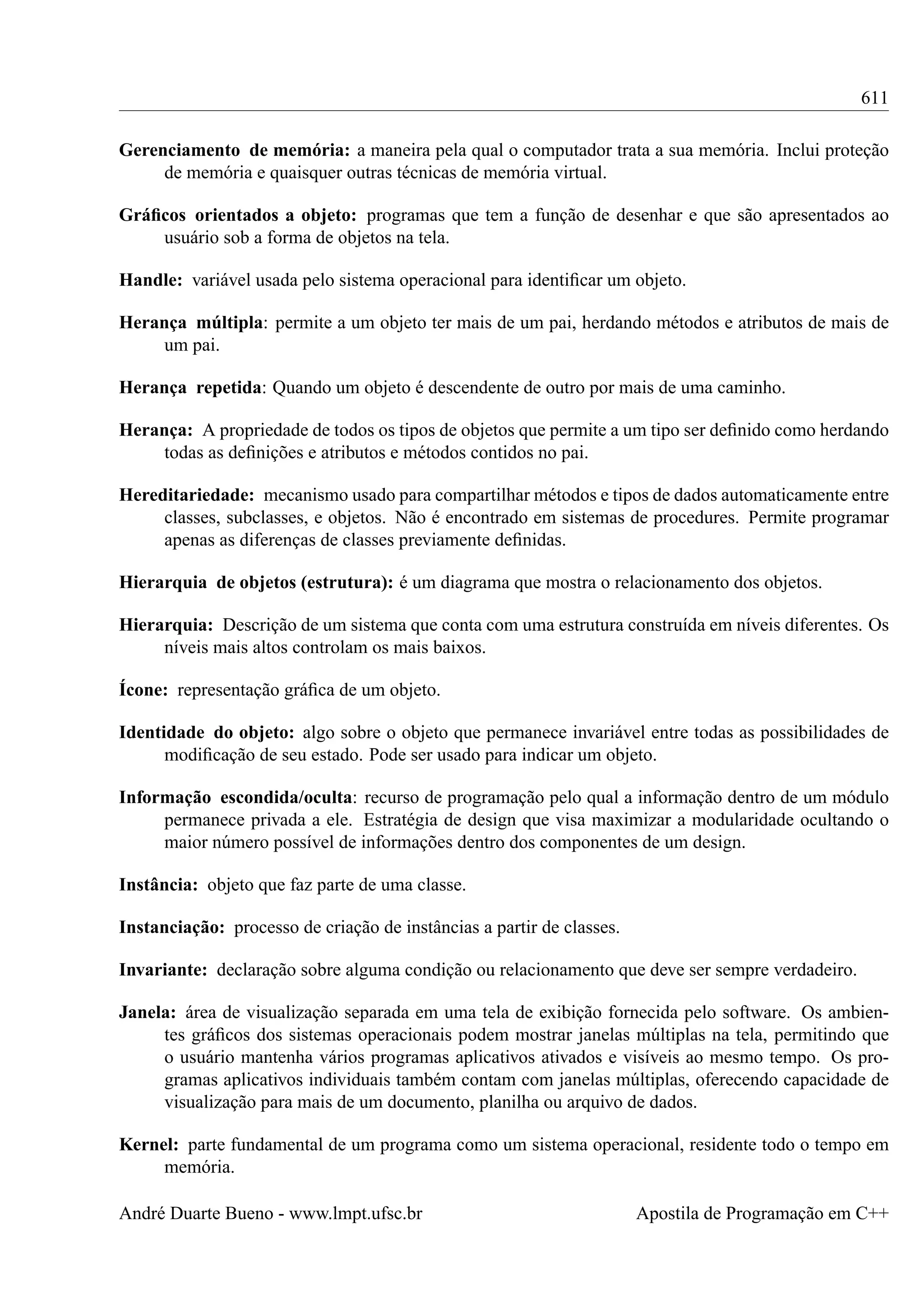 611
Gerenciamento de memória: a maneira pela qual o computador trata a sua memória. Inclui proteção
de memória e quaisquer outras técnicas de memória virtual.
Gráﬁcos orientados a objeto: programas que tem a função de desenhar e que são apresentados ao
usuário sob a forma de objetos na tela.
Handle: variável usada pelo sistema operacional para identiﬁcar um objeto.
Herança múltipla: permite a um objeto ter mais de um pai, herdando métodos e atributos de mais de
um pai.
Herança repetida: Quando um objeto é descendente de outro por mais de uma caminho.
Herança: A propriedade de todos os tipos de objetos que permite a um tipo ser deﬁnido como herdando
todas as deﬁnições e atributos e métodos contidos no pai.
Hereditariedade: mecanismo usado para compartilhar métodos e tipos de dados automaticamente entre
classes, subclasses, e objetos. Não é encontrado em sistemas de procedures. Permite programar
apenas as diferenças de classes previamente deﬁnidas.
Hierarquia de objetos (estrutura): é um diagrama que mostra o relacionamento dos objetos.
Hierarquia: Descrição de um sistema que conta com uma estrutura construída em níveis diferentes. Os
níveis mais altos controlam os mais baixos.
Ícone: representação gráﬁca de um objeto.
Identidade do objeto: algo sobre o objeto que permanece invariável entre todas as possibilidades de
modiﬁcação de seu estado. Pode ser usado para indicar um objeto.
Informação escondida/oculta: recurso de programação pelo qual a informação dentro de um módulo
permanece privada a ele. Estratégia de design que visa maximizar a modularidade ocultando o
maior número possível de informações dentro dos componentes de um design.
Instância: objeto que faz parte de uma classe.
Instanciação: processo de criação de instâncias a partir de classes.
Invariante: declaração sobre alguma condição ou relacionamento que deve ser sempre verdadeiro.
Janela: área de visualização separada em uma tela de exibição fornecida pelo software. Os ambientes gráﬁcos dos sistemas operacionais podem mostrar janelas múltiplas na tela, permitindo que
o usuário mantenha vários programas aplicativos ativados e visíveis ao mesmo tempo. Os programas aplicativos individuais também contam com janelas múltiplas, oferecendo capacidade de
visualização para mais de um documento, planilha ou arquivo de dados.
Kernel: parte fundamental de um programa como um sistema operacional, residente todo o tempo em
memória.
André Duarte Bueno - www.lmpt.ufsc.br

Apostila de Programação em C++

 