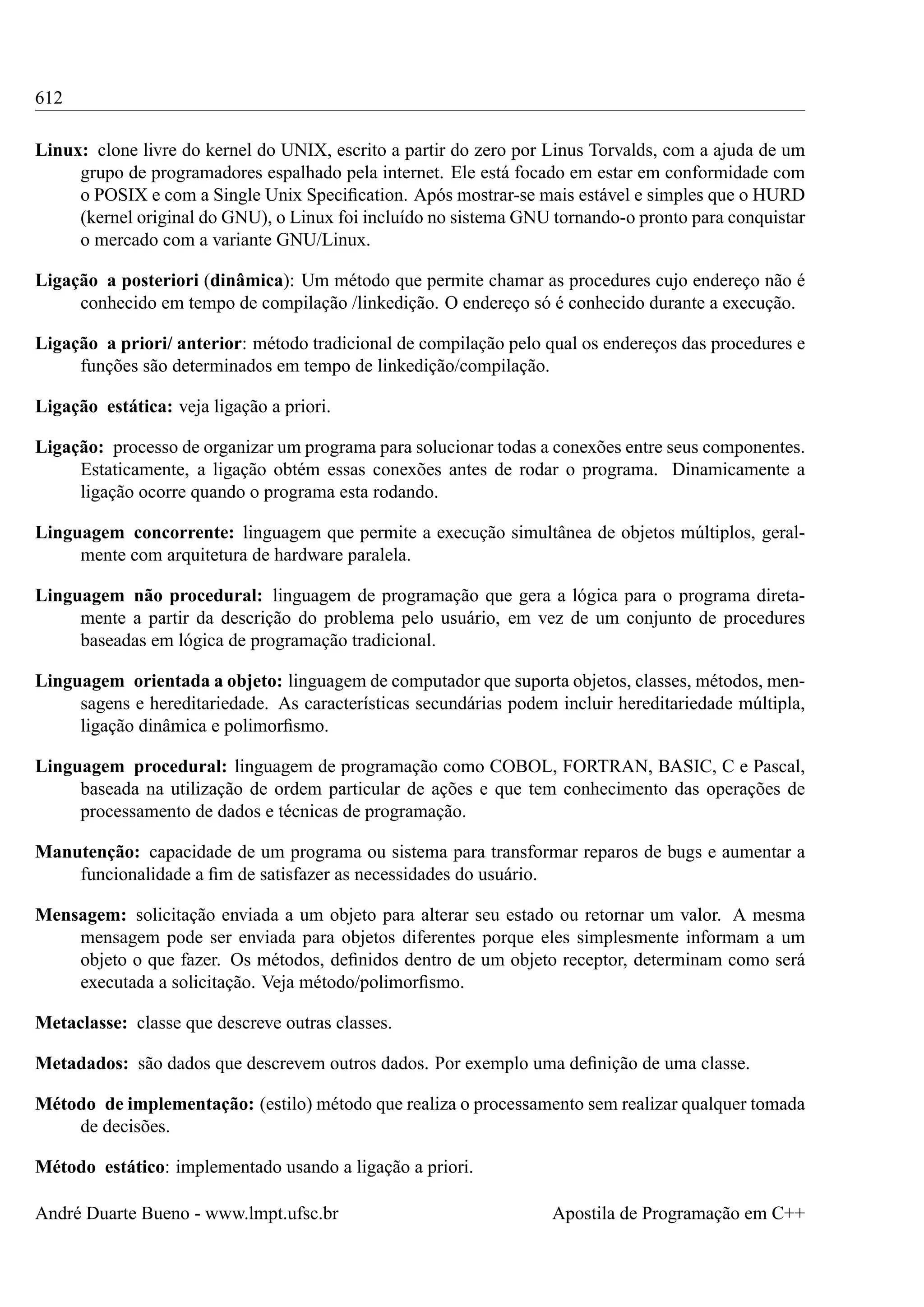 612
Linux: clone livre do kernel do UNIX, escrito a partir do zero por Linus Torvalds, com a ajuda de um
grupo de programadores espalhado pela internet. Ele está focado em estar em conformidade com
o POSIX e com a Single Unix Speciﬁcation. Após mostrar-se mais estável e simples que o HURD
(kernel original do GNU), o Linux foi incluído no sistema GNU tornando-o pronto para conquistar
o mercado com a variante GNU/Linux.
Ligação a posteriori (dinâmica): Um método que permite chamar as procedures cujo endereço não é
conhecido em tempo de compilação /linkedição. O endereço só é conhecido durante a execução.
Ligação a priori/ anterior: método tradicional de compilação pelo qual os endereços das procedures e
funções são determinados em tempo de linkedição/compilação.
Ligação estática: veja ligação a priori.
Ligação: processo de organizar um programa para solucionar todas a conexões entre seus componentes.
Estaticamente, a ligação obtém essas conexões antes de rodar o programa. Dinamicamente a
ligação ocorre quando o programa esta rodando.
Linguagem concorrente: linguagem que permite a execução simultânea de objetos múltiplos, geralmente com arquitetura de hardware paralela.
Linguagem não procedural: linguagem de programação que gera a lógica para o programa diretamente a partir da descrição do problema pelo usuário, em vez de um conjunto de procedures
baseadas em lógica de programação tradicional.
Linguagem orientada a objeto: linguagem de computador que suporta objetos, classes, métodos, mensagens e hereditariedade. As características secundárias podem incluir hereditariedade múltipla,
ligação dinâmica e polimorﬁsmo.
Linguagem procedural: linguagem de programação como COBOL, FORTRAN, BASIC, C e Pascal,
baseada na utilização de ordem particular de ações e que tem conhecimento das operações de
processamento de dados e técnicas de programação.
Manutenção: capacidade de um programa ou sistema para transformar reparos de bugs e aumentar a
funcionalidade a ﬁm de satisfazer as necessidades do usuário.
Mensagem: solicitação enviada a um objeto para alterar seu estado ou retornar um valor. A mesma
mensagem pode ser enviada para objetos diferentes porque eles simplesmente informam a um
objeto o que fazer. Os métodos, deﬁnidos dentro de um objeto receptor, determinam como será
executada a solicitação. Veja método/polimorﬁsmo.
Metaclasse: classe que descreve outras classes.
Metadados: são dados que descrevem outros dados. Por exemplo uma deﬁnição de uma classe.
Método de implementação: (estilo) método que realiza o processamento sem realizar qualquer tomada
de decisões.
Método estático: implementado usando a ligação a priori.
André Duarte Bueno - www.lmpt.ufsc.br

Apostila de Programação em C++

 