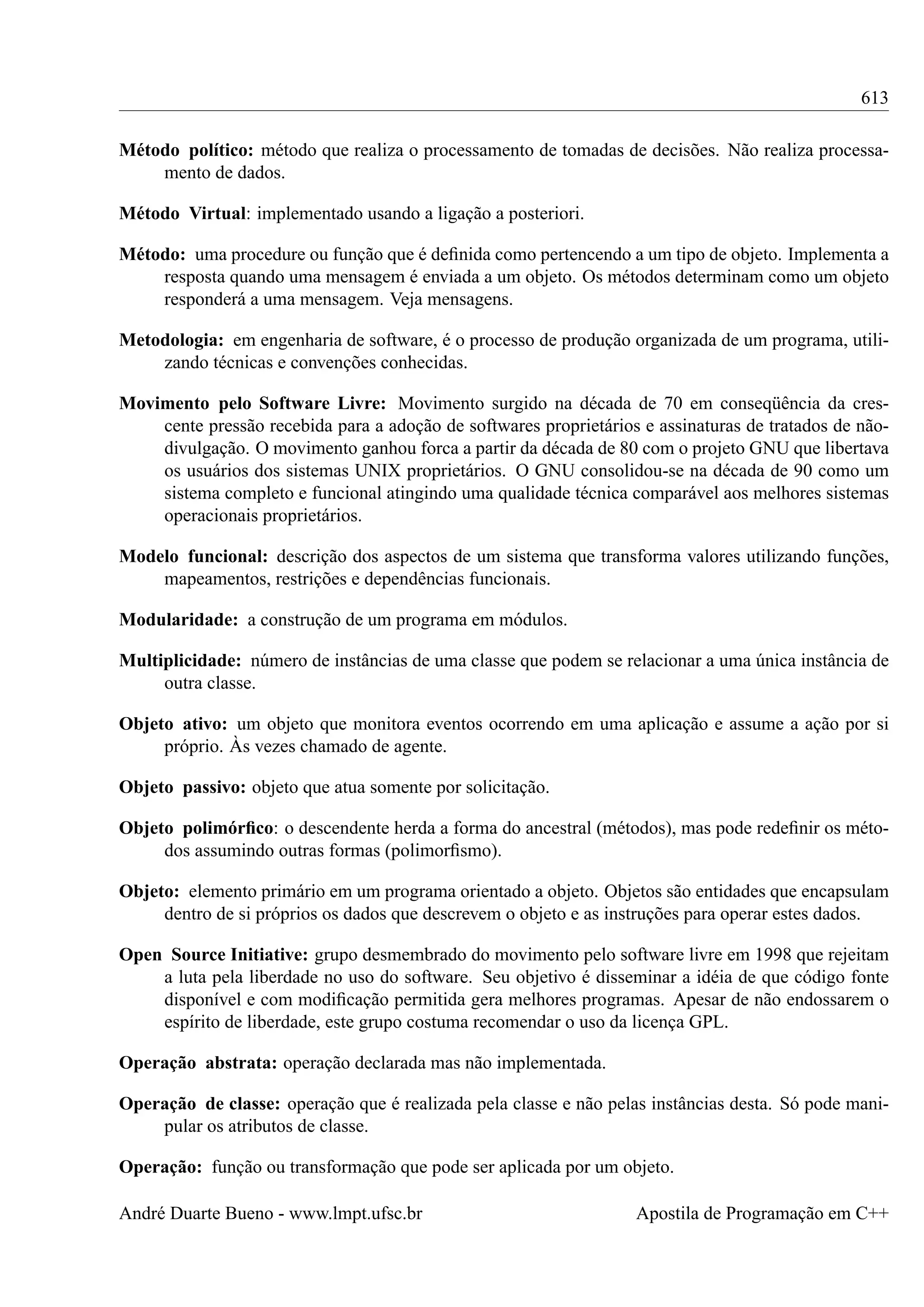 613
Método político: método que realiza o processamento de tomadas de decisões. Não realiza processamento de dados.
Método Virtual: implementado usando a ligação a posteriori.
Método: uma procedure ou função que é deﬁnida como pertencendo a um tipo de objeto. Implementa a
resposta quando uma mensagem é enviada a um objeto. Os métodos determinam como um objeto
responderá a uma mensagem. Veja mensagens.
Metodologia: em engenharia de software, é o processo de produção organizada de um programa, utilizando técnicas e convenções conhecidas.
Movimento pelo Software Livre: Movimento surgido na década de 70 em conseqüência da crescente pressão recebida para a adoção de softwares proprietários e assinaturas de tratados de nãodivulgação. O movimento ganhou forca a partir da década de 80 com o projeto GNU que libertava
os usuários dos sistemas UNIX proprietários. O GNU consolidou-se na década de 90 como um
sistema completo e funcional atingindo uma qualidade técnica comparável aos melhores sistemas
operacionais proprietários.
Modelo funcional: descrição dos aspectos de um sistema que transforma valores utilizando funções,
mapeamentos, restrições e dependências funcionais.
Modularidade: a construção de um programa em módulos.
Multiplicidade: número de instâncias de uma classe que podem se relacionar a uma única instância de
outra classe.
Objeto ativo: um objeto que monitora eventos ocorrendo em uma aplicação e assume a ação por si
próprio. Às vezes chamado de agente.
Objeto passivo: objeto que atua somente por solicitação.
Objeto polimórﬁco: o descendente herda a forma do ancestral (métodos), mas pode redeﬁnir os métodos assumindo outras formas (polimorﬁsmo).
Objeto: elemento primário em um programa orientado a objeto. Objetos são entidades que encapsulam
dentro de si próprios os dados que descrevem o objeto e as instruções para operar estes dados.
Open Source Initiative: grupo desmembrado do movimento pelo software livre em 1998 que rejeitam
a luta pela liberdade no uso do software. Seu objetivo é disseminar a idéia de que código fonte
disponível e com modiﬁcação permitida gera melhores programas. Apesar de não endossarem o
espírito de liberdade, este grupo costuma recomendar o uso da licença GPL.
Operação abstrata: operação declarada mas não implementada.
Operação de classe: operação que é realizada pela classe e não pelas instâncias desta. Só pode manipular os atributos de classe.
Operação: função ou transformação que pode ser aplicada por um objeto.
André Duarte Bueno - www.lmpt.ufsc.br

Apostila de Programação em C++

 