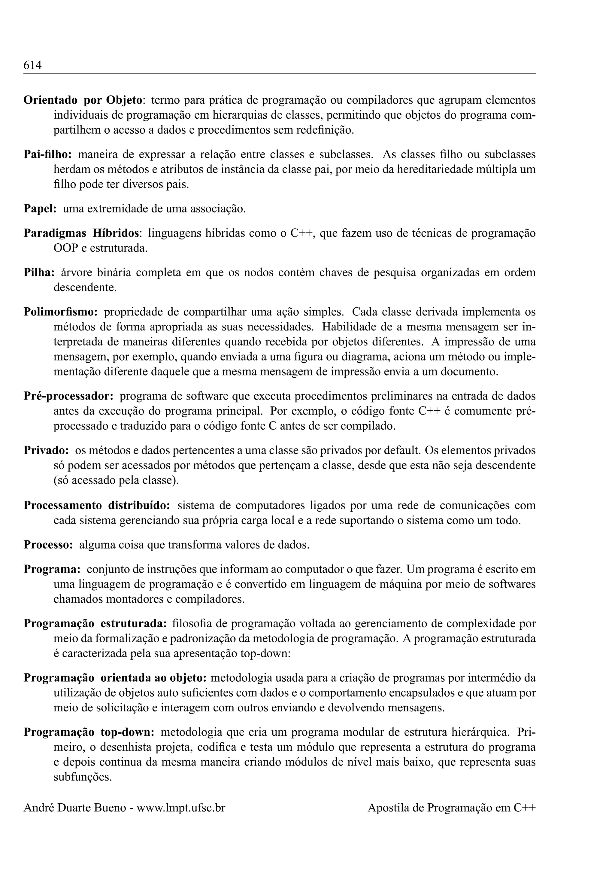 614
Orientado por Objeto: termo para prática de programação ou compiladores que agrupam elementos
individuais de programação em hierarquias de classes, permitindo que objetos do programa compartilhem o acesso a dados e procedimentos sem redeﬁnição.
Pai-ﬁlho: maneira de expressar a relação entre classes e subclasses. As classes ﬁlho ou subclasses
herdam os métodos e atributos de instância da classe pai, por meio da hereditariedade múltipla um
ﬁlho pode ter diversos pais.
Papel: uma extremidade de uma associação.
Paradigmas Híbridos: linguagens híbridas como o C++, que fazem uso de técnicas de programação
OOP e estruturada.
Pilha: árvore binária completa em que os nodos contém chaves de pesquisa organizadas em ordem
descendente.
Polimorﬁsmo: propriedade de compartilhar uma ação simples. Cada classe derivada implementa os
métodos de forma apropriada as suas necessidades. Habilidade de a mesma mensagem ser interpretada de maneiras diferentes quando recebida por objetos diferentes. A impressão de uma
mensagem, por exemplo, quando enviada a uma ﬁgura ou diagrama, aciona um método ou implementação diferente daquele que a mesma mensagem de impressão envia a um documento.
Pré-processador: programa de software que executa procedimentos preliminares na entrada de dados
antes da execução do programa principal. Por exemplo, o código fonte C++ é comumente préprocessado e traduzido para o código fonte C antes de ser compilado.
Privado: os métodos e dados pertencentes a uma classe são privados por default. Os elementos privados
só podem ser acessados por métodos que pertençam a classe, desde que esta não seja descendente
(só acessado pela classe).
Processamento distribuído: sistema de computadores ligados por uma rede de comunicações com
cada sistema gerenciando sua própria carga local e a rede suportando o sistema como um todo.
Processo: alguma coisa que transforma valores de dados.
Programa: conjunto de instruções que informam ao computador o que fazer. Um programa é escrito em
uma linguagem de programação e é convertido em linguagem de máquina por meio de softwares
chamados montadores e compiladores.
Programação estruturada: ﬁlosoﬁa de programação voltada ao gerenciamento de complexidade por
meio da formalização e padronização da metodologia de programação. A programação estruturada
é caracterizada pela sua apresentação top-down:
Programação orientada ao objeto: metodologia usada para a criação de programas por intermédio da
utilização de objetos auto suﬁcientes com dados e o comportamento encapsulados e que atuam por
meio de solicitação e interagem com outros enviando e devolvendo mensagens.
Programação top-down: metodologia que cria um programa modular de estrutura hierárquica. Primeiro, o desenhista projeta, codiﬁca e testa um módulo que representa a estrutura do programa
e depois continua da mesma maneira criando módulos de nível mais baixo, que representa suas
subfunções.
André Duarte Bueno - www.lmpt.ufsc.br

Apostila de Programação em C++

 