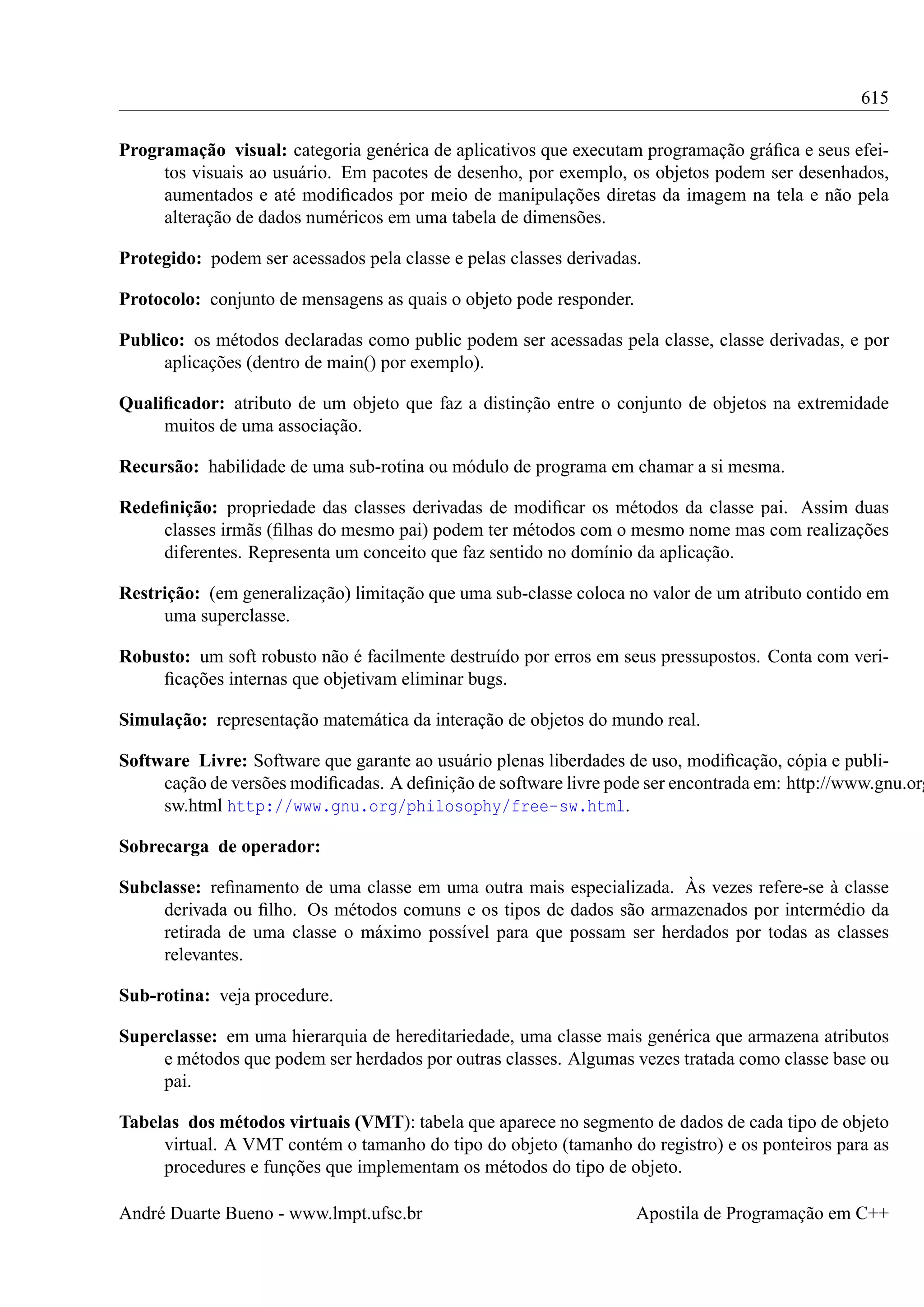615
Programação visual: categoria genérica de aplicativos que executam programação gráﬁca e seus efeitos visuais ao usuário. Em pacotes de desenho, por exemplo, os objetos podem ser desenhados,
aumentados e até modiﬁcados por meio de manipulações diretas da imagem na tela e não pela
alteração de dados numéricos em uma tabela de dimensões.
Protegido: podem ser acessados pela classe e pelas classes derivadas.
Protocolo: conjunto de mensagens as quais o objeto pode responder.
Publico: os métodos declaradas como public podem ser acessadas pela classe, classe derivadas, e por
aplicações (dentro de main() por exemplo).
Qualiﬁcador: atributo de um objeto que faz a distinção entre o conjunto de objetos na extremidade
muitos de uma associação.
Recursão: habilidade de uma sub-rotina ou módulo de programa em chamar a si mesma.
Redeﬁnição: propriedade das classes derivadas de modiﬁcar os métodos da classe pai. Assim duas
classes irmãs (ﬁlhas do mesmo pai) podem ter métodos com o mesmo nome mas com realizações
diferentes. Representa um conceito que faz sentido no domínio da aplicação.
Restrição: (em generalização) limitação que uma sub-classe coloca no valor de um atributo contido em
uma superclasse.
Robusto: um soft robusto não é facilmente destruído por erros em seus pressupostos. Conta com veriﬁcações internas que objetivam eliminar bugs.
Simulação: representação matemática da interação de objetos do mundo real.

Software Livre: Software que garante ao usuário plenas liberdades de uso, modiﬁcação, cópia e publicação de versões modiﬁcadas. A deﬁnição de software livre pode ser encontrada em: http://www.gnu.org
sw.html http://www.gnu.org/philosophy/free-sw.html.
Sobrecarga de operador:
Subclasse: reﬁnamento de uma classe em uma outra mais especializada. Às vezes refere-se à classe
derivada ou ﬁlho. Os métodos comuns e os tipos de dados são armazenados por intermédio da
retirada de uma classe o máximo possível para que possam ser herdados por todas as classes
relevantes.
Sub-rotina: veja procedure.
Superclasse: em uma hierarquia de hereditariedade, uma classe mais genérica que armazena atributos
e métodos que podem ser herdados por outras classes. Algumas vezes tratada como classe base ou
pai.
Tabelas dos métodos virtuais (VMT): tabela que aparece no segmento de dados de cada tipo de objeto
virtual. A VMT contém o tamanho do tipo do objeto (tamanho do registro) e os ponteiros para as
procedures e funções que implementam os métodos do tipo de objeto.
André Duarte Bueno - www.lmpt.ufsc.br

Apostila de Programação em C++

 