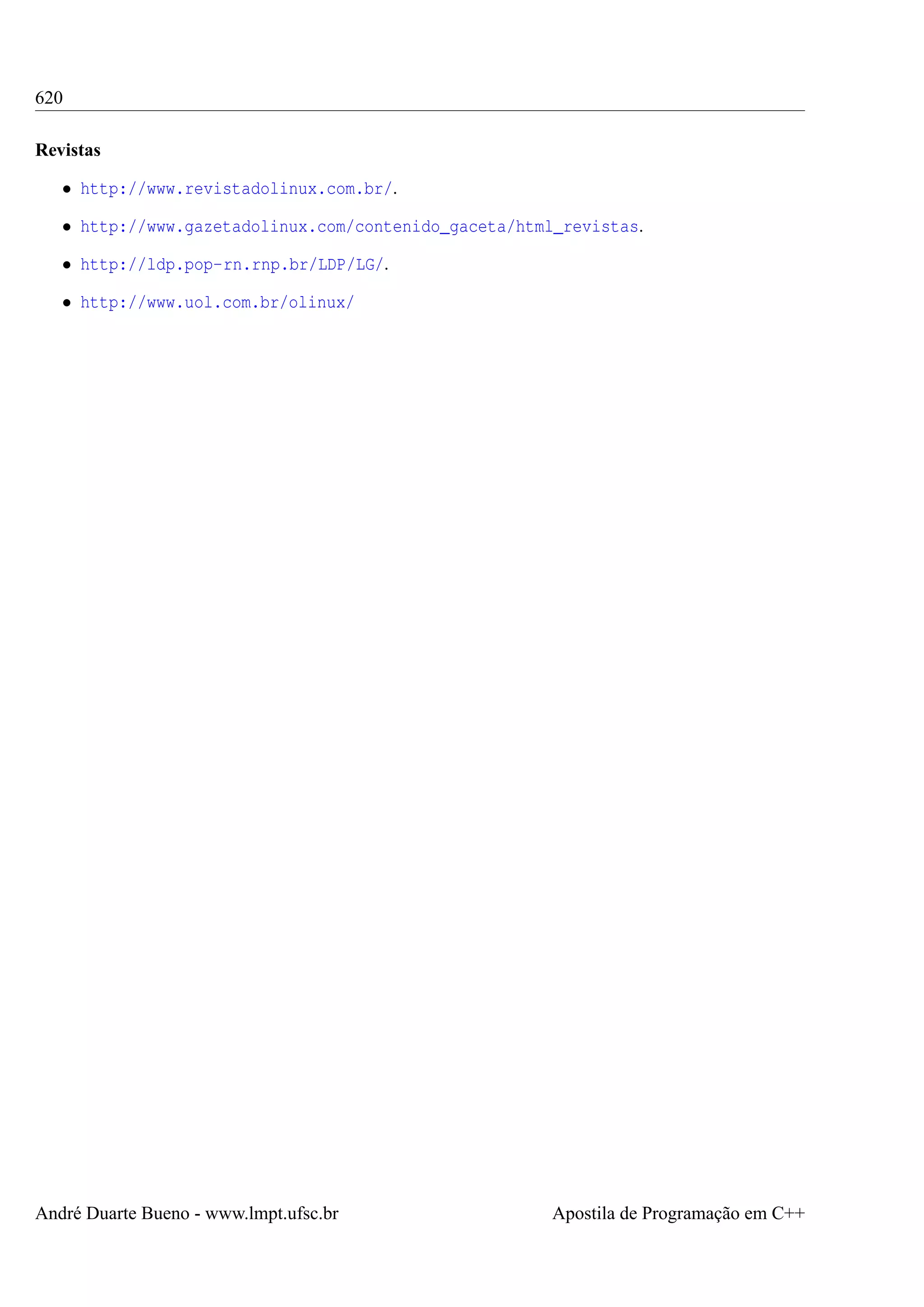 620
Revistas
• http://www.revistadolinux.com.br/.
• http://www.gazetadolinux.com/contenido_gaceta/html_revistas.
• http://ldp.pop-rn.rnp.br/LDP/LG/.
• http://www.uol.com.br/olinux/

André Duarte Bueno - www.lmpt.ufsc.br

Apostila de Programação em C++

 