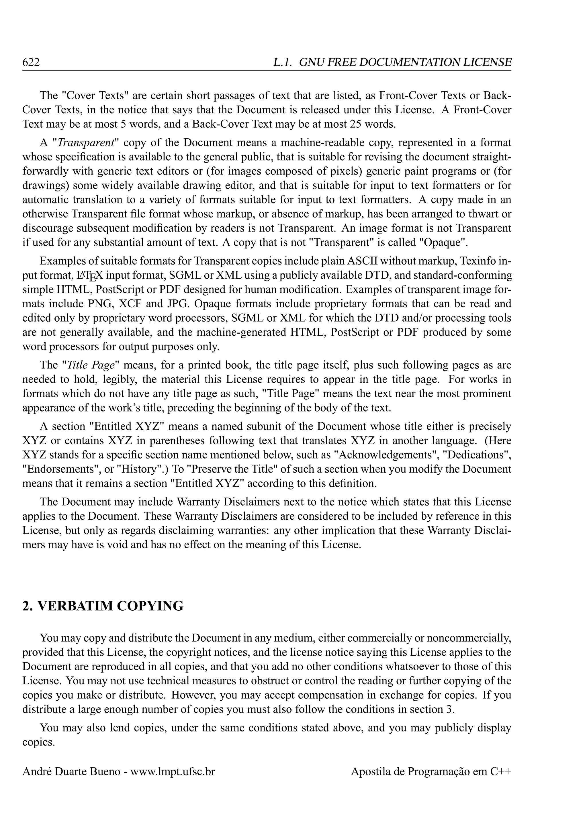 622

L.1. GNU FREE DOCUMENTATION LICENSE

The "Cover Texts" are certain short passages of text that are listed, as Front-Cover Texts or BackCover Texts, in the notice that says that the Document is released under this License. A Front-Cover
Text may be at most 5 words, and a Back-Cover Text may be at most 25 words.
A "Transparent" copy of the Document means a machine-readable copy, represented in a format
whose speciﬁcation is available to the general public, that is suitable for revising the document straightforwardly with generic text editors or (for images composed of pixels) generic paint programs or (for
drawings) some widely available drawing editor, and that is suitable for input to text formatters or for
automatic translation to a variety of formats suitable for input to text formatters. A copy made in an
otherwise Transparent ﬁle format whose markup, or absence of markup, has been arranged to thwart or
discourage subsequent modiﬁcation by readers is not Transparent. An image format is not Transparent
if used for any substantial amount of text. A copy that is not "Transparent" is called "Opaque".
Examples of suitable formats for Transparent copies include plain ASCII without markup, Texinfo inA
put format, L TEX input format, SGML or XML using a publicly available DTD, and standard-conforming
simple HTML, PostScript or PDF designed for human modiﬁcation. Examples of transparent image formats include PNG, XCF and JPG. Opaque formats include proprietary formats that can be read and
edited only by proprietary word processors, SGML or XML for which the DTD and/or processing tools
are not generally available, and the machine-generated HTML, PostScript or PDF produced by some
word processors for output purposes only.
The "Title Page" means, for a printed book, the title page itself, plus such following pages as are
needed to hold, legibly, the material this License requires to appear in the title page. For works in
formats which do not have any title page as such, "Title Page" means the text near the most prominent
appearance of the work’s title, preceding the beginning of the body of the text.
A section "Entitled XYZ" means a named subunit of the Document whose title either is precisely
XYZ or contains XYZ in parentheses following text that translates XYZ in another language. (Here
XYZ stands for a speciﬁc section name mentioned below, such as "Acknowledgements", "Dedications",
"Endorsements", or "History".) To "Preserve the Title" of such a section when you modify the Document
means that it remains a section "Entitled XYZ" according to this deﬁnition.
The Document may include Warranty Disclaimers next to the notice which states that this License
applies to the Document. These Warranty Disclaimers are considered to be included by reference in this
License, but only as regards disclaiming warranties: any other implication that these Warranty Disclaimers may have is void and has no effect on the meaning of this License.

2. VERBATIM COPYING
You may copy and distribute the Document in any medium, either commercially or noncommercially,
provided that this License, the copyright notices, and the license notice saying this License applies to the
Document are reproduced in all copies, and that you add no other conditions whatsoever to those of this
License. You may not use technical measures to obstruct or control the reading or further copying of the
copies you make or distribute. However, you may accept compensation in exchange for copies. If you
distribute a large enough number of copies you must also follow the conditions in section 3.
You may also lend copies, under the same conditions stated above, and you may publicly display
copies.
André Duarte Bueno - www.lmpt.ufsc.br

Apostila de Programação em C++

 