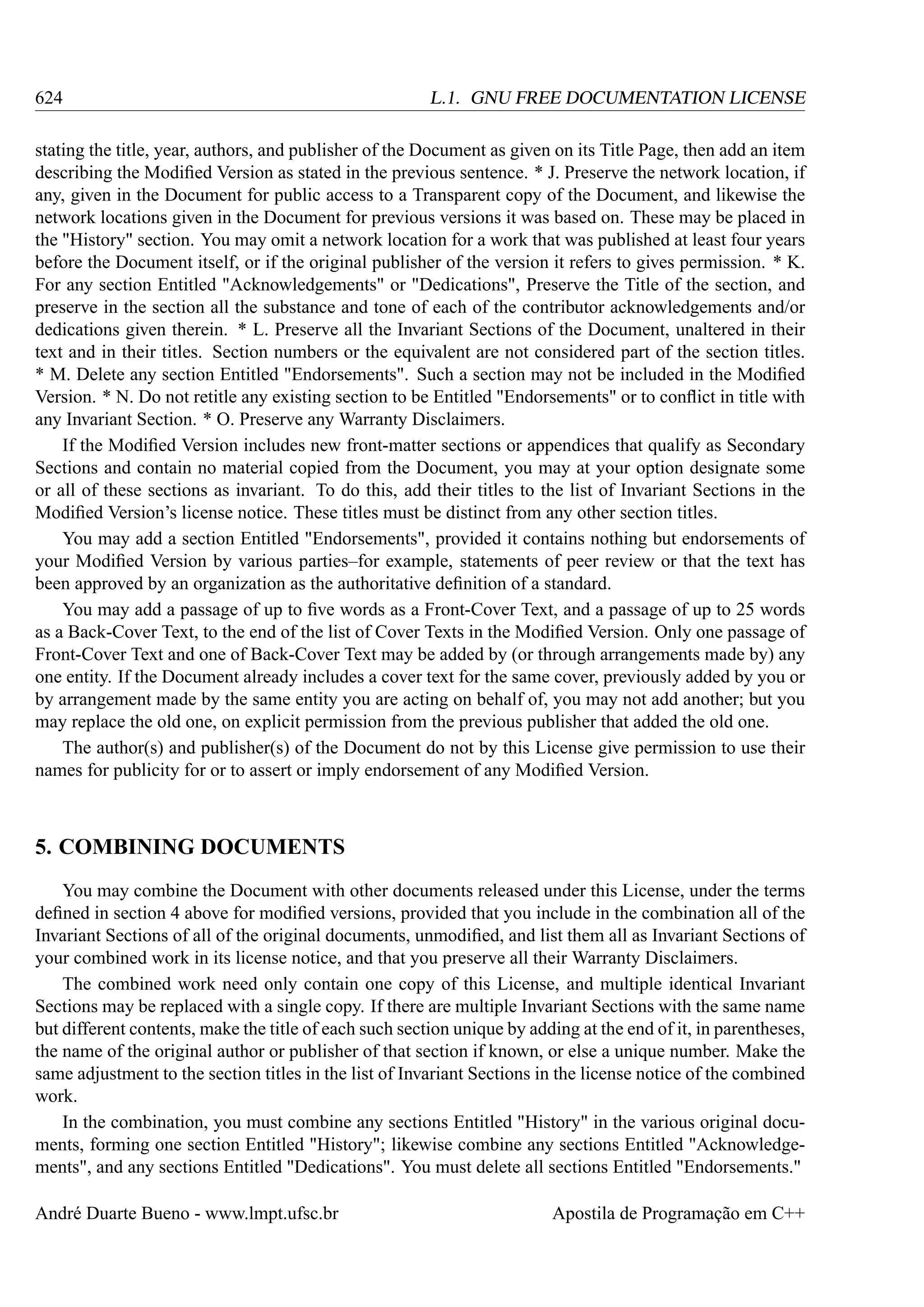 624

L.1. GNU FREE DOCUMENTATION LICENSE

stating the title, year, authors, and publisher of the Document as given on its Title Page, then add an item
describing the Modiﬁed Version as stated in the previous sentence. * J. Preserve the network location, if
any, given in the Document for public access to a Transparent copy of the Document, and likewise the
network locations given in the Document for previous versions it was based on. These may be placed in
the "History" section. You may omit a network location for a work that was published at least four years
before the Document itself, or if the original publisher of the version it refers to gives permission. * K.
For any section Entitled "Acknowledgements" or "Dedications", Preserve the Title of the section, and
preserve in the section all the substance and tone of each of the contributor acknowledgements and/or
dedications given therein. * L. Preserve all the Invariant Sections of the Document, unaltered in their
text and in their titles. Section numbers or the equivalent are not considered part of the section titles.
* M. Delete any section Entitled "Endorsements". Such a section may not be included in the Modiﬁed
Version. * N. Do not retitle any existing section to be Entitled "Endorsements" or to conﬂict in title with
any Invariant Section. * O. Preserve any Warranty Disclaimers.
If the Modiﬁed Version includes new front-matter sections or appendices that qualify as Secondary
Sections and contain no material copied from the Document, you may at your option designate some
or all of these sections as invariant. To do this, add their titles to the list of Invariant Sections in the
Modiﬁed Version’s license notice. These titles must be distinct from any other section titles.
You may add a section Entitled "Endorsements", provided it contains nothing but endorsements of
your Modiﬁed Version by various parties–for example, statements of peer review or that the text has
been approved by an organization as the authoritative deﬁnition of a standard.
You may add a passage of up to ﬁve words as a Front-Cover Text, and a passage of up to 25 words
as a Back-Cover Text, to the end of the list of Cover Texts in the Modiﬁed Version. Only one passage of
Front-Cover Text and one of Back-Cover Text may be added by (or through arrangements made by) any
one entity. If the Document already includes a cover text for the same cover, previously added by you or
by arrangement made by the same entity you are acting on behalf of, you may not add another; but you
may replace the old one, on explicit permission from the previous publisher that added the old one.
The author(s) and publisher(s) of the Document do not by this License give permission to use their
names for publicity for or to assert or imply endorsement of any Modiﬁed Version.

5. COMBINING DOCUMENTS
You may combine the Document with other documents released under this License, under the terms
deﬁned in section 4 above for modiﬁed versions, provided that you include in the combination all of the
Invariant Sections of all of the original documents, unmodiﬁed, and list them all as Invariant Sections of
your combined work in its license notice, and that you preserve all their Warranty Disclaimers.
The combined work need only contain one copy of this License, and multiple identical Invariant
Sections may be replaced with a single copy. If there are multiple Invariant Sections with the same name
but different contents, make the title of each such section unique by adding at the end of it, in parentheses,
the name of the original author or publisher of that section if known, or else a unique number. Make the
same adjustment to the section titles in the list of Invariant Sections in the license notice of the combined
work.
In the combination, you must combine any sections Entitled "History" in the various original documents, forming one section Entitled "History"; likewise combine any sections Entitled "Acknowledgements", and any sections Entitled "Dedications". You must delete all sections Entitled "Endorsements."
André Duarte Bueno - www.lmpt.ufsc.br

Apostila de Programação em C++

 