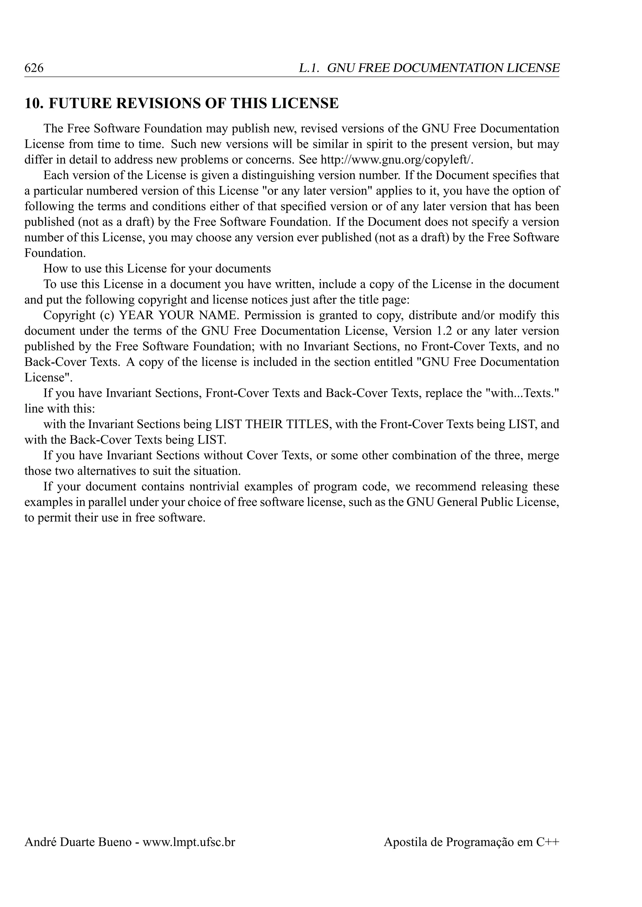 626

L.1. GNU FREE DOCUMENTATION LICENSE

10. FUTURE REVISIONS OF THIS LICENSE
The Free Software Foundation may publish new, revised versions of the GNU Free Documentation
License from time to time. Such new versions will be similar in spirit to the present version, but may
differ in detail to address new problems or concerns. See http://www.gnu.org/copyleft/.
Each version of the License is given a distinguishing version number. If the Document speciﬁes that
a particular numbered version of this License "or any later version" applies to it, you have the option of
following the terms and conditions either of that speciﬁed version or of any later version that has been
published (not as a draft) by the Free Software Foundation. If the Document does not specify a version
number of this License, you may choose any version ever published (not as a draft) by the Free Software
Foundation.
How to use this License for your documents
To use this License in a document you have written, include a copy of the License in the document
and put the following copyright and license notices just after the title page:
Copyright (c) YEAR YOUR NAME. Permission is granted to copy, distribute and/or modify this
document under the terms of the GNU Free Documentation License, Version 1.2 or any later version
published by the Free Software Foundation; with no Invariant Sections, no Front-Cover Texts, and no
Back-Cover Texts. A copy of the license is included in the section entitled "GNU Free Documentation
License".
If you have Invariant Sections, Front-Cover Texts and Back-Cover Texts, replace the "with...Texts."
line with this:
with the Invariant Sections being LIST THEIR TITLES, with the Front-Cover Texts being LIST, and
with the Back-Cover Texts being LIST.
If you have Invariant Sections without Cover Texts, or some other combination of the three, merge
those two alternatives to suit the situation.
If your document contains nontrivial examples of program code, we recommend releasing these
examples in parallel under your choice of free software license, such as the GNU General Public License,
to permit their use in free software.

André Duarte Bueno - www.lmpt.ufsc.br

Apostila de Programação em C++

 