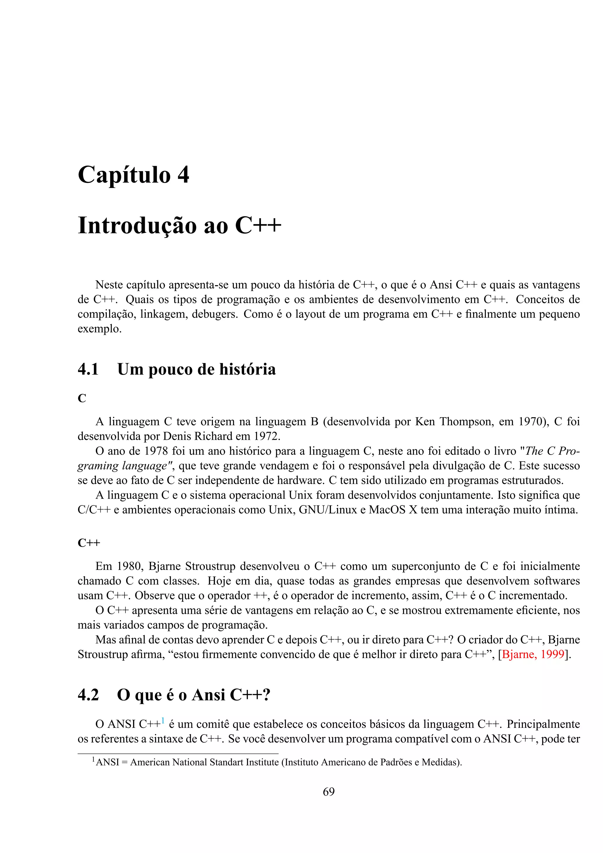 Capítulo 4
Introdução ao C++
Neste capítulo apresenta-se um pouco da história de C++, o que é o Ansi C++ e quais as vantagens
de C++. Quais os tipos de programação e os ambientes de desenvolvimento em C++. Conceitos de
compilação, linkagem, debugers. Como é o layout de um programa em C++ e ﬁnalmente um pequeno
exemplo.

4.1

Um pouco de história

C
A linguagem C teve origem na linguagem B (desenvolvida por Ken Thompson, em 1970), C foi
desenvolvida por Denis Richard em 1972.
O ano de 1978 foi um ano histórico para a linguagem C, neste ano foi editado o livro "The C Programing language", que teve grande vendagem e foi o responsável pela divulgação de C. Este sucesso
se deve ao fato de C ser independente de hardware. C tem sido utilizado em programas estruturados.
A linguagem C e o sistema operacional Unix foram desenvolvidos conjuntamente. Isto signiﬁca que
C/C++ e ambientes operacionais como Unix, GNU/Linux e MacOS X tem uma interação muito íntima.
C++
Em 1980, Bjarne Stroustrup desenvolveu o C++ como um superconjunto de C e foi inicialmente
chamado C com classes. Hoje em dia, quase todas as grandes empresas que desenvolvem softwares
usam C++. Observe que o operador ++, é o operador de incremento, assim, C++ é o C incrementado.
O C++ apresenta uma série de vantagens em relação ao C, e se mostrou extremamente eﬁciente, nos
mais variados campos de programação.
Mas aﬁnal de contas devo aprender C e depois C++, ou ir direto para C++? O criador do C++, Bjarne
Stroustrup aﬁrma, “estou ﬁrmemente convencido de que é melhor ir direto para C++”, [Bjarne, 1999].

4.2 O que é o Ansi C++?
O ANSI C++1 é um comitê que estabelece os conceitos básicos da linguagem C++. Principalmente
os referentes a sintaxe de C++. Se você desenvolver um programa compatível com o ANSI C++, pode ter
1 ANSI

= American National Standart Institute (Instituto Americano de Padrões e Medidas).

69

 