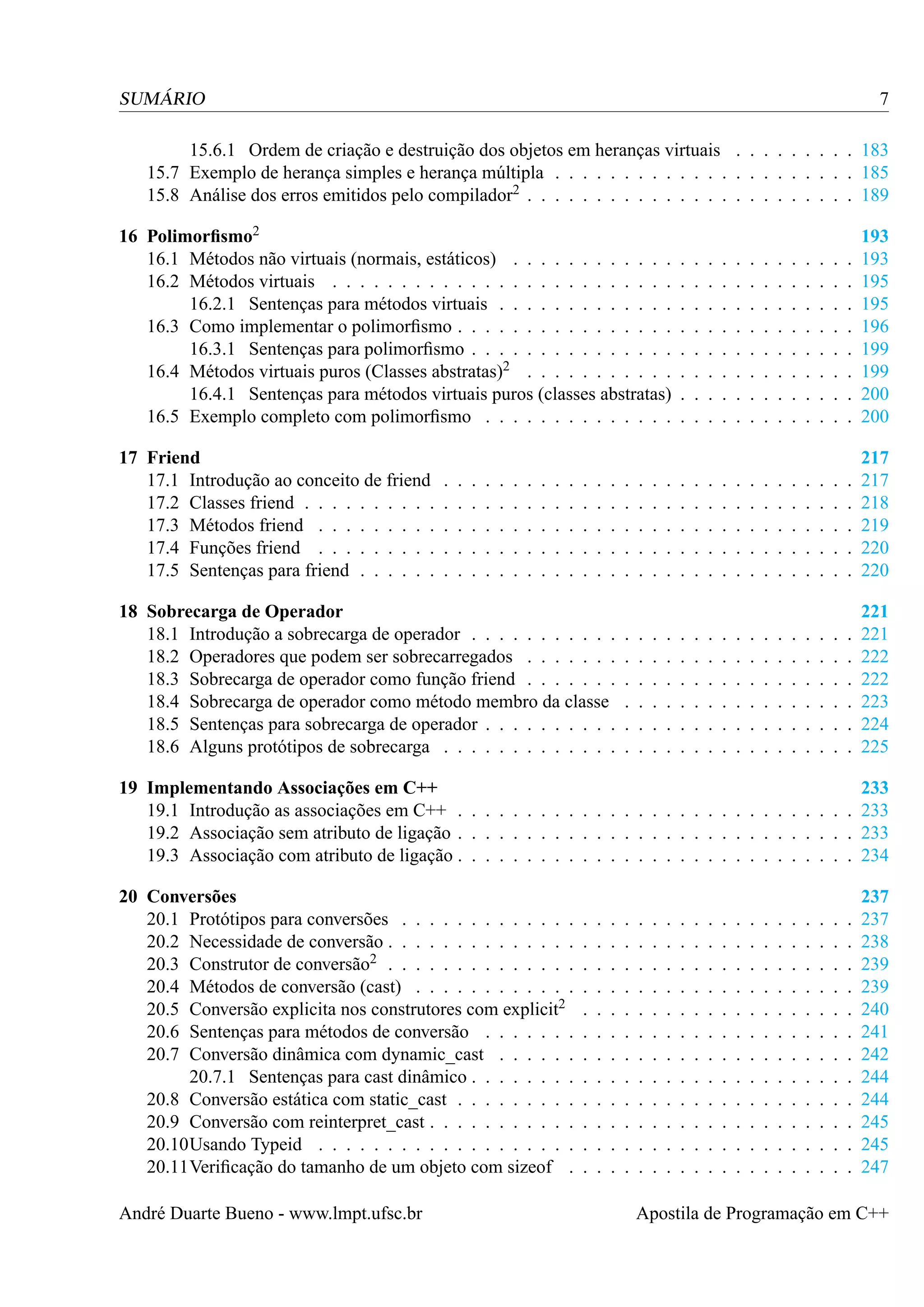7

SUMÁRIO

15.6.1 Ordem de criação e destruição dos objetos em heranças virtuais . . . . . . . . . 183
15.7 Exemplo de herança simples e herança múltipla . . . . . . . . . . . . . . . . . . . . . . 185
15.8 Análise dos erros emitidos pelo compilador2 . . . . . . . . . . . . . . . . . . . . . . . . 189
16 Polimorﬁsmo2
16.1 Métodos não virtuais (normais, estáticos) . . . . . . . . . . . .
16.2 Métodos virtuais . . . . . . . . . . . . . . . . . . . . . . . . .
16.2.1 Sentenças para métodos virtuais . . . . . . . . . . . . .
16.3 Como implementar o polimorﬁsmo . . . . . . . . . . . . . . . .
16.3.1 Sentenças para polimorﬁsmo . . . . . . . . . . . . . . .
16.4 Métodos virtuais puros (Classes abstratas)2 . . . . . . . . . . .
16.4.1 Sentenças para métodos virtuais puros (classes abstratas)
16.5 Exemplo completo com polimorﬁsmo . . . . . . . . . . . . . .
17 Friend
17.1 Introdução ao conceito de friend
17.2 Classes friend . . . . . . . . . .
17.3 Métodos friend . . . . . . . . .
17.4 Funções friend . . . . . . . . .
17.5 Sentenças para friend . . . . . .

.
.
.
.
.

.
.
.
.
.

.
.
.
.
.

.
.
.
.
.

.
.
.
.
.

.
.
.
.
.

.
.
.
.
.

.
.
.
.
.

.
.
.
.
.

.
.
.
.
.

.
.
.
.
.

.
.
.
.
.

.
.
.
.
.

18 Sobrecarga de Operador
18.1 Introdução a sobrecarga de operador . . . . . . . . . . .
18.2 Operadores que podem ser sobrecarregados . . . . . . .
18.3 Sobrecarga de operador como função friend . . . . . . .
18.4 Sobrecarga de operador como método membro da classe
18.5 Sentenças para sobrecarga de operador . . . . . . . . . .
18.6 Alguns protótipos de sobrecarga . . . . . . . . . . . . .

.
.
.
.
.

.
.
.
.
.
.

.
.
.
.
.

.
.
.
.
.
.

.
.
.
.
.

.
.
.
.
.
.

.
.
.
.
.

.
.
.
.
.
.

.
.
.
.
.
.
.
.

.
.
.
.
.

.
.
.
.
.
.

.
.
.
.
.
.
.
.

.
.
.
.
.

.
.
.
.
.
.

.
.
.
.
.
.
.
.

.
.
.
.
.

.
.
.
.
.
.

.
.
.
.
.
.
.
.

.
.
.
.
.

.
.
.
.
.
.

.
.
.
.
.
.
.
.

.
.
.
.
.

.
.
.
.
.
.

.
.
.
.
.
.
.
.

.
.
.
.
.

.
.
.
.
.
.

.
.
.
.
.
.
.
.

.
.
.
.
.

.
.
.
.
.
.

.
.
.
.
.
.
.
.

.
.
.
.
.

.
.
.
.
.
.

.
.
.
.
.
.
.
.

.
.
.
.
.

.
.
.
.
.
.

.
.
.
.
.
.
.
.

.
.
.
.
.

.
.
.
.
.
.

.
.
.
.
.
.
.
.

.
.
.
.
.

.
.
.
.
.
.

.
.
.
.
.
.
.
.

.
.
.
.
.

.
.
.
.
.
.

.
.
.
.
.
.
.
.

193
193
195
195
196
199
199
200
200

.
.
.
.
.

217
217
218
219
220
220

.
.
.
.
.
.

221
221
222
222
223
224
225

19 Implementando Associações em C++
233
19.1 Introdução as associações em C++ . . . . . . . . . . . . . . . . . . . . . . . . . . . . . 233
19.2 Associação sem atributo de ligação . . . . . . . . . . . . . . . . . . . . . . . . . . . . . 233
19.3 Associação com atributo de ligação . . . . . . . . . . . . . . . . . . . . . . . . . . . . . 234
20 Conversões
20.1 Protótipos para conversões . . . . . . . . . . . . .
20.2 Necessidade de conversão . . . . . . . . . . . . . .
20.3 Construtor de conversão2 . . . . . . . . . . . . . .
20.4 Métodos de conversão (cast) . . . . . . . . . . . .
20.5 Conversão explicita nos construtores com explicit2
20.6 Sentenças para métodos de conversão . . . . . . .
20.7 Conversão dinâmica com dynamic_cast . . . . . .
20.7.1 Sentenças para cast dinâmico . . . . . . . .
20.8 Conversão estática com static_cast . . . . . . . . .
20.9 Conversão com reinterpret_cast . . . . . . . . . . .
20.10Usando Typeid . . . . . . . . . . . . . . . . . . .
20.11Veriﬁcação do tamanho de um objeto com sizeof .
André Duarte Bueno - www.lmpt.ufsc.br

.
.
.
.
.
.
.
.
.
.
.
.

.
.
.
.
.
.
.
.
.
.
.
.

.
.
.
.
.
.
.
.
.
.
.
.

.
.
.
.
.
.
.
.
.
.
.
.

.
.
.
.
.
.
.
.
.
.
.
.

.
.
.
.
.
.
.
.
.
.
.
.

.
.
.
.
.
.
.
.
.
.
.
.

.
.
.
.
.
.
.
.
.
.
.
.

.
.
.
.
.
.
.
.
.
.
.
.

.
.
.
.
.
.
.
.
.
.
.
.

.
.
.
.
.
.
.
.
.
.
.
.

.
.
.
.
.
.
.
.
.
.
.
.

.
.
.
.
.
.
.
.
.
.
.
.

.
.
.
.
.
.
.
.
.
.
.
.

.
.
.
.
.
.
.
.
.
.
.
.

.
.
.
.
.
.
.
.
.
.
.
.

.
.
.
.
.
.
.
.
.
.
.
.

.
.
.
.
.
.
.
.
.
.
.
.

.
.
.
.
.
.
.
.
.
.
.
.

.
.
.
.
.
.
.
.
.
.
.
.

237
237
238
239
239
240
241
242
244
244
245
245
247

Apostila de Programação em C++

 