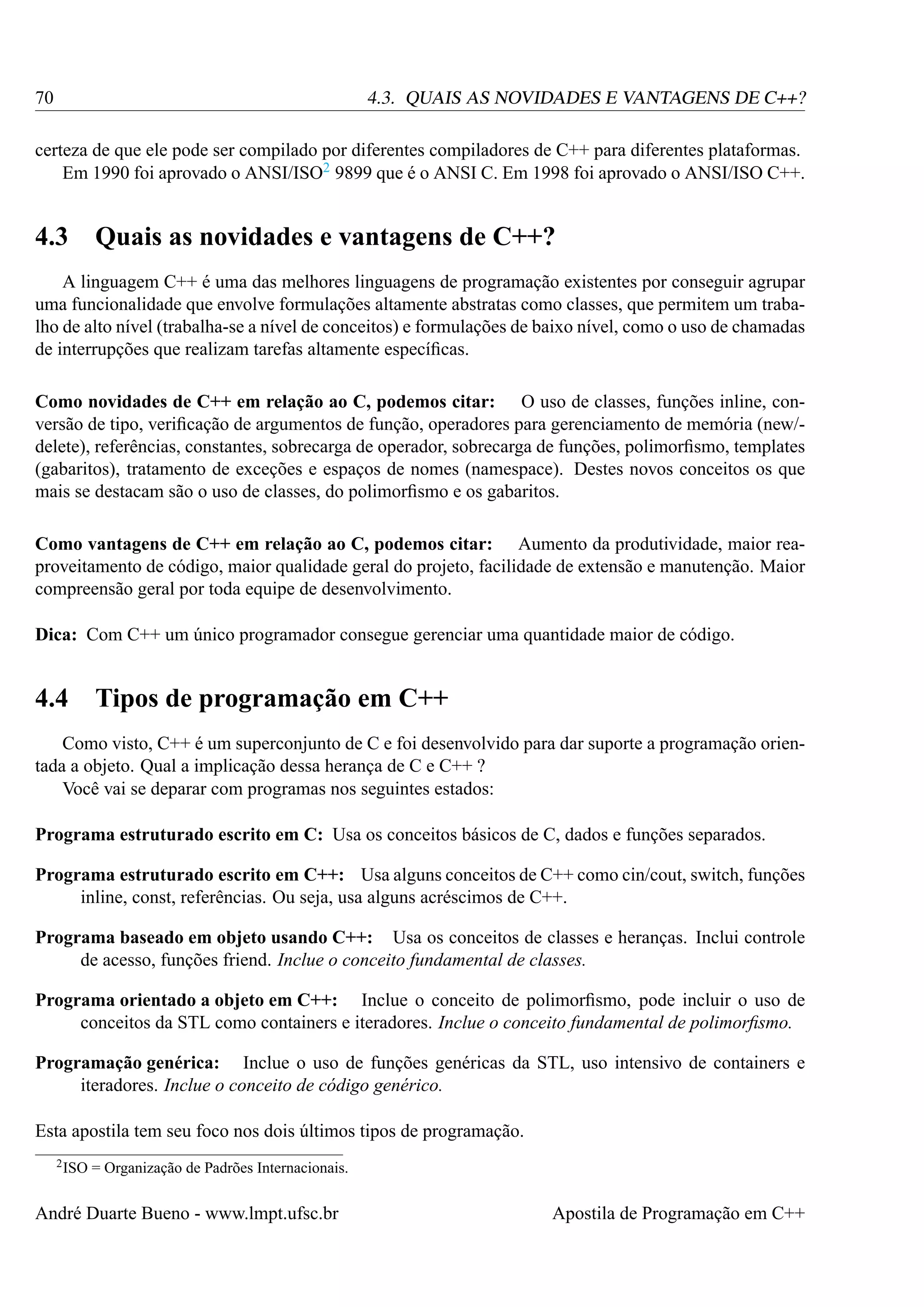70

4.3. QUAIS AS NOVIDADES E VANTAGENS DE C++?

certeza de que ele pode ser compilado por diferentes compiladores de C++ para diferentes plataformas.
Em 1990 foi aprovado o ANSI/ISO2 9899 que é o ANSI C. Em 1998 foi aprovado o ANSI/ISO C++.

4.3 Quais as novidades e vantagens de C++?
A linguagem C++ é uma das melhores linguagens de programação existentes por conseguir agrupar
uma funcionalidade que envolve formulações altamente abstratas como classes, que permitem um trabalho de alto nível (trabalha-se a nível de conceitos) e formulações de baixo nível, como o uso de chamadas
de interrupções que realizam tarefas altamente especíﬁcas.
Como novidades de C++ em relação ao C, podemos citar: O uso de classes, funções inline, conversão de tipo, veriﬁcação de argumentos de função, operadores para gerenciamento de memória (new/delete), referências, constantes, sobrecarga de operador, sobrecarga de funções, polimorﬁsmo, templates
(gabaritos), tratamento de exceções e espaços de nomes (namespace). Destes novos conceitos os que
mais se destacam são o uso de classes, do polimorﬁsmo e os gabaritos.
Como vantagens de C++ em relação ao C, podemos citar: Aumento da produtividade, maior reaproveitamento de código, maior qualidade geral do projeto, facilidade de extensão e manutenção. Maior
compreensão geral por toda equipe de desenvolvimento.
Dica: Com C++ um único programador consegue gerenciar uma quantidade maior de código.

4.4 Tipos de programação em C++
Como visto, C++ é um superconjunto de C e foi desenvolvido para dar suporte a programação orientada a objeto. Qual a implicação dessa herança de C e C++ ?
Você vai se deparar com programas nos seguintes estados:
Programa estruturado escrito em C: Usa os conceitos básicos de C, dados e funções separados.
Programa estruturado escrito em C++: Usa alguns conceitos de C++ como cin/cout, switch, funções
inline, const, referências. Ou seja, usa alguns acréscimos de C++.
Programa baseado em objeto usando C++: Usa os conceitos de classes e heranças. Inclui controle
de acesso, funções friend. Inclue o conceito fundamental de classes.
Programa orientado a objeto em C++: Inclue o conceito de polimorﬁsmo, pode incluir o uso de
conceitos da STL como containers e iteradores. Inclue o conceito fundamental de polimorﬁsmo.
Programação genérica: Inclue o uso de funções genéricas da STL, uso intensivo de containers e
iteradores. Inclue o conceito de código genérico.
Esta apostila tem seu foco nos dois últimos tipos de programação.
2 ISO

= Organização de Padrões Internacionais.

André Duarte Bueno - www.lmpt.ufsc.br

Apostila de Programação em C++

 