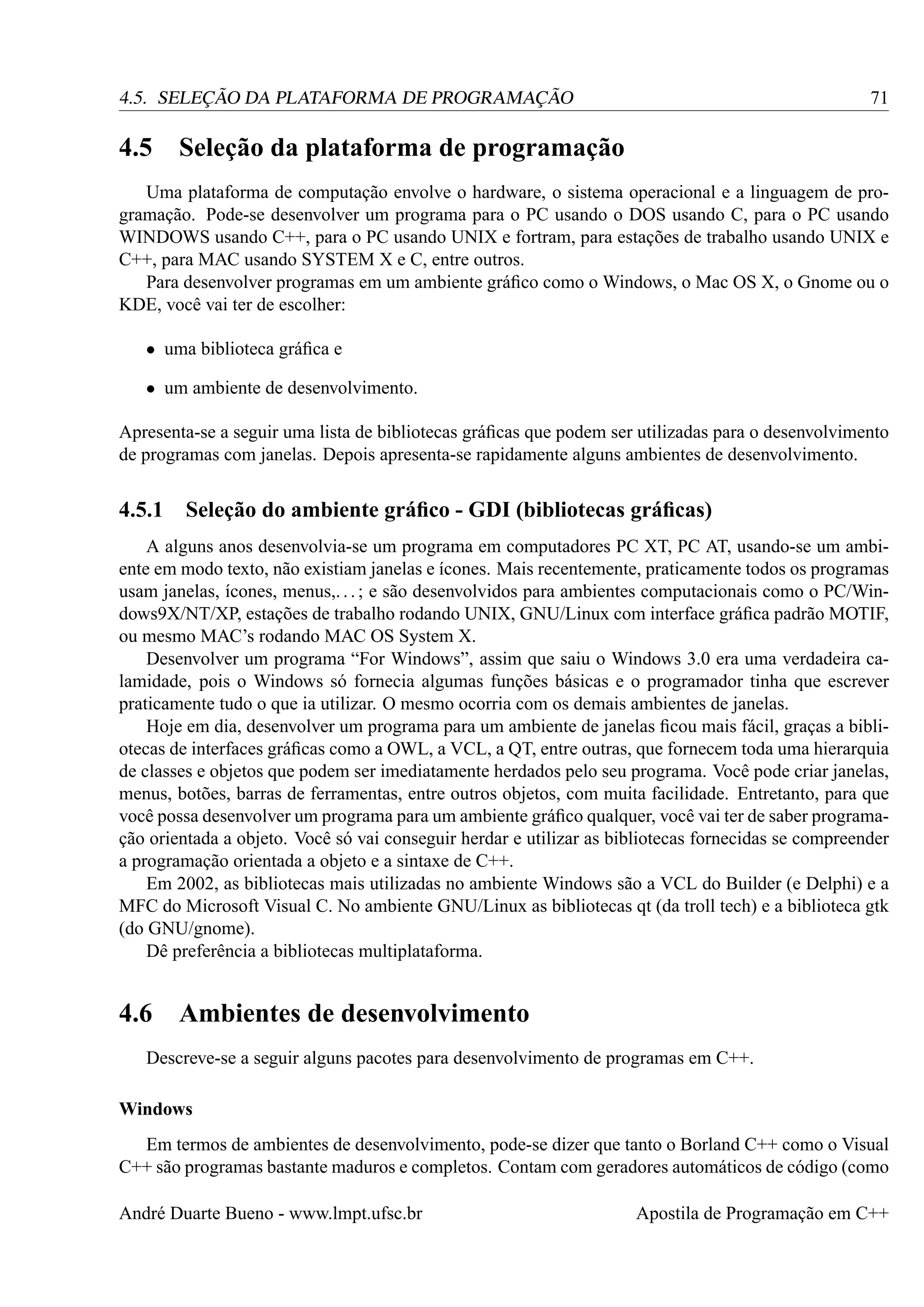 71

4.5. SELEÇÃO DA PLATAFORMA DE PROGRAMAÇÃO

4.5

Seleção da plataforma de programação

Uma plataforma de computação envolve o hardware, o sistema operacional e a linguagem de programação. Pode-se desenvolver um programa para o PC usando o DOS usando C, para o PC usando
WINDOWS usando C++, para o PC usando UNIX e fortram, para estações de trabalho usando UNIX e
C++, para MAC usando SYSTEM X e C, entre outros.
Para desenvolver programas em um ambiente gráﬁco como o Windows, o Mac OS X, o Gnome ou o
KDE, você vai ter de escolher:
• uma biblioteca gráﬁca e
• um ambiente de desenvolvimento.
Apresenta-se a seguir uma lista de bibliotecas gráﬁcas que podem ser utilizadas para o desenvolvimento
de programas com janelas. Depois apresenta-se rapidamente alguns ambientes de desenvolvimento.

4.5.1

Seleção do ambiente gráﬁco - GDI (bibliotecas gráﬁcas)

A alguns anos desenvolvia-se um programa em computadores PC XT, PC AT, usando-se um ambiente em modo texto, não existiam janelas e ícones. Mais recentemente, praticamente todos os programas
usam janelas, ícones, menus,. . . ; e são desenvolvidos para ambientes computacionais como o PC/Windows9X/NT/XP, estações de trabalho rodando UNIX, GNU/Linux com interface gráﬁca padrão MOTIF,
ou mesmo MAC’s rodando MAC OS System X.
Desenvolver um programa “For Windows”, assim que saiu o Windows 3.0 era uma verdadeira calamidade, pois o Windows só fornecia algumas funções básicas e o programador tinha que escrever
praticamente tudo o que ia utilizar. O mesmo ocorria com os demais ambientes de janelas.
Hoje em dia, desenvolver um programa para um ambiente de janelas ﬁcou mais fácil, graças a bibliotecas de interfaces gráﬁcas como a OWL, a VCL, a QT, entre outras, que fornecem toda uma hierarquia
de classes e objetos que podem ser imediatamente herdados pelo seu programa. Você pode criar janelas,
menus, botões, barras de ferramentas, entre outros objetos, com muita facilidade. Entretanto, para que
você possa desenvolver um programa para um ambiente gráﬁco qualquer, você vai ter de saber programação orientada a objeto. Você só vai conseguir herdar e utilizar as bibliotecas fornecidas se compreender
a programação orientada a objeto e a sintaxe de C++.
Em 2002, as bibliotecas mais utilizadas no ambiente Windows são a VCL do Builder (e Delphi) e a
MFC do Microsoft Visual C. No ambiente GNU/Linux as bibliotecas qt (da troll tech) e a biblioteca gtk
(do GNU/gnome).
Dê preferência a bibliotecas multiplataforma.

4.6

Ambientes de desenvolvimento

Descreve-se a seguir alguns pacotes para desenvolvimento de programas em C++.
Windows
Em termos de ambientes de desenvolvimento, pode-se dizer que tanto o Borland C++ como o Visual
C++ são programas bastante maduros e completos. Contam com geradores automáticos de código (como
André Duarte Bueno - www.lmpt.ufsc.br

Apostila de Programação em C++

 