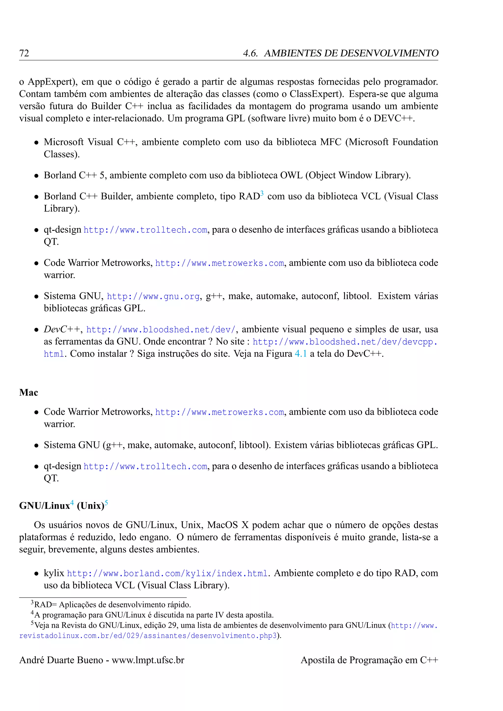 72

4.6. AMBIENTES DE DESENVOLVIMENTO

o AppExpert), em que o código é gerado a partir de algumas respostas fornecidas pelo programador.
Contam também com ambientes de alteração das classes (como o ClassExpert). Espera-se que alguma
versão futura do Builder C++ inclua as facilidades da montagem do programa usando um ambiente
visual completo e inter-relacionado. Um programa GPL (software livre) muito bom é o DEVC++.
• Microsoft Visual C++, ambiente completo com uso da biblioteca MFC (Microsoft Foundation
Classes).
• Borland C++ 5, ambiente completo com uso da biblioteca OWL (Object Window Library).
• Borland C++ Builder, ambiente completo, tipo RAD3 com uso da biblioteca VCL (Visual Class
Library).
• qt-design http://www.trolltech.com, para o desenho de interfaces gráﬁcas usando a biblioteca
QT.
• Code Warrior Metroworks, http://www.metrowerks.com, ambiente com uso da biblioteca code
warrior.
• Sistema GNU, http://www.gnu.org, g++, make, automake, autoconf, libtool. Existem várias
bibliotecas gráﬁcas GPL.
• DevC++, http://www.bloodshed.net/dev/, ambiente visual pequeno e simples de usar, usa
as ferramentas da GNU. Onde encontrar ? No site : http://www.bloodshed.net/dev/devcpp.
html. Como instalar ? Siga instruções do site. Veja na Figura 4.1 a tela do DevC++.

Mac
• Code Warrior Metroworks, http://www.metrowerks.com, ambiente com uso da biblioteca code
warrior.
• Sistema GNU (g++, make, automake, autoconf, libtool). Existem várias bibliotecas gráﬁcas GPL.
• qt-design http://www.trolltech.com, para o desenho de interfaces gráﬁcas usando a biblioteca
QT.
GNU/Linux4 (Unix)5
Os usuários novos de GNU/Linux, Unix, MacOS X podem achar que o número de opções destas
plataformas é reduzido, ledo engano. O número de ferramentas disponíveis é muito grande, lista-se a
seguir, brevemente, alguns destes ambientes.
• kylix http://www.borland.com/kylix/index.html. Ambiente completo e do tipo RAD, com
uso da biblioteca VCL (Visual Class Library).
3 RAD=

Aplicações de desenvolvimento rápido.
programação para GNU/Linux é discutida na parte IV desta apostila.
5 Veja na Revista do GNU/Linux, edição 29, uma lista de ambientes de desenvolvimento para GNU/Linux (http://www.
revistadolinux.com.br/ed/029/assinantes/desenvolvimento.php3).
4A

André Duarte Bueno - www.lmpt.ufsc.br

Apostila de Programação em C++

 