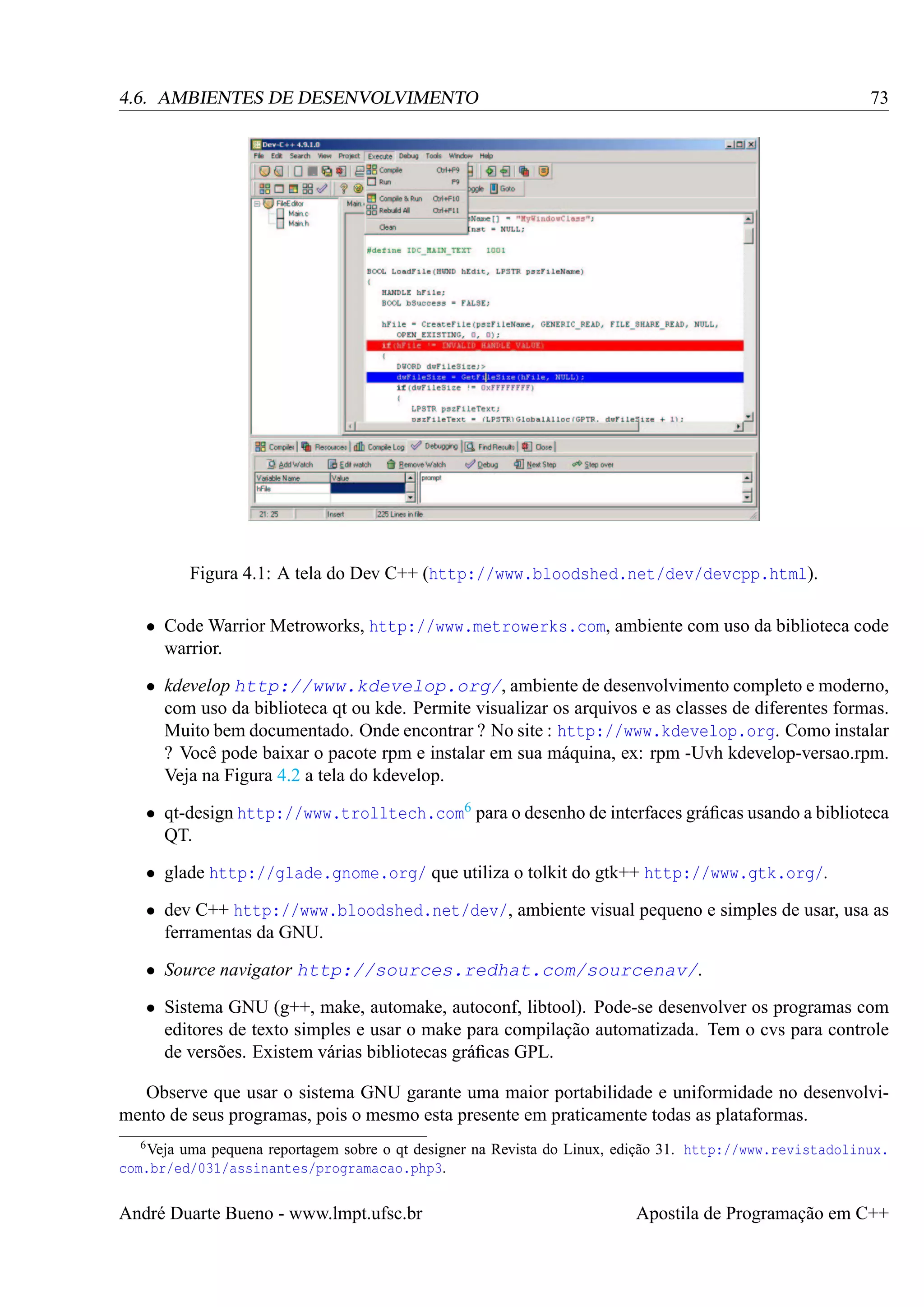 73

4.6. AMBIENTES DE DESENVOLVIMENTO

Figura 4.1: A tela do Dev C++ (http://www.bloodshed.net/dev/devcpp.html).
• Code Warrior Metroworks, http://www.metrowerks.com, ambiente com uso da biblioteca code
warrior.
• kdevelop http://www.kdevelop.org/, ambiente de desenvolvimento completo e moderno,
com uso da biblioteca qt ou kde. Permite visualizar os arquivos e as classes de diferentes formas.
Muito bem documentado. Onde encontrar ? No site : http://www.kdevelop.org. Como instalar
? Você pode baixar o pacote rpm e instalar em sua máquina, ex: rpm -Uvh kdevelop-versao.rpm.
Veja na Figura 4.2 a tela do kdevelop.
• qt-design http://www.trolltech.com6 para o desenho de interfaces gráﬁcas usando a biblioteca
QT.
• glade http://glade.gnome.org/ que utiliza o tolkit do gtk++ http://www.gtk.org/.
• dev C++ http://www.bloodshed.net/dev/, ambiente visual pequeno e simples de usar, usa as
ferramentas da GNU.
• Source navigator http://sources.redhat.com/sourcenav/.
• Sistema GNU (g++, make, automake, autoconf, libtool). Pode-se desenvolver os programas com
editores de texto simples e usar o make para compilação automatizada. Tem o cvs para controle
de versões. Existem várias bibliotecas gráﬁcas GPL.
Observe que usar o sistema GNU garante uma maior portabilidade e uniformidade no desenvolvimento de seus programas, pois o mesmo esta presente em praticamente todas as plataformas.
6 Veja

uma pequena reportagem sobre o qt designer na Revista do Linux, edição 31. http://www.revistadolinux.
com.br/ed/031/assinantes/programacao.php3.

André Duarte Bueno - www.lmpt.ufsc.br

Apostila de Programação em C++

 