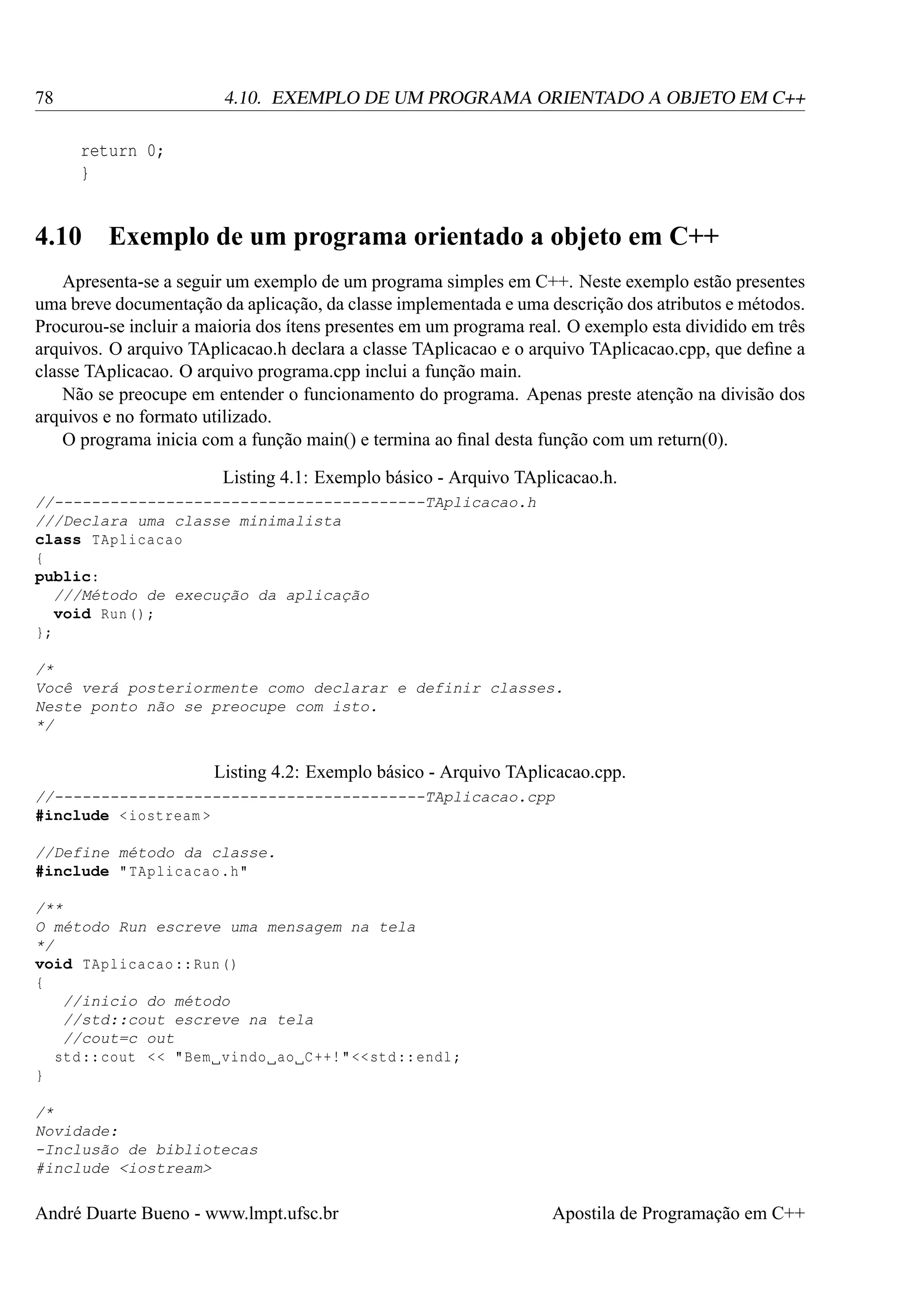 78

4.10. EXEMPLO DE UM PROGRAMA ORIENTADO A OBJETO EM C++
return 0;
}

4.10

Exemplo de um programa orientado a objeto em C++

Apresenta-se a seguir um exemplo de um programa simples em C++. Neste exemplo estão presentes
uma breve documentação da aplicação, da classe implementada e uma descrição dos atributos e métodos.
Procurou-se incluir a maioria dos ítens presentes em um programa real. O exemplo esta dividido em três
arquivos. O arquivo TAplicacao.h declara a classe TAplicacao e o arquivo TAplicacao.cpp, que deﬁne a
classe TAplicacao. O arquivo programa.cpp inclui a função main.
Não se preocupe em entender o funcionamento do programa. Apenas preste atenção na divisão dos
arquivos e no formato utilizado.
O programa inicia com a função main() e termina ao ﬁnal desta função com um return(0).
Listing 4.1: Exemplo básico - Arquivo TAplicacao.h.
//----------------------------------------TAplicacao.h
///Declara uma classe minimalista
class TAplicacao
{
public:
///Método de execução da aplicação
void Run () ;
};
/*
Você verá posteriormente como declarar e definir classes.
Neste ponto não se preocupe com isto.
*/

Listing 4.2: Exemplo básico - Arquivo TAplicacao.cpp.
//----------------------------------------TAplicacao.cpp
#include < iostream >
//Define método da classe.
#include " TAplicacao .h"
/**
O método Run escreve uma mensagem na tela
*/
void TAplicacao :: Run ()
{
//inicio do método
//std::cout escreve na tela
//cout=c out
std :: cout < < " Bem vindo ao C ++! " << std :: endl ;
}
/*
Novidade:
-Inclusão de bibliotecas
#include <iostream>

André Duarte Bueno - www.lmpt.ufsc.br

Apostila de Programação em C++

 