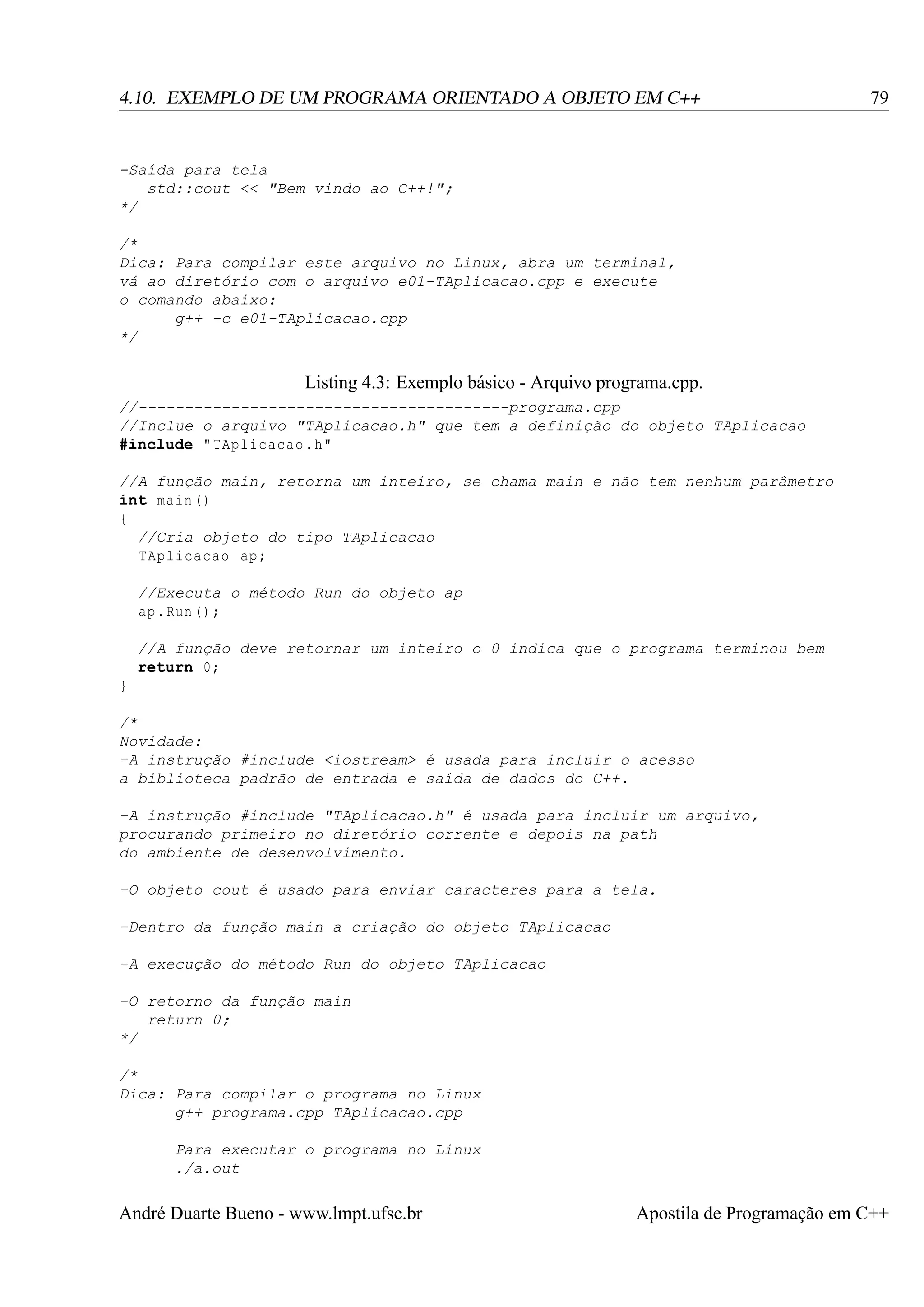 4.10. EXEMPLO DE UM PROGRAMA ORIENTADO A OBJETO EM C++

79

-Saída para tela
std::cout << "Bem vindo ao C++!";
*/
/*
Dica: Para compilar este arquivo no Linux, abra um terminal,
vá ao diretório com o arquivo e01-TAplicacao.cpp e execute
o comando abaixo:
g++ -c e01-TAplicacao.cpp
*/

Listing 4.3: Exemplo básico - Arquivo programa.cpp.
//----------------------------------------programa.cpp
//Inclue o arquivo "TAplicacao.h" que tem a definição do objeto TAplicacao
#include " TAplicacao .h"
//A função main, retorna um inteiro, se chama main e não tem nenhum parâmetro
int main ()
{
//Cria objeto do tipo TAplicacao
TAplicacao ap ;
//Executa o método Run do objeto ap
ap . Run () ;
//A função deve retornar um inteiro o 0 indica que o programa terminou bem
return 0;
}
/*
Novidade:
-A instrução #include <iostream> é usada para incluir o acesso
a biblioteca padrão de entrada e saída de dados do C++.
-A instrução #include "TAplicacao.h" é usada para incluir um arquivo,
procurando primeiro no diretório corrente e depois na path
do ambiente de desenvolvimento.
-O objeto cout é usado para enviar caracteres para a tela.
-Dentro da função main a criação do objeto TAplicacao
-A execução do método Run do objeto TAplicacao
-O retorno da função main
return 0;
*/
/*
Dica: Para compilar o programa no Linux
g++ programa.cpp TAplicacao.cpp
Para executar o programa no Linux
./a.out

André Duarte Bueno - www.lmpt.ufsc.br

Apostila de Programação em C++

 