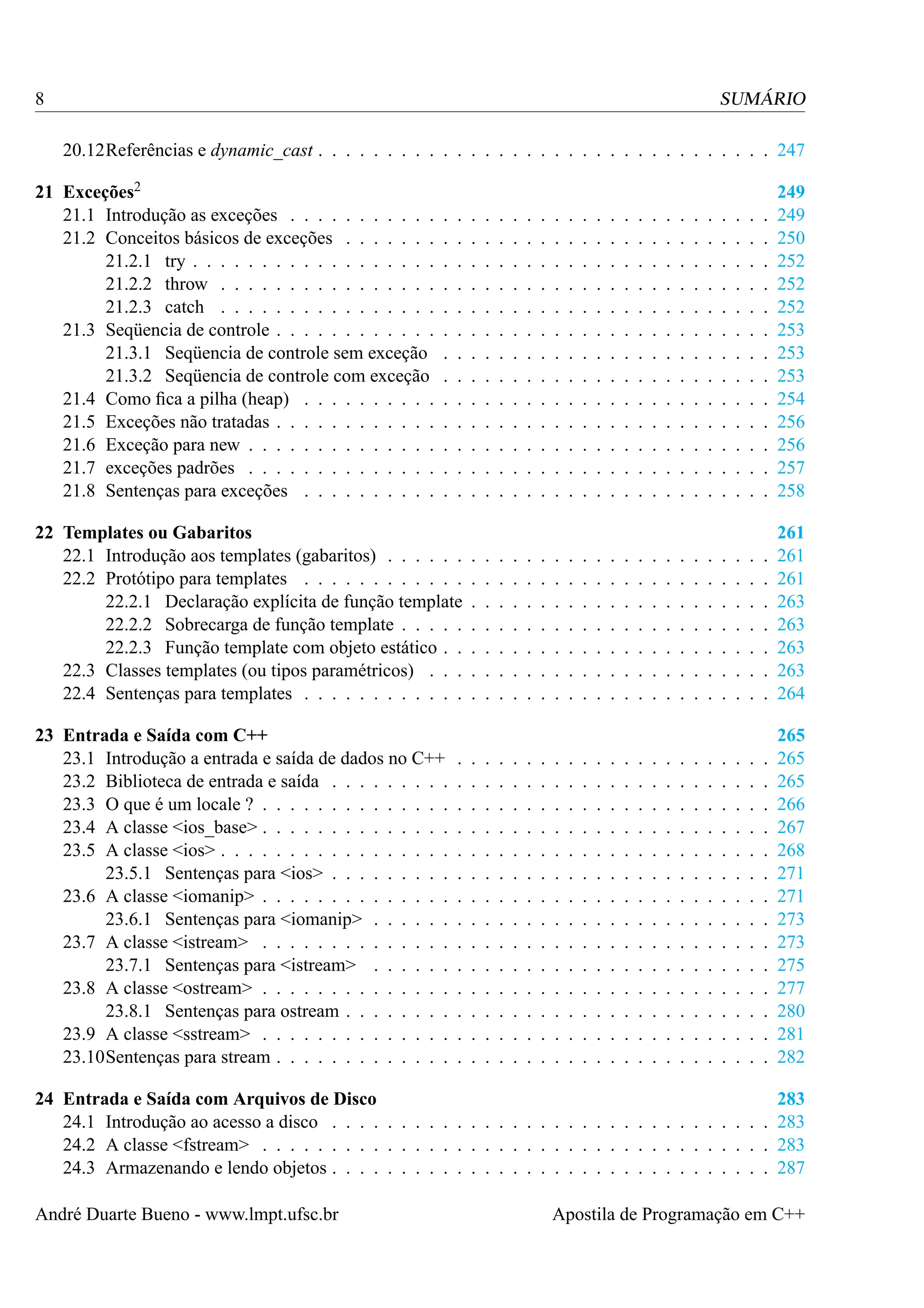 8

SUMÁRIO
20.12Referências e dynamic_cast . . . . . . . . . . . . . . . . . . . . . . . . . . . . . . . . . 247

21 Exceções2
21.1 Introdução as exceções . . . . . . . . . . .
21.2 Conceitos básicos de exceções . . . . . . .
21.2.1 try . . . . . . . . . . . . . . . . . .
21.2.2 throw . . . . . . . . . . . . . . . .
21.2.3 catch . . . . . . . . . . . . . . . .
21.3 Seqüencia de controle . . . . . . . . . . . .
21.3.1 Seqüencia de controle sem exceção
21.3.2 Seqüencia de controle com exceção
21.4 Como ﬁca a pilha (heap) . . . . . . . . . .
21.5 Exceções não tratadas . . . . . . . . . . . .
21.6 Exceção para new . . . . . . . . . . . . . .
21.7 exceções padrões . . . . . . . . . . . . . .
21.8 Sentenças para exceções . . . . . . . . . .

.
.
.
.
.
.
.
.
.
.
.
.
.

.
.
.
.
.
.
.
.
.
.
.
.
.

.
.
.
.
.
.
.
.
.
.
.
.
.

.
.
.
.
.
.
.
.
.
.
.
.
.

.
.
.
.
.
.
.
.
.
.
.
.
.

.
.
.
.
.
.
.
.
.
.
.
.
.

.
.
.
.
.
.
.
.
.
.
.
.
.

.
.
.
.
.
.
.
.
.
.
.
.
.

.
.
.
.
.
.
.
.
.
.
.
.
.

.
.
.
.
.
.
.
.
.
.
.
.
.

.
.
.
.
.
.
.
.
.
.
.
.
.

.
.
.
.
.
.
.
.
.
.
.
.
.

.
.
.
.
.
.
.
.
.
.
.
.
.

.
.
.
.
.
.
.
.
.
.
.
.
.

.
.
.
.
.
.
.
.
.
.
.
.
.

.
.
.
.
.
.
.
.
.
.
.
.
.

.
.
.
.
.
.
.
.
.
.
.
.
.

.
.
.
.
.
.
.
.
.
.
.
.
.

.
.
.
.
.
.
.
.
.
.
.
.
.

.
.
.
.
.
.
.
.
.
.
.
.
.

.
.
.
.
.
.
.
.
.
.
.
.
.

.
.
.
.
.
.
.
.
.
.
.
.
.

.
.
.
.
.
.
.
.
.
.
.
.
.

.
.
.
.
.
.
.
.
.
.
.
.
.

249
249
250
252
252
252
253
253
253
254
256
256
257
258

22 Templates ou Gabaritos
22.1 Introdução aos templates (gabaritos) . . . . . .
22.2 Protótipo para templates . . . . . . . . . . . .
22.2.1 Declaração explícita de função template
22.2.2 Sobrecarga de função template . . . . .
22.2.3 Função template com objeto estático . .
22.3 Classes templates (ou tipos paramétricos) . . .
22.4 Sentenças para templates . . . . . . . . . . . .

.
.
.
.
.
.
.

.
.
.
.
.
.
.

.
.
.
.
.
.
.

.
.
.
.
.
.
.

.
.
.
.
.
.
.

.
.
.
.
.
.
.

.
.
.
.
.
.
.

.
.
.
.
.
.
.

.
.
.
.
.
.
.

.
.
.
.
.
.
.

.
.
.
.
.
.
.

.
.
.
.
.
.
.

.
.
.
.
.
.
.

.
.
.
.
.
.
.

.
.
.
.
.
.
.

.
.
.
.
.
.
.

.
.
.
.
.
.
.

.
.
.
.
.
.
.

.
.
.
.
.
.
.

.
.
.
.
.
.
.

.
.
.
.
.
.
.

.
.
.
.
.
.
.

261
261
261
263
263
263
263
264

23 Entrada e Saída com C++
23.1 Introdução a entrada e saída de dados no C++
23.2 Biblioteca de entrada e saída . . . . . . . . .
23.3 O que é um locale ? . . . . . . . . . . . . . .
23.4 A classe <ios_base> . . . . . . . . . . . . . .
23.5 A classe <ios> . . . . . . . . . . . . . . . . .
23.5.1 Sentenças para <ios> . . . . . . . . .
23.6 A classe <iomanip> . . . . . . . . . . . . . .
23.6.1 Sentenças para <iomanip> . . . . . .
23.7 A classe <istream> . . . . . . . . . . . . . .
23.7.1 Sentenças para <istream> . . . . . .
23.8 A classe <ostream> . . . . . . . . . . . . . .
23.8.1 Sentenças para ostream . . . . . . . .
23.9 A classe <sstream> . . . . . . . . . . . . . .
23.10Sentenças para stream . . . . . . . . . . . . .

.
.
.
.
.
.
.
.
.
.
.
.
.
.

.
.
.
.
.
.
.
.
.
.
.
.
.
.

.
.
.
.
.
.
.
.
.
.
.
.
.
.

.
.
.
.
.
.
.
.
.
.
.
.
.
.

.
.
.
.
.
.
.
.
.
.
.
.
.
.

.
.
.
.
.
.
.
.
.
.
.
.
.
.

.
.
.
.
.
.
.
.
.
.
.
.
.
.

.
.
.
.
.
.
.
.
.
.
.
.
.
.

.
.
.
.
.
.
.
.
.
.
.
.
.
.

.
.
.
.
.
.
.
.
.
.
.
.
.
.

.
.
.
.
.
.
.
.
.
.
.
.
.
.

.
.
.
.
.
.
.
.
.
.
.
.
.
.

.
.
.
.
.
.
.
.
.
.
.
.
.
.

.
.
.
.
.
.
.
.
.
.
.
.
.
.

.
.
.
.
.
.
.
.
.
.
.
.
.
.

.
.
.
.
.
.
.
.
.
.
.
.
.
.

.
.
.
.
.
.
.
.
.
.
.
.
.
.

.
.
.
.
.
.
.
.
.
.
.
.
.
.

.
.
.
.
.
.
.
.
.
.
.
.
.
.

.
.
.
.
.
.
.
.
.
.
.
.
.
.

.
.
.
.
.
.
.
.
.
.
.
.
.
.

.
.
.
.
.
.
.
.
.
.
.
.
.
.

265
265
265
266
267
268
271
271
273
273
275
277
280
281
282

.
.
.
.
.
.
.
.
.
.
.
.
.
.

24 Entrada e Saída com Arquivos de Disco
283
24.1 Introdução ao acesso a disco . . . . . . . . . . . . . . . . . . . . . . . . . . . . . . . . 283
24.2 A classe <fstream> . . . . . . . . . . . . . . . . . . . . . . . . . . . . . . . . . . . . . 283
24.3 Armazenando e lendo objetos . . . . . . . . . . . . . . . . . . . . . . . . . . . . . . . . 287
André Duarte Bueno - www.lmpt.ufsc.br

Apostila de Programação em C++

 