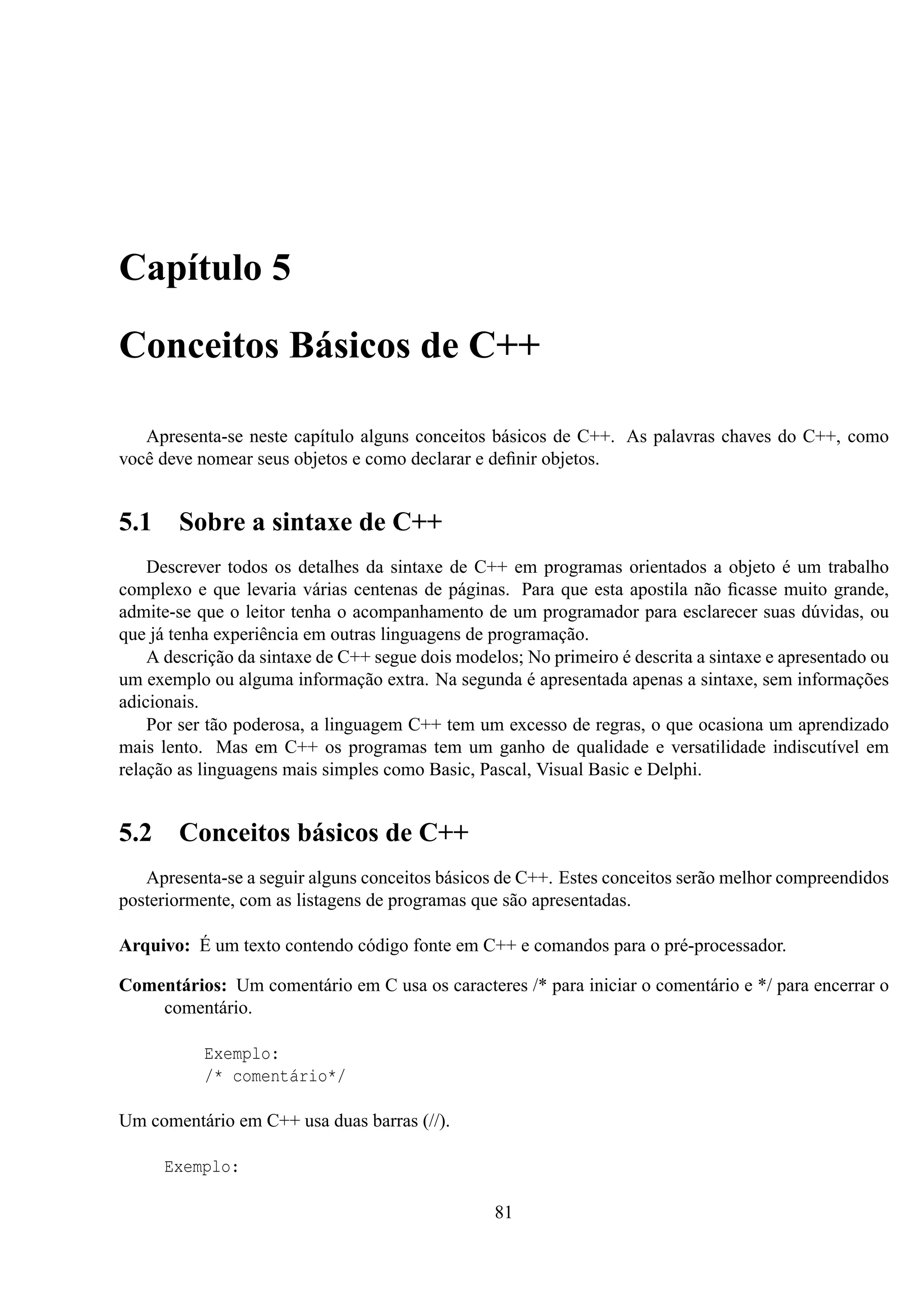 Capítulo 5
Conceitos Básicos de C++
Apresenta-se neste capítulo alguns conceitos básicos de C++. As palavras chaves do C++, como
você deve nomear seus objetos e como declarar e deﬁnir objetos.

5.1

Sobre a sintaxe de C++

Descrever todos os detalhes da sintaxe de C++ em programas orientados a objeto é um trabalho
complexo e que levaria várias centenas de páginas. Para que esta apostila não ﬁcasse muito grande,
admite-se que o leitor tenha o acompanhamento de um programador para esclarecer suas dúvidas, ou
que já tenha experiência em outras linguagens de programação.
A descrição da sintaxe de C++ segue dois modelos; No primeiro é descrita a sintaxe e apresentado ou
um exemplo ou alguma informação extra. Na segunda é apresentada apenas a sintaxe, sem informações
adicionais.
Por ser tão poderosa, a linguagem C++ tem um excesso de regras, o que ocasiona um aprendizado
mais lento. Mas em C++ os programas tem um ganho de qualidade e versatilidade indiscutível em
relação as linguagens mais simples como Basic, Pascal, Visual Basic e Delphi.

5.2

Conceitos básicos de C++

Apresenta-se a seguir alguns conceitos básicos de C++. Estes conceitos serão melhor compreendidos
posteriormente, com as listagens de programas que são apresentadas.
Arquivo: É um texto contendo código fonte em C++ e comandos para o pré-processador.
Comentários: Um comentário em C usa os caracteres /* para iniciar o comentário e */ para encerrar o
comentário.
Exemplo:
/* comentário*/
Um comentário em C++ usa duas barras (//).
Exemplo:
81

 