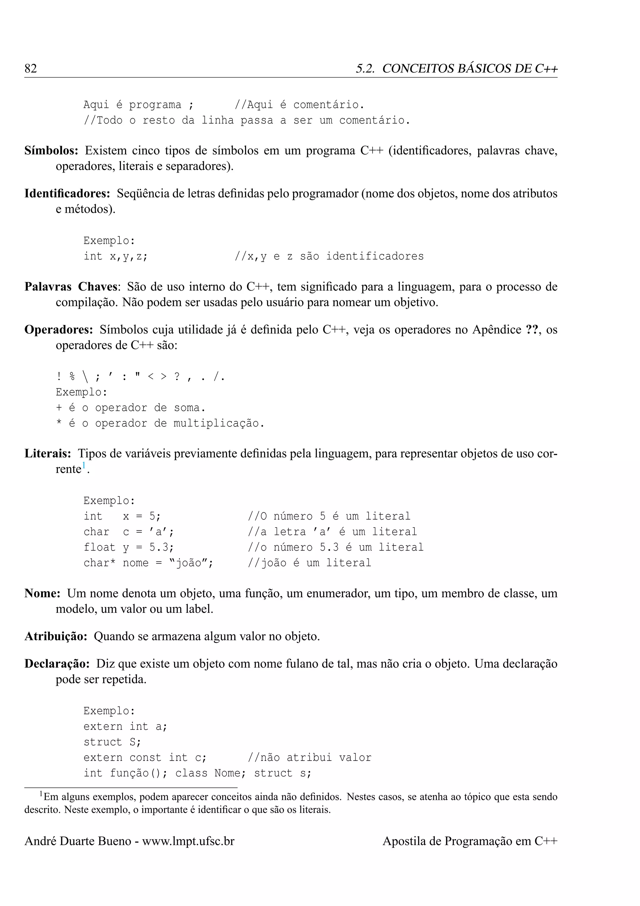 82

5.2. CONCEITOS BÁSICOS DE C++
Aqui é programa ;
//Aqui é comentário.
//Todo o resto da linha passa a ser um comentário.

Símbolos: Existem cinco tipos de símbolos em um programa C++ (identiﬁcadores, palavras chave,
operadores, literais e separadores).
Identiﬁcadores: Seqüência de letras deﬁnidas pelo programador (nome dos objetos, nome dos atributos
e métodos).
Exemplo:
int x,y,z;

//x,y e z são identificadores

Palavras Chaves: São de uso interno do C++, tem signiﬁcado para a linguagem, para o processo de
compilação. Não podem ser usadas pelo usuário para nomear um objetivo.
Operadores: Símbolos cuja utilidade já é deﬁnida pelo C++, veja os operadores no Apêndice ??, os
operadores de C++ são:
! %  ; ’ : " < > ? , . /.
Exemplo:
+ é o operador de soma.
* é o operador de multiplicação.
Literais: Tipos de variáveis previamente deﬁnidas pela linguagem, para representar objetos de uso corrente1 .
Exemplo:
int
x = 5;
char c = ’a’;
float y = 5.3;
char* nome = “joão”;

//O número 5 é um literal
//a letra ’a’ é um literal
//o número 5.3 é um literal
//joão é um literal

Nome: Um nome denota um objeto, uma função, um enumerador, um tipo, um membro de classe, um
modelo, um valor ou um label.
Atribuição: Quando se armazena algum valor no objeto.
Declaração: Diz que existe um objeto com nome fulano de tal, mas não cria o objeto. Uma declaração
pode ser repetida.
Exemplo:
extern int a;
struct S;
extern const int c;
//não atribui valor
int função(); class Nome; struct s;
1 Em

alguns exemplos, podem aparecer conceitos ainda não deﬁnidos. Nestes casos, se atenha ao tópico que esta sendo
descrito. Neste exemplo, o importante é identiﬁcar o que são os literais.

André Duarte Bueno - www.lmpt.ufsc.br

Apostila de Programação em C++

 