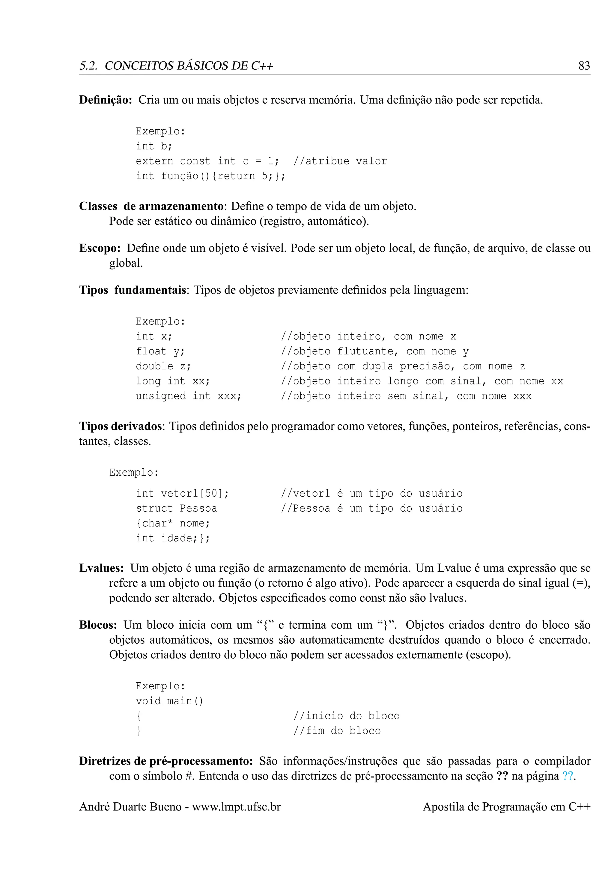 83

5.2. CONCEITOS BÁSICOS DE C++
Deﬁnição: Cria um ou mais objetos e reserva memória. Uma deﬁnição não pode ser repetida.
Exemplo:
int b;
extern const int c = 1; //atribue valor
int função(){return 5;};
Classes de armazenamento: Deﬁne o tempo de vida de um objeto.
Pode ser estático ou dinâmico (registro, automático).

Escopo: Deﬁne onde um objeto é visível. Pode ser um objeto local, de função, de arquivo, de classe ou
global.
Tipos fundamentais: Tipos de objetos previamente deﬁnidos pela linguagem:
Exemplo:
int x;
float y;
double z;
long int xx;
unsigned int xxx;

//objeto
//objeto
//objeto
//objeto
//objeto

inteiro, com nome x
flutuante, com nome y
com dupla precisão, com nome z
inteiro longo com sinal, com nome xx
inteiro sem sinal, com nome xxx

Tipos derivados: Tipos deﬁnidos pelo programador como vetores, funções, ponteiros, referências, constantes, classes.
Exemplo:
int vetor1[50];
struct Pessoa
{char* nome;
int idade;};

//vetor1 é um tipo do usuário
//Pessoa é um tipo do usuário

Lvalues: Um objeto é uma região de armazenamento de memória. Um Lvalue é uma expressão que se
refere a um objeto ou função (o retorno é algo ativo). Pode aparecer a esquerda do sinal igual (=),
podendo ser alterado. Objetos especiﬁcados como const não são lvalues.
Blocos: Um bloco inicia com um “{” e termina com um “}”. Objetos criados dentro do bloco são
objetos automáticos, os mesmos são automaticamente destruídos quando o bloco é encerrado.
Objetos criados dentro do bloco não podem ser acessados externamente (escopo).
Exemplo:
void main()
{
}

//inicio do bloco
//fim do bloco

Diretrizes de pré-processamento: São informações/instruções que são passadas para o compilador
com o símbolo #. Entenda o uso das diretrizes de pré-processamento na seção ?? na página ??.
André Duarte Bueno - www.lmpt.ufsc.br

Apostila de Programação em C++

 