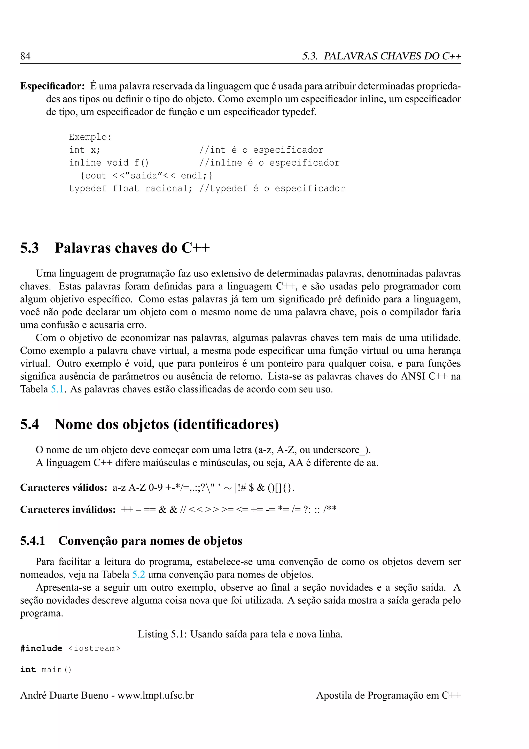 84

5.3. PALAVRAS CHAVES DO C++

Especiﬁcador: É uma palavra reservada da linguagem que é usada para atribuir determinadas propriedades aos tipos ou deﬁnir o tipo do objeto. Como exemplo um especiﬁcador inline, um especiﬁcador
de tipo, um especiﬁcador de função e um especiﬁcador typedef.
Exemplo:
int x;
//int é o especificador
inline void f()
//inline é o especificador
{cout < <”saida”< < endl;}
typedef float racional; //typedef é o especificador

5.3

Palavras chaves do C++

Uma linguagem de programação faz uso extensivo de determinadas palavras, denominadas palavras
chaves. Estas palavras foram deﬁnidas para a linguagem C++, e são usadas pelo programador com
algum objetivo especíﬁco. Como estas palavras já tem um signiﬁcado pré deﬁnido para a linguagem,
você não pode declarar um objeto com o mesmo nome de uma palavra chave, pois o compilador faria
uma confusão e acusaria erro.
Com o objetivo de economizar nas palavras, algumas palavras chaves tem mais de uma utilidade.
Como exemplo a palavra chave virtual, a mesma pode especiﬁcar uma função virtual ou uma herança
virtual. Outro exemplo é void, que para ponteiros é um ponteiro para qualquer coisa, e para funções
signiﬁca ausência de parâmetros ou ausência de retorno. Lista-se as palavras chaves do ANSI C++ na
Tabela 5.1. As palavras chaves estão classiﬁcadas de acordo com seu uso.

5.4

Nome dos objetos (identiﬁcadores)

O nome de um objeto deve começar com uma letra (a-z, A-Z, ou underscore_).
A linguagem C++ difere maiúsculas e minúsculas, ou seja, AA é diferente de aa.
Caracteres válidos: a-z A-Z 0-9 +-*/=,.:;?" ’ ∼ |!# $ & ()[]{}.
Caracteres inválidos: ++ – == & & // < < > > >= <= += -= *= /= ?: :: /**

5.4.1

Convenção para nomes de objetos

Para facilitar a leitura do programa, estabelece-se uma convenção de como os objetos devem ser
nomeados, veja na Tabela 5.2 uma convenção para nomes de objetos.
Apresenta-se a seguir um outro exemplo, observe ao ﬁnal a seção novidades e a seção saída. A
seção novidades descreve alguma coisa nova que foi utilizada. A seção saída mostra a saída gerada pelo
programa.
Listing 5.1: Usando saída para tela e nova linha.
#include < iostream >
int main ()

André Duarte Bueno - www.lmpt.ufsc.br

Apostila de Programação em C++

 