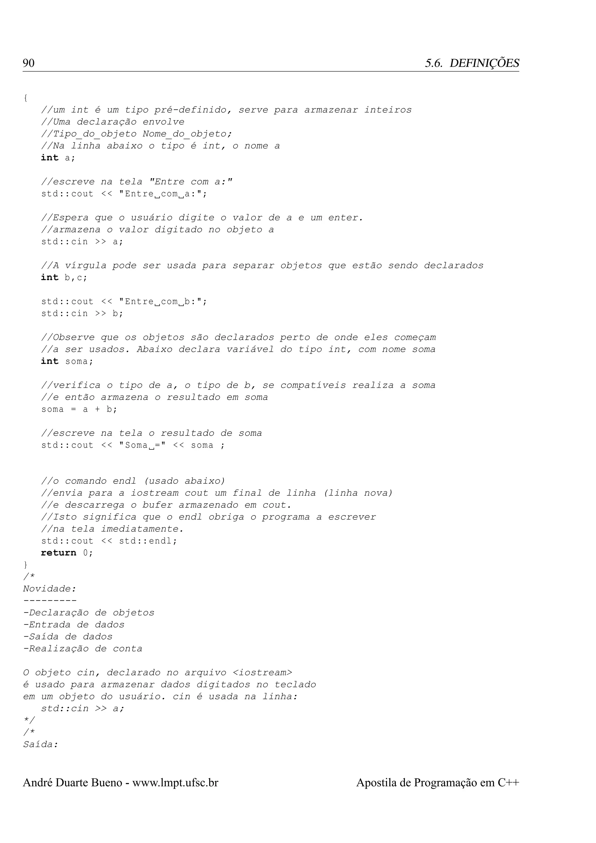90

5.6. DEFINIÇÕES

{
//um int é um tipo pré-definido, serve para armazenar inteiros
//Uma declaração envolve
//Tipo_do_objeto Nome_do_objeto;
//Na linha abaixo o tipo é int, o nome a
int a;
//escreve na tela "Entre com a:"
std :: cout < < " Entre com a:";
//Espera que o usuário digite o valor de a e um enter.
//armazena o valor digitado no objeto a
std :: cin > > a;
//A vírgula pode ser usada para separar objetos que estão sendo declarados
int b ,c;
std :: cout < < " Entre com b:";
std :: cin > > b;
//Observe que os objetos são declarados perto de onde eles começam
//a ser usados. Abaixo declara variável do tipo int, com nome soma
int soma ;
//verifica o tipo de a, o tipo de b, se compatíveis realiza a soma
//e então armazena o resultado em soma
soma = a + b;
//escreve na tela o resultado de soma
std :: cout < < " Soma =" < < soma ;

//o comando endl (usado abaixo)
//envia para a iostream cout um final de linha (linha nova)
//e descarrega o bufer armazenado em cout.
//Isto significa que o endl obriga o programa a escrever
//na tela imediatamente.
std :: cout < < std :: endl ;
return 0;
}
/*
Novidade:
---------Declaração de objetos
-Entrada de dados
-Saída de dados
-Realização de conta
O objeto cin, declarado no arquivo <iostream>
é usado para armazenar dados digitados no teclado
em um objeto do usuário. cin é usada na linha:
std::cin >> a;
*/
/*
Saída:

André Duarte Bueno - www.lmpt.ufsc.br

Apostila de Programação em C++

 