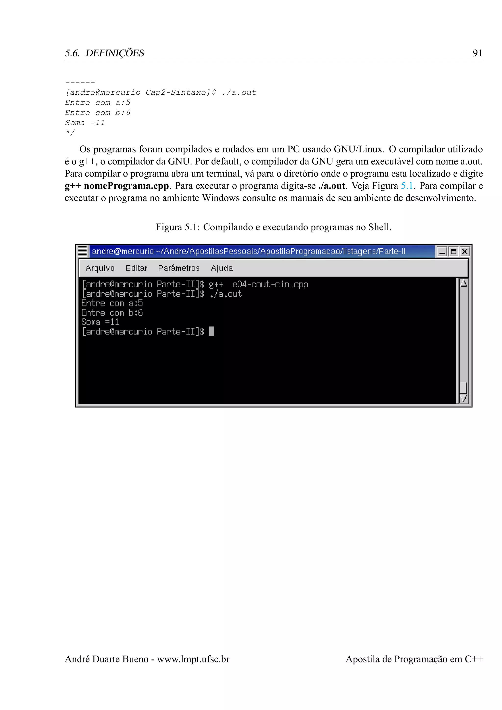91

5.6. DEFINIÇÕES
-----[andre@mercurio Cap2-Sintaxe]$ ./a.out
Entre com a:5
Entre com b:6
Soma =11
*/

Os programas foram compilados e rodados em um PC usando GNU/Linux. O compilador utilizado
é o g++, o compilador da GNU. Por default, o compilador da GNU gera um executável com nome a.out.
Para compilar o programa abra um terminal, vá para o diretório onde o programa esta localizado e digite
g++ nomePrograma.cpp. Para executar o programa digita-se ./a.out. Veja Figura 5.1. Para compilar e
executar o programa no ambiente Windows consulte os manuais de seu ambiente de desenvolvimento.
Figura 5.1: Compilando e executando programas no Shell.

André Duarte Bueno - www.lmpt.ufsc.br

Apostila de Programação em C++

 