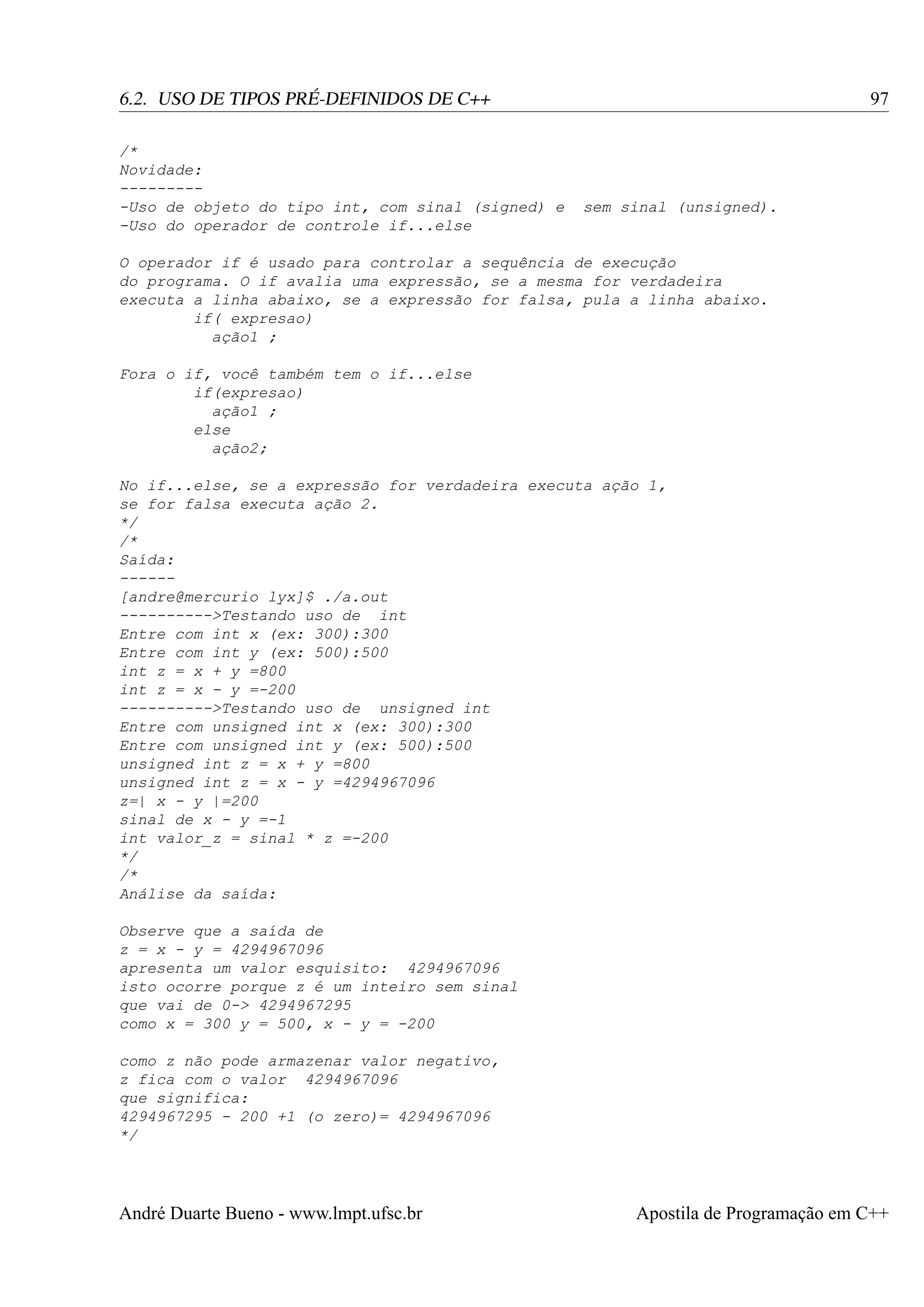 97

6.2. USO DE TIPOS PRÉ-DEFINIDOS DE C++
/*
Novidade:
---------Uso de objeto do tipo int, com sinal (signed) e
-Uso do operador de controle if...else

sem sinal (unsigned).

O operador if é usado para controlar a sequência de execução
do programa. O if avalia uma expressão, se a mesma for verdadeira
executa a linha abaixo, se a expressão for falsa, pula a linha abaixo.
if( expresao)
ação1 ;
Fora o if, você também tem o if...else
if(expresao)
ação1 ;
else
ação2;
No if...else, se a expressão for verdadeira executa ação 1,
se for falsa executa ação 2.
*/
/*
Saída:
-----[andre@mercurio lyx]$ ./a.out
---------->Testando uso de int
Entre com int x (ex: 300):300
Entre com int y (ex: 500):500
int z = x + y =800
int z = x - y =-200
---------->Testando uso de unsigned int
Entre com unsigned int x (ex: 300):300
Entre com unsigned int y (ex: 500):500
unsigned int z = x + y =800
unsigned int z = x - y =4294967096
z=| x - y |=200
sinal de x - y =-1
int valor_z = sinal * z =-200
*/
/*
Análise da saída:
Observe que a saída de
z = x - y = 4294967096
apresenta um valor esquisito: 4294967096
isto ocorre porque z é um inteiro sem sinal
que vai de 0-> 4294967295
como x = 300 y = 500, x - y = -200
como z não pode armazenar valor negativo,
z fica com o valor 4294967096
que significa:
4294967295 - 200 +1 (o zero)= 4294967096
*/

André Duarte Bueno - www.lmpt.ufsc.br

Apostila de Programação em C++

 