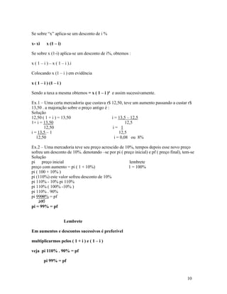 Se sobre “x” aplica-se um desconto de i %

x- xi     x (1 – i)

Se sobre x (1-i) aplica-se um desconto de i%, obtemos :

x ( 1 – i ) – x ( 1 – i ).i

Colocando x (1 – i ) em evidência

x ( 1 – i ) (1 – i )

Sendo a taxa a mesma obtemos = x ( 1 – i )² e assim sucessivamente.

Ex.1 – Uma certa mercadoria que custava r$ 12,50, teve um aumento passando a custar r$
13,50 . a majoração sobre o preço antigo é :
Solução
12,50 ( 1 + i ) = 13,50                      i = 13,5 – 12,5
1+ i = 13,50                                          12,5
       12,50                                  i= 1
i = 13,5 – 1                                      12,5
   12,50                                       i = 0,08 ou 8%

Ex.2 – Uma mercadoria teve seu preço acrescido de 10%, tempos depois esse novo preço
sofreu um desconto de 10%. denotando –se por pi ( preço inicial) e pf ( preço final), tem-se
Solução
pi     preço inicial                                 lembrete
preço com aumento = pi ( 1 + 10%)                   1 = 100%
pi ( 100 + 10% )
pi (110%) este valor sofreu desconto de 10%
pi 110% - 10% pi 110%
pi 110% ( 100% -10% )
pi 110% . 90%
pi 9900% = pf
     100
pi = 99% = pf


                       Lembrete

Em aumentos e descontos sucessivos é preferível

multiplicarmos pelos ( 1 + i ) e ( 1 – i )

veja pi 110% . 90% = pf

        pi 99% = pf


                                                                                        10
 
