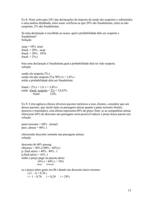 Ex.8- Num certo país,10% das declarações de imposto de renda são suspeitos e submetidos
a uma análise detalhada, entre essas verificou-se que 20% são fraudulentas, entre as não
suspeitas, 2% são fraudulentas.

Se uma declaração é escolhida ao acaso, qual a probabilidade dela ser suspeita e
fraudulenta?
Solução

susp.= 10% .total
fraud. = 20% . susp
fraud. = 20% . 10%t
fraud. = 2%.t

b)se uma declaração é fraudulenta.qual a probabilidade dela ter sido suspeita.
solução

sendo ela suspeita 2%.t
sendo ela não suspeita 2%( 90% t) = 1,8% t
então a probabilidade dela ser fraudulenta:

fraud.= 2%.t + 1,8 .t = 3,8%.t
então fraud. suspeita = 2% = 52,63%
         fraud          3,8%


Ex.9- Certa agência oferece diversos pacotes turísticos a seus clientes. considere que um
desses pacotes, que inclui tanto as passagens aéreas quanto a parte terrestre (hotéis,
passeios e translados), esta última representa 60% do preço final. se as companhias aéreas
oferecesse 60% de desconto nas passagens seria possível reduzir o preço desse pacote em:
solução

parte terrestre = 60% . t(total)
pass. aéreas = 40%. t

oferecendo desconto somente nas passagens aéreas:
solução

desconto de 60% passag.
obtemos = 40% (100% - 60%).t
p. final aéreo = 40% . 40% . t
p.final aéreo = 16% .t
então o preço pago no pacote aéreo
              16%.t + 60% t = 76%
             aéreo    terrestre

se o preço antes gasto era 06 t dando um desconto único teremos
     i (1 – i) = 0,76 i
     i = 1 – 0,76 i = 0,24 i = 24%



                                                                                       13
 